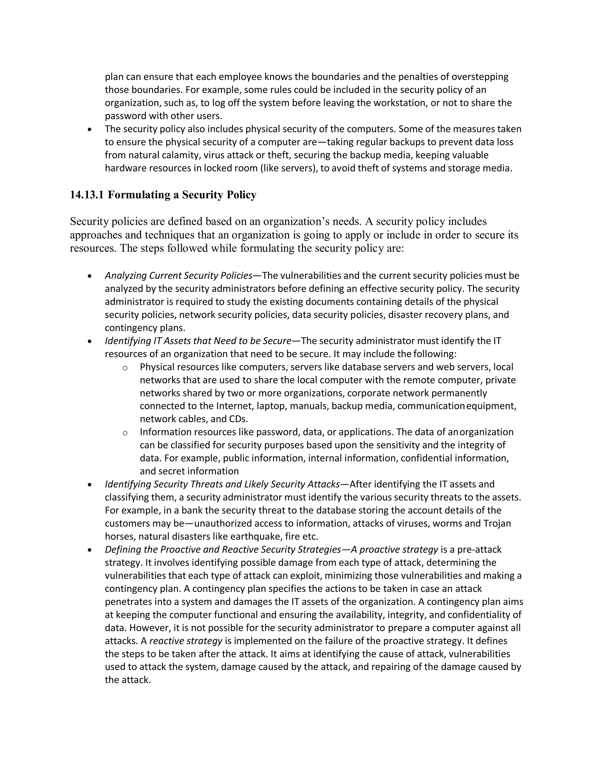 plan can ensure that each employee knows the boundaries and the penalties of overstepping
those boundaries. For example, some rules could be included in the security policy of an
organization, such as, to log off the system before leaving the workstation, or not to share the
password with other users.
 The security policy also includes physical security of the computers. Some of the measures taken
to ensure the physical security of a computer are—taking regular backups to prevent data loss
from natural calamity, virus attack or theft, securing the backup media, keeping valuable
hardware resources in locked room (like servers), to avoid theft of systems and storage media.
14.13.1 Formulating a Security Policy
Security policies are defined based on an organization’s needs. A security policy includes
approaches and techniques that an organization is going to apply or include in order to secure its
resources. The steps followed while formulating the security policy are:
 Analyzing Current Security Policies—The vulnerabilities and the current security policies must be
analyzed by the security administrators before defining an effective security policy. The security
administrator is required to study the existing documents containing details of the physical
security policies, network security policies, data security policies, disaster recovery plans, and
contingency plans.
 Identifying IT Assets that Need to be Secure—The security administrator must identify the IT
resources of an organization that need to be secure. It may include the following:
o Physical resources like computers, servers like database servers and web servers, local
networks that are used to share the local computer with the remote computer, private
networks shared by two or more organizations, corporate network permanently
connected to the Internet, laptop, manuals, backup media, communicationequipment,
network cables, and CDs.
o Information resources like password, data, or applications. The data of anorganization
can be classified for security purposes based upon the sensitivity and the integrity of
data. For example, public information, internal information, confidential information,
and secret information
 Identifying Security Threats and Likely Security Attacks—After identifying the IT assets and
classifying them, a security administrator must identify the various security threats to the assets.
For example, in a bank the security threat to the database storing the account details of the
customers may be—unauthorized access to information, attacks of viruses, worms and Trojan
horses, natural disasters like earthquake, fire etc.
 Defining the Proactive and Reactive Security Strategies—A proactive strategy is a pre-attack
strategy. It involves identifying possible damage from each type of attack, determining the
vulnerabilities that each type of attack can exploit, minimizing those vulnerabilities and making a
contingency plan. A contingency plan specifies the actions to be taken in case an attack
penetrates into a system and damages the IT assets of the organization. A contingency plan aims
at keeping the computer functional and ensuring the availability, integrity, and confidentiality of
data. However, it is not possible for the security administrator to prepare a computer against all
attacks. A reactive strategy is implemented on the failure of the proactive strategy. It defines
the steps to be taken after the attack. It aims at identifying the cause of attack, vulnerabilities
used to attack the system, damage caused by the attack, and repairing of the damage caused by
the attack.
 