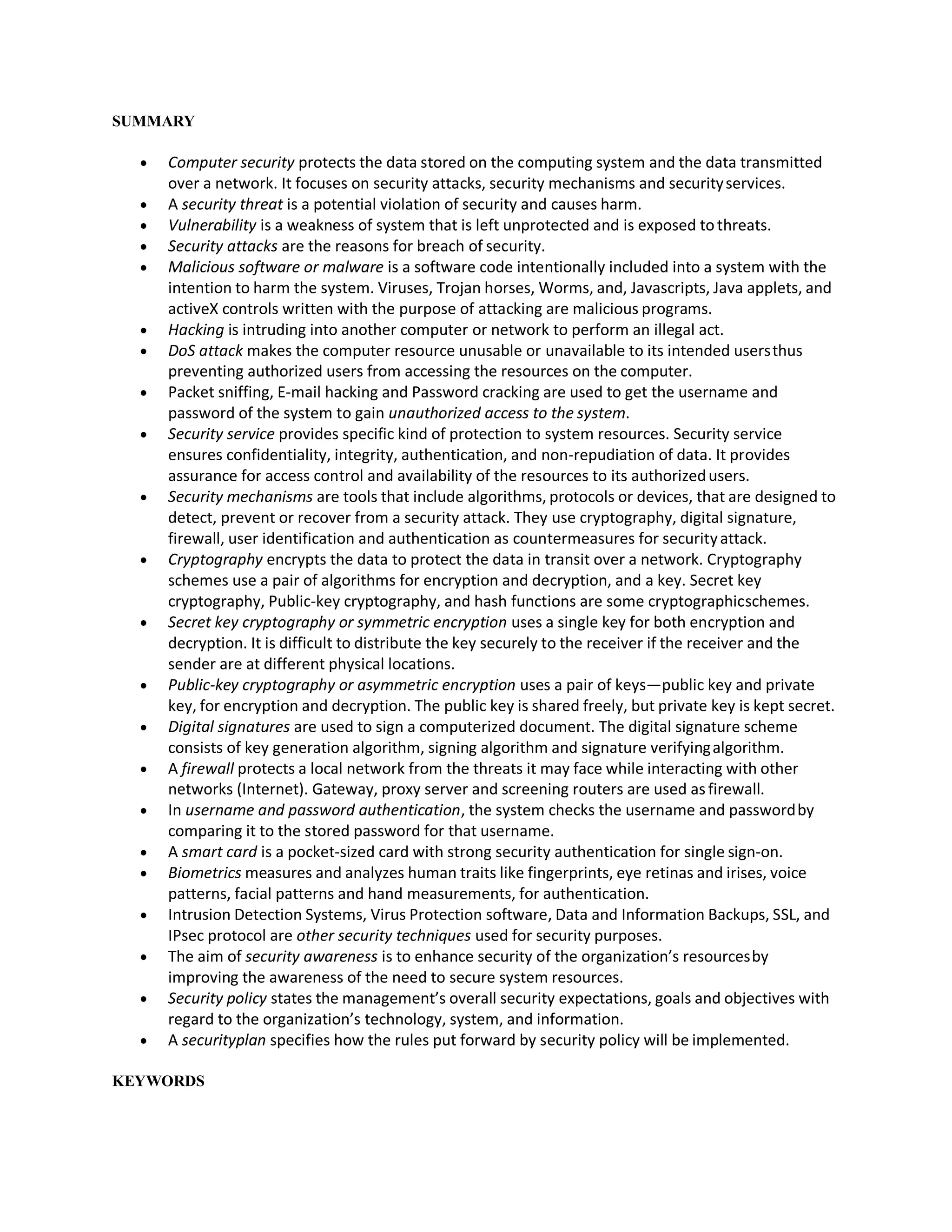 SUMMARY
 Computer security protects the data stored on the computing system and the data transmitted
over a network. It focuses on security attacks, security mechanisms and securityservices.
 A security threat is a potential violation of security and causes harm.
 Vulnerability is a weakness of system that is left unprotected and is exposed tothreats.
 Security attacks are the reasons for breach of security.
 Malicious software or malware is a software code intentionally included into a system with the
intention to harm the system. Viruses, Trojan horses, Worms, and, Javascripts, Java applets, and
activeX controls written with the purpose of attacking are malicious programs.
 Hacking is intruding into another computer or network to perform an illegal act.
 DoS attack makes the computer resource unusable or unavailable to its intended usersthus
preventing authorized users from accessing the resources on the computer.
 Packet sniffing, E-mail hacking and Password cracking are used to get the username and
password of the system to gain unauthorized access to the system.
 Security service provides specific kind of protection to system resources. Security service
ensures confidentiality, integrity, authentication, and non-repudiation of data. It provides
assurance for access control and availability of the resources to its authorizedusers.
 Security mechanisms are tools that include algorithms, protocols or devices, that are designed to
detect, prevent or recover from a security attack. They use cryptography, digital signature,
firewall, user identification and authentication as countermeasures for securityattack.
 Cryptography encrypts the data to protect the data in transit over a network. Cryptography
schemes use a pair of algorithms for encryption and decryption, and a key. Secret key
cryptography, Public-key cryptography, and hash functions are some cryptographicschemes.
 Secret key cryptography or symmetric encryption uses a single key for both encryption and
decryption. It is difficult to distribute the key securely to the receiver if the receiver and the
sender are at different physical locations.
 Public-key cryptography or asymmetric encryption uses a pair of keys—public key and private
key, for encryption and decryption. The public key is shared freely, but private key is kept secret.
 Digital signatures are used to sign a computerized document. The digital signature scheme
consists of key generation algorithm, signing algorithm and signature verifyingalgorithm.
 A firewall protects a local network from the threats it may face while interacting with other
networks (Internet). Gateway, proxy server and screening routers are used asfirewall.
 In username and password authentication, the system checks the username and passwordby
comparing it to the stored password for that username.
 A smart card is a pocket-sized card with strong security authentication for single sign-on.
 Biometrics measures and analyzes human traits like fingerprints, eye retinas and irises, voice
patterns, facial patterns and hand measurements, for authentication.
 Intrusion Detection Systems, Virus Protection software, Data and Information Backups, SSL, and
IPsec protocol are other security techniques used for security purposes.
 The aim of security awareness is to enhance security of the organization’s resourcesby
improving the awareness of the need to secure system resources.
 Security policy states the management’s overall security expectations, goals and objectives with
regard to the organization’s technology, system, and information.
 A securityplan specifies how the rules put forward by security policy will be implemented.
KEYWORDS
 