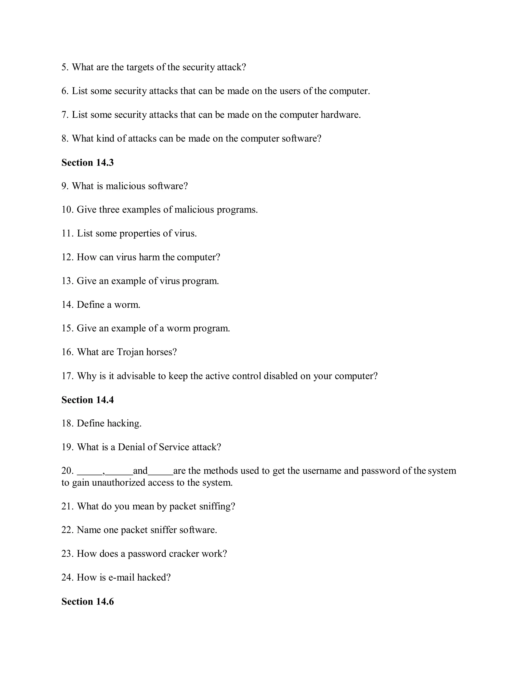 5. What are the targets of the security attack?
6. List some security attacks that can be made on the users of the computer.
7. List some security attacks that can be made on the computer hardware.
8. What kind of attacks can be made on the computer software?
Section 14.3
9. What is malicious software?
10. Give three examples of malicious programs.
11. List some properties of virus.
12. How can virus harm the computer?
13. Give an example of virus program.
14. Define a worm.
15. Give an example of a worm program.
16. What are Trojan horses?
17. Why is it advisable to keep the active control disabled on your computer?
Section 14.4
18. Define hacking.
19. What is a Denial of Service attack?
20. , and are the methods used to get the username and password of the system
to gain unauthorized access to the system.
21. What do you mean by packet sniffing?
22. Name one packet sniffer software.
23. How does a password cracker work?
24. How is e-mail hacked?
Section 14.6
 