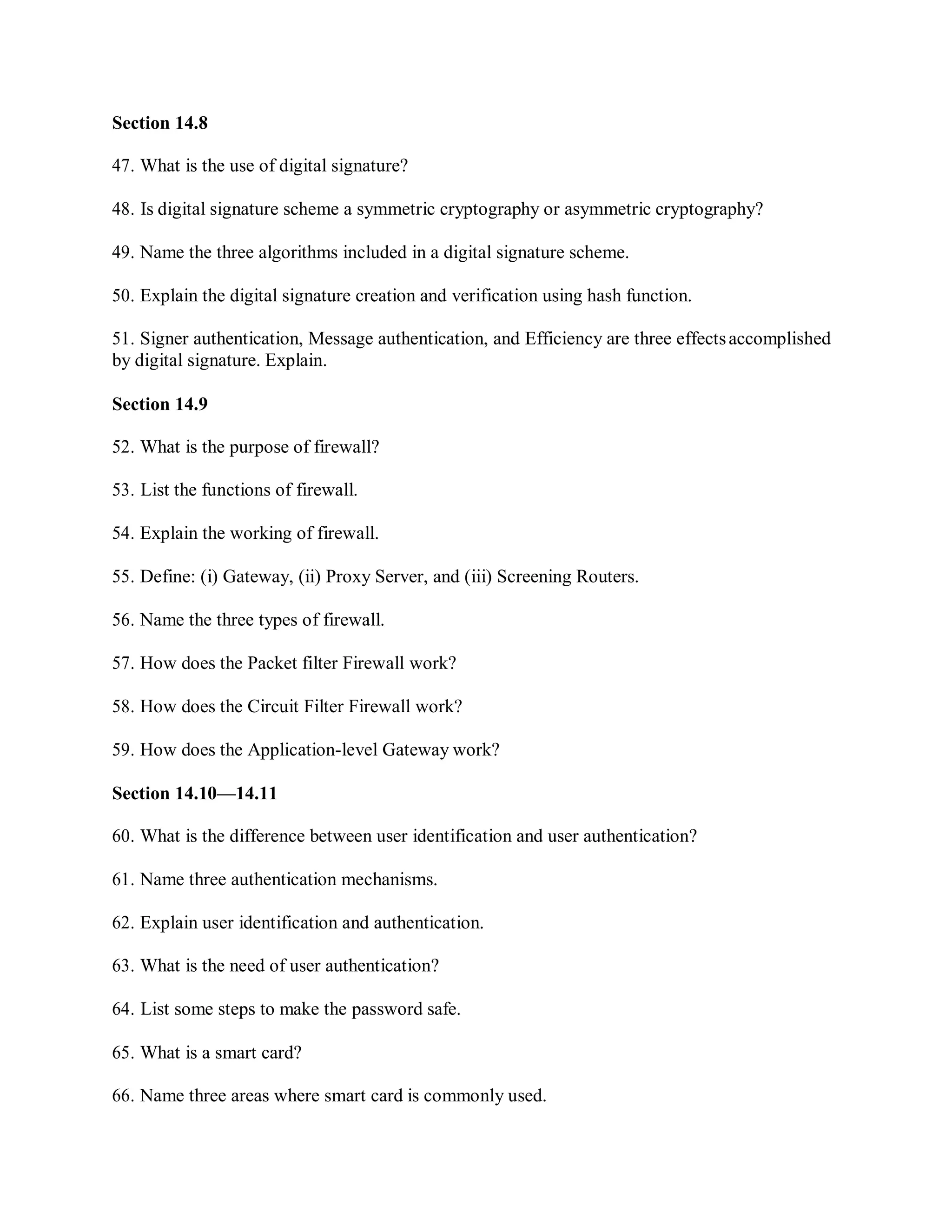 Section 14.8
47. What is the use of digital signature?
48. Is digital signature scheme a symmetric cryptography or asymmetric cryptography?
49. Name the three algorithms included in a digital signature scheme.
50. Explain the digital signature creation and verification using hash function.
51. Signer authentication, Message authentication, and Efficiency are three effectsaccomplished
by digital signature. Explain.
Section 14.9
52. What is the purpose of firewall?
53. List the functions of firewall.
54. Explain the working of firewall.
55. Define: (i) Gateway, (ii) Proxy Server, and (iii) Screening Routers.
56. Name the three types of firewall.
57. How does the Packet filter Firewall work?
58. How does the Circuit Filter Firewall work?
59. How does the Application-level Gateway work?
Section 14.10—14.11
60. What is the difference between user identification and user authentication?
61. Name three authentication mechanisms.
62. Explain user identification and authentication.
63. What is the need of user authentication?
64. List some steps to make the password safe.
65. What is a smart card?
66. Name three areas where smart card is commonly used.
 