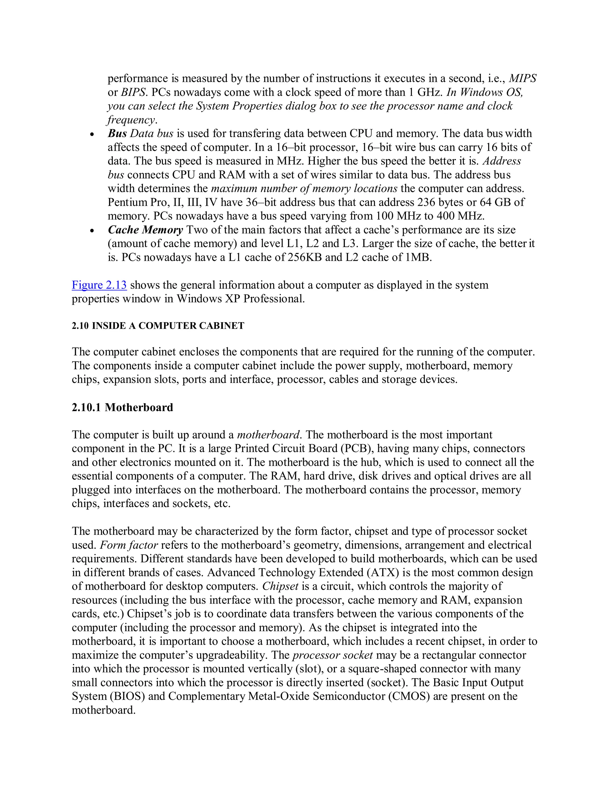 performance is measured by the number of instructions it executes in a second, i.e., MIPS
or BIPS. PCs nowadays come with a clock speed of more than 1 GHz. In Windows OS,
you can select the System Properties dialog box to see the processor name and clock
frequency.
 Bus Data bus is used for transfering data between CPU and memory. The data bus width
affects the speed of computer. In a 16–bit processor, 16–bit wire bus can carry 16 bits of
data. The bus speed is measured in MHz. Higher the bus speed the better it is. Address
bus connects CPU and RAM with a set of wires similar to data bus. The address bus
width determines the maximum number of memory locations the computer can address.
Pentium Pro, II, III, IV have 36–bit address bus that can address 236 bytes or 64 GB of
memory. PCs nowadays have a bus speed varying from 100 MHz to 400 MHz.
 Cache Memory Two of the main factors that affect a cache’s performance are its size
(amount of cache memory) and level L1, L2 and L3. Larger the size of cache, the better it
is. PCs nowadays have a L1 cache of 256KB and L2 cache of 1MB.
Figure 2.13 shows the general information about a computer as displayed in the system
properties window in Windows XP Professional.
2.10 INSIDE A COMPUTER CABINET
The computer cabinet encloses the components that are required for the running of the computer.
The components inside a computer cabinet include the power supply, motherboard, memory
chips, expansion slots, ports and interface, processor, cables and storage devices.
2.10.1 Motherboard
The computer is built up around a motherboard. The motherboard is the most important
component in the PC. It is a large Printed Circuit Board (PCB), having many chips, connectors
and other electronics mounted on it. The motherboard is the hub, which is used to connect all the
essential components of a computer. The RAM, hard drive, disk drives and optical drives are all
plugged into interfaces on the motherboard. The motherboard contains the processor, memory
chips, interfaces and sockets, etc.
The motherboard may be characterized by the form factor, chipset and type of processor socket
used. Form factor refers to the motherboard’s geometry, dimensions, arrangement and electrical
requirements. Different standards have been developed to build motherboards, which can be used
in different brands of cases. Advanced Technology Extended (ATX) is the most common design
of motherboard for desktop computers. Chipset is a circuit, which controls the majority of
resources (including the bus interface with the processor, cache memory and RAM, expansion
cards, etc.) Chipset’s job is to coordinate data transfers between the various components of the
computer (including the processor and memory). As the chipset is integrated into the
motherboard, it is important to choose a motherboard, which includes a recent chipset, in order to
maximize the computer’s upgradeability. The processor socket may be a rectangular connector
into which the processor is mounted vertically (slot), or a square-shaped connector with many
small connectors into which the processor is directly inserted (socket). The Basic Input Output
System (BIOS) and Complementary Metal-Oxide Semiconductor (CMOS) are present on the
motherboard.
 