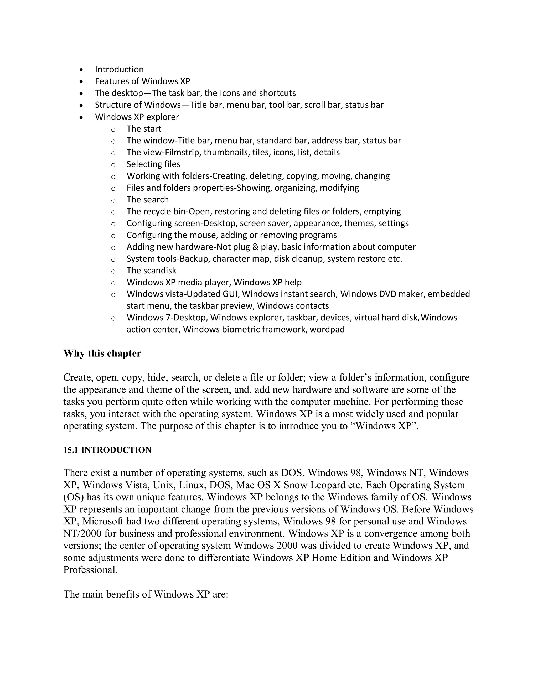  Introduction
 Features of Windows XP
 The desktop—The task bar, the icons and shortcuts
 Structure of Windows—Title bar, menu bar, tool bar, scroll bar, status bar
 Windows XP explorer
o The start
o The window-Title bar, menu bar, standard bar, address bar, status bar
o The view-Filmstrip, thumbnails, tiles, icons, list, details
o Selecting files
o Working with folders-Creating, deleting, copying, moving, changing
o Files and folders properties-Showing, organizing, modifying
o The search
o The recycle bin-Open, restoring and deleting files or folders, emptying
o Configuring screen-Desktop, screen saver, appearance, themes, settings
o Configuring the mouse, adding or removing programs
o Adding new hardware-Not plug & play, basic information about computer
o System tools-Backup, character map, disk cleanup, system restore etc.
o The scandisk
o Windows XP media player, Windows XP help
o Windows vista-Updated GUI, Windows instant search, Windows DVD maker, embedded
start menu, the taskbar preview, Windows contacts
o Windows 7-Desktop, Windows explorer, taskbar, devices, virtual hard disk,Windows
action center, Windows biometric framework, wordpad
Why this chapter
Create, open, copy, hide, search, or delete a file or folder; view a folder’s information, configure
the appearance and theme of the screen, and, add new hardware and software are some of the
tasks you perform quite often while working with the computer machine. For performing these
tasks, you interact with the operating system. Windows XP is a most widely used and popular
operating system. The purpose of this chapter is to introduce you to “Windows XP”.
15.1 INTRODUCTION
There exist a number of operating systems, such as DOS, Windows 98, Windows NT, Windows
XP, Windows Vista, Unix, Linux, DOS, Mac OS X Snow Leopard etc. Each Operating System
(OS) has its own unique features. Windows XP belongs to the Windows family of OS. Windows
XP represents an important change from the previous versions of Windows OS. Before Windows
XP, Microsoft had two different operating systems, Windows 98 for personal use and Windows
NT/2000 for business and professional environment. Windows XP is a convergence among both
versions; the center of operating system Windows 2000 was divided to create Windows XP, and
some adjustments were done to differentiate Windows XP Home Edition and Windows XP
Professional.
The main benefits of Windows XP are:
 