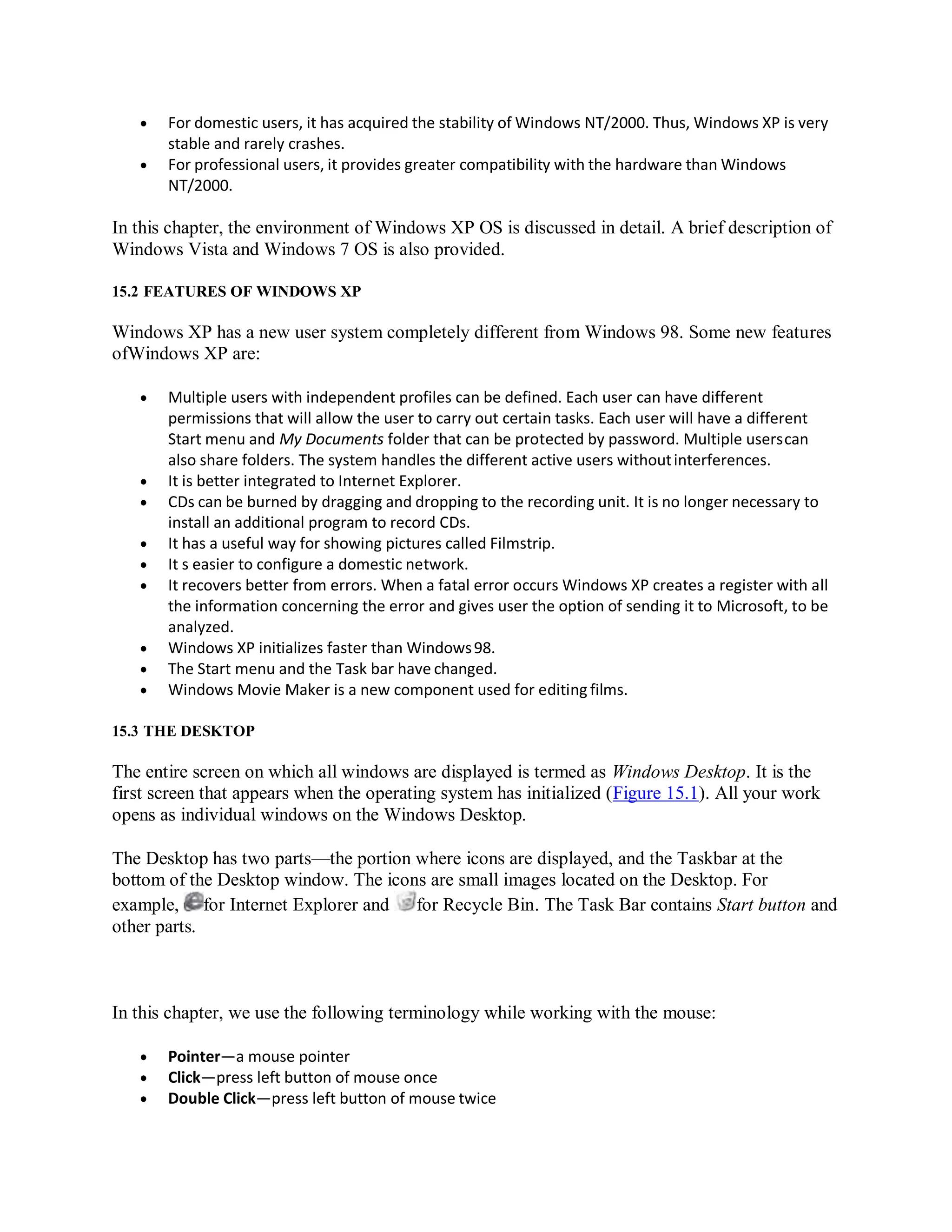  For domestic users, it has acquired the stability of Windows NT/2000. Thus, Windows XP is very
stable and rarely crashes.
 For professional users, it provides greater compatibility with the hardware than Windows
NT/2000.
In this chapter, the environment of Windows XP OS is discussed in detail. A brief description of
Windows Vista and Windows 7 OS is also provided.
15.2 FEATURES OF WINDOWS XP
Windows XP has a new user system completely different from Windows 98. Some new features
ofWindows XP are:
 Multiple users with independent profiles can be defined. Each user can have different
permissions that will allow the user to carry out certain tasks. Each user will have a different
Start menu and My Documents folder that can be protected by password. Multiple userscan
also share folders. The system handles the different active users withoutinterferences.
 It is better integrated to Internet Explorer.
 CDs can be burned by dragging and dropping to the recording unit. It is no longer necessary to
install an additional program to record CDs.
 It has a useful way for showing pictures called Filmstrip.
 It s easier to configure a domestic network.
 It recovers better from errors. When a fatal error occurs Windows XP creates a register with all
the information concerning the error and gives user the option of sending it to Microsoft, to be
analyzed.
 Windows XP initializes faster than Windows98.
 The Start menu and the Task bar have changed.
 Windows Movie Maker is a new component used for editing films.
15.3 THE DESKTOP
The entire screen on which all windows are displayed is termed as Windows Desktop. It is the
first screen that appears when the operating system has initialized (Figure 15.1). All your work
opens as individual windows on the Windows Desktop.
The Desktop has two parts—the portion where icons are displayed, and the Taskbar at the
bottom of the Desktop window. The icons are small images located on the Desktop. For
example, for Internet Explorer and for Recycle Bin. The Task Bar contains Start button and
other parts.
In this chapter, we use the following terminology while working with the mouse:
 Pointer—a mouse pointer
 Click—press left button of mouse once
 Double Click—press left button of mouse twice
 