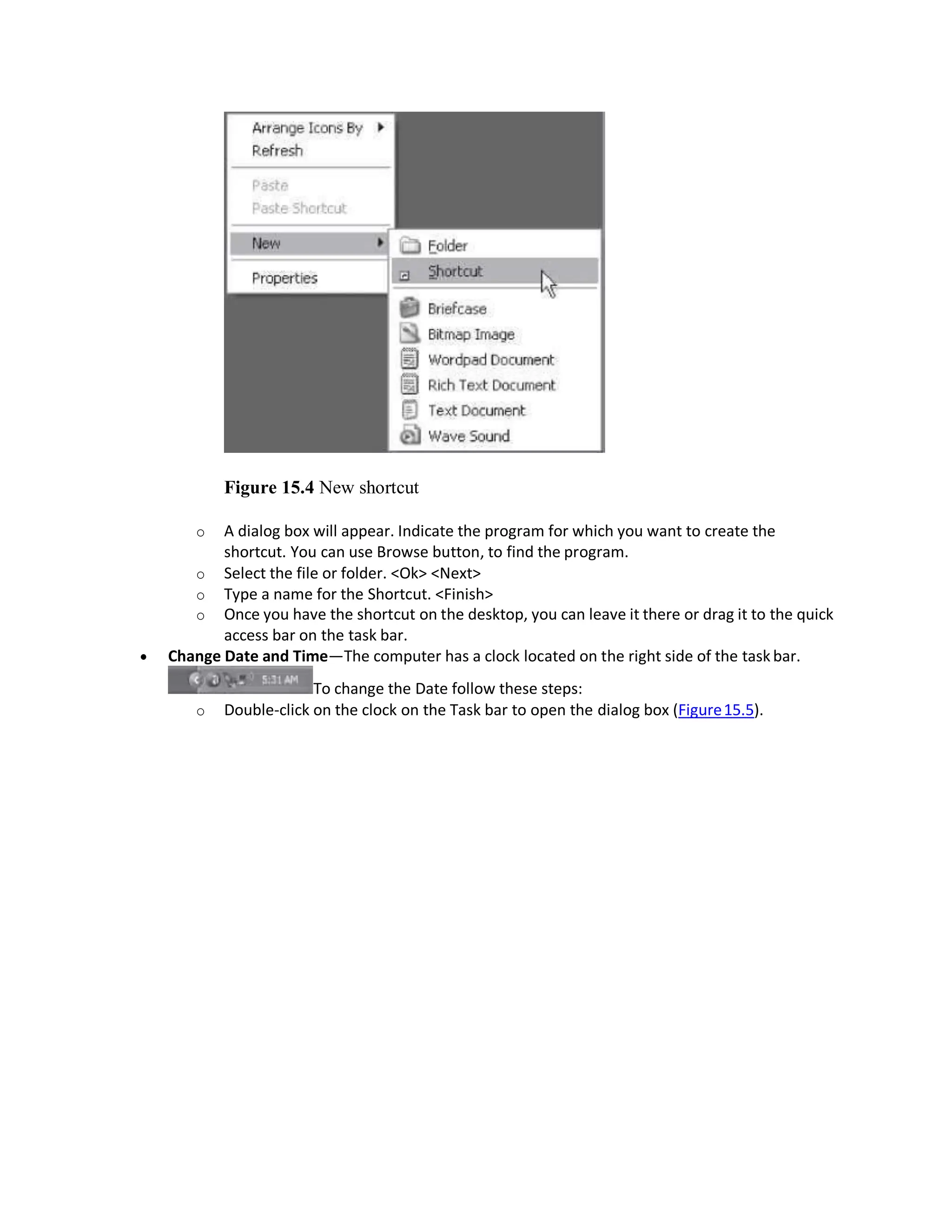 Figure 15.4 New shortcut
o A dialog box will appear. Indicate the program for which you want to create the
shortcut. You can use Browse button, to find the program.
o Select the file or folder. <Ok> <Next>
o Type a name for the Shortcut. <Finish>
o Once you have the shortcut on the desktop, you can leave it there or drag it to the quick
access bar on the task bar.
 Change Date and Time—The computer has a clock located on the right side of the task bar.
To change the Date follow these steps:
o Double-click on the clock on the Task bar to open the dialog box (Figure15.5).
 