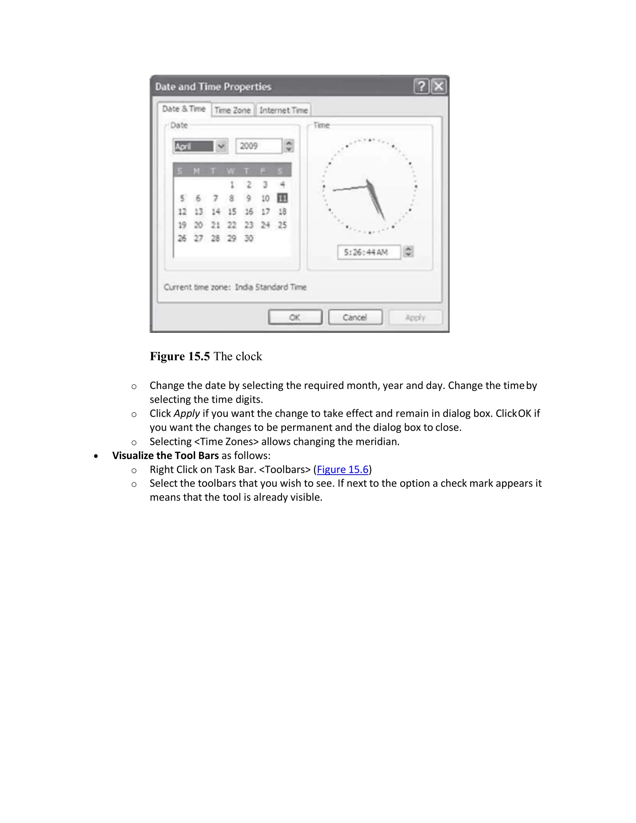 Figure 15.5 The clock
o Change the date by selecting the required month, year and day. Change the timeby
selecting the time digits.
o Click Apply if you want the change to take effect and remain in dialog box. ClickOK if
you want the changes to be permanent and the dialog box to close.
o Selecting <Time Zones> allows changing the meridian.
 Visualize the Tool Bars as follows:
o Right Click on Task Bar. <Toolbars> (Figure 15.6)
o Select the toolbars that you wish to see. If next to the option a check mark appears it
means that the tool is already visible.
 