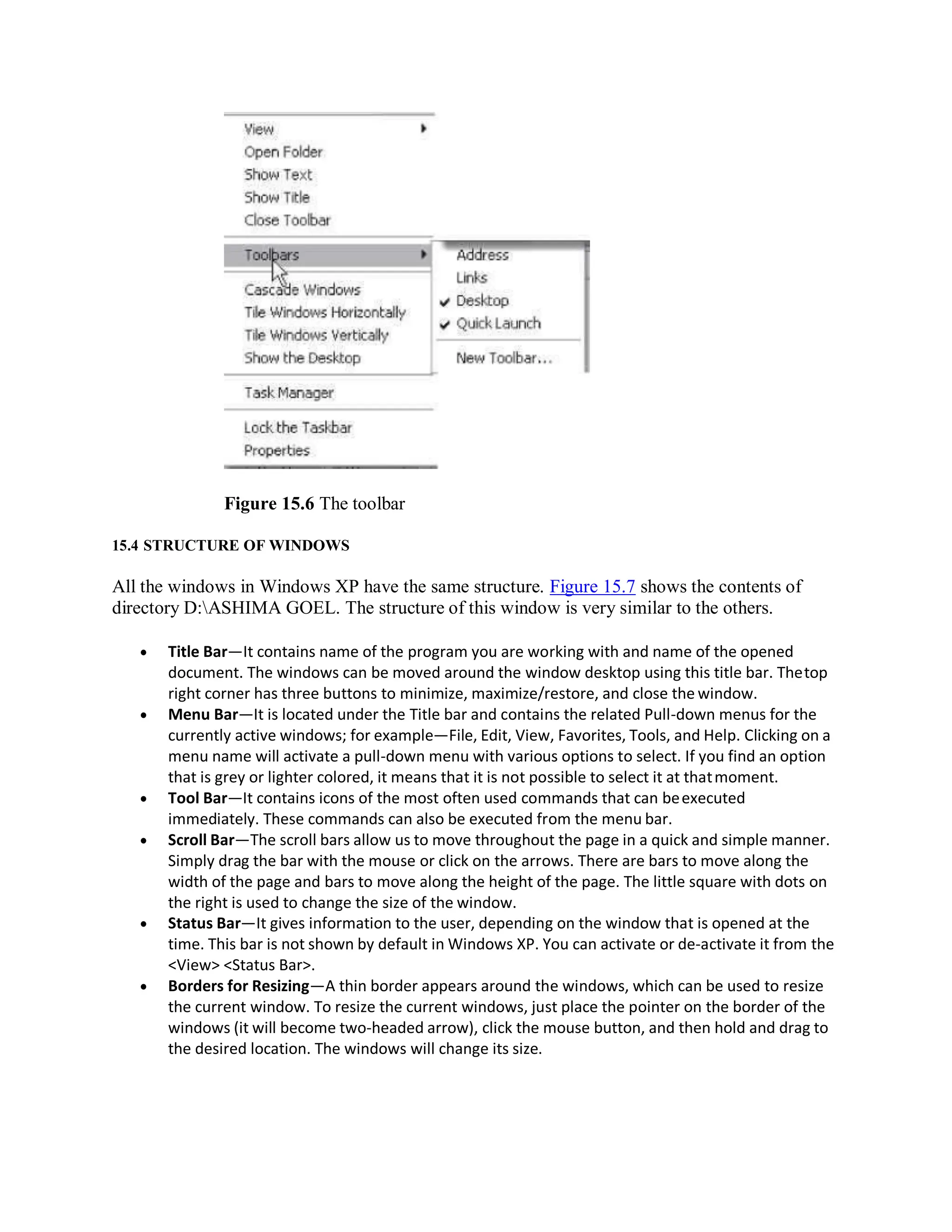 Figure 15.6 The toolbar
15.4 STRUCTURE OF WINDOWS
All the windows in Windows XP have the same structure. Figure 15.7 shows the contents of
directory D:ASHIMA GOEL. The structure of this window is very similar to the others.
 Title Bar—It contains name of the program you are working with and name of the opened
document. The windows can be moved around the window desktop using this title bar. Thetop
right corner has three buttons to minimize, maximize/restore, and close the window.
 Menu Bar—It is located under the Title bar and contains the related Pull-down menus for the
currently active windows; for example—File, Edit, View, Favorites, Tools, and Help. Clicking on a
menu name will activate a pull-down menu with various options to select. If you find an option
that is grey or lighter colored, it means that it is not possible to select it at thatmoment.
 Tool Bar—It contains icons of the most often used commands that can beexecuted
immediately. These commands can also be executed from the menu bar.
 Scroll Bar—The scroll bars allow us to move throughout the page in a quick and simple manner.
Simply drag the bar with the mouse or click on the arrows. There are bars to move along the
width of the page and bars to move along the height of the page. The little square with dots on
the right is used to change the size of the window.
 Status Bar—It gives information to the user, depending on the window that is opened at the
time. This bar is not shown by default in Windows XP. You can activate or de-activate it from the
<View> <Status Bar>.
 Borders for Resizing—A thin border appears around the windows, which can be used to resize
the current window. To resize the current windows, just place the pointer on the border of the
windows (it will become two-headed arrow), click the mouse button, and then hold and drag to
the desired location. The windows will change its size.
 
