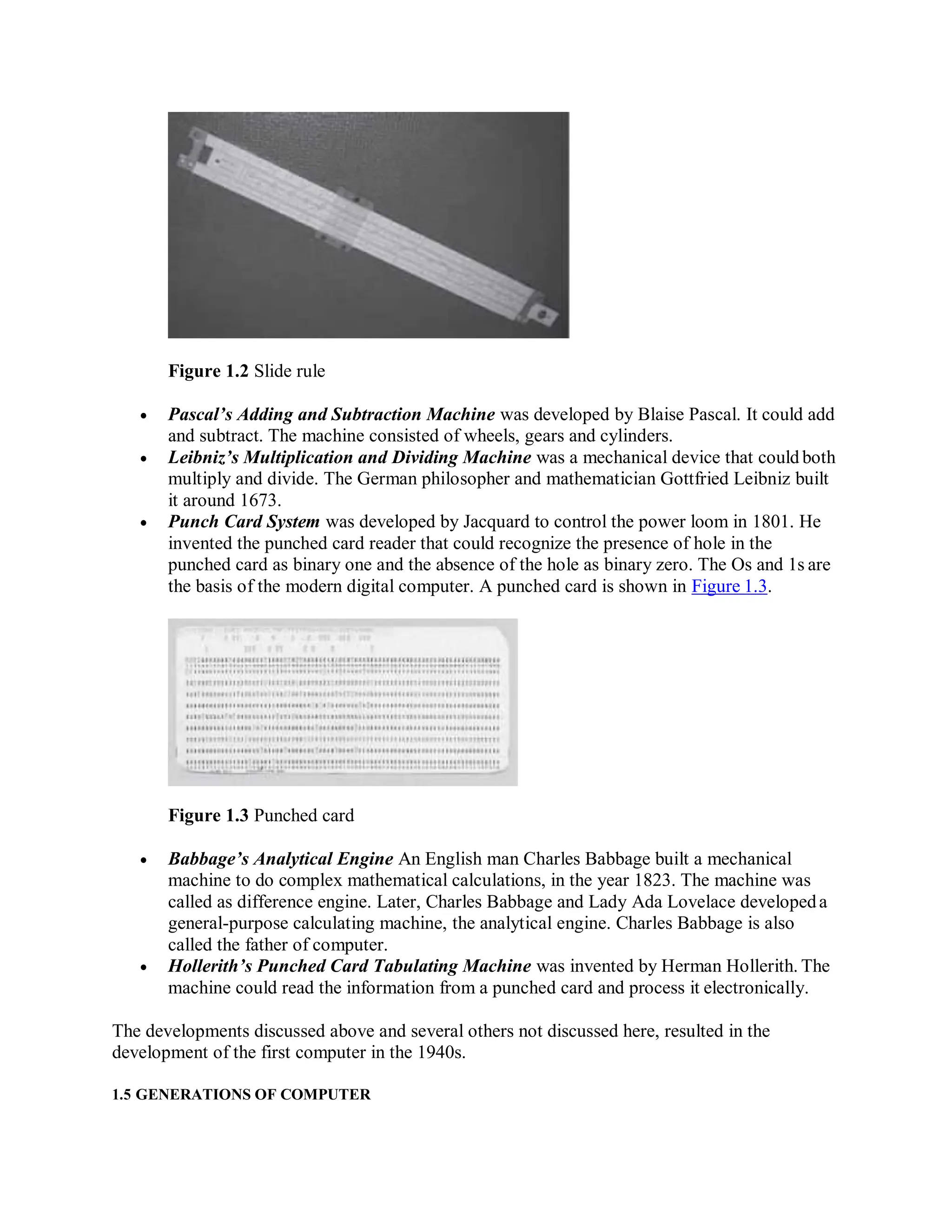 Figure 1.2 Slide rule
 Pascal’s Adding and Subtraction Machine was developed by Blaise Pascal. It could add
and subtract. The machine consisted of wheels, gears and cylinders.
 Leibniz’s Multiplication and Dividing Machine was a mechanical device that could both
multiply and divide. The German philosopher and mathematician Gottfried Leibniz built
it around 1673.
 Punch Card System was developed by Jacquard to control the power loom in 1801. He
invented the punched card reader that could recognize the presence of hole in the
punched card as binary one and the absence of the hole as binary zero. The Os and 1s are
the basis of the modern digital computer. A punched card is shown in Figure 1.3.
Figure 1.3 Punched card
 Babbage’s Analytical Engine An English man Charles Babbage built a mechanical
machine to do complex mathematical calculations, in the year 1823. The machine was
called as difference engine. Later, Charles Babbage and Lady Ada Lovelace developeda
general-purpose calculating machine, the analytical engine. Charles Babbage is also
called the father of computer.
 Hollerith’s Punched Card Tabulating Machine was invented by Herman Hollerith. The
machine could read the information from a punched card and process it electronically.
The developments discussed above and several others not discussed here, resulted in the
development of the first computer in the 1940s.
1.5 GENERATIONS OF COMPUTER
 