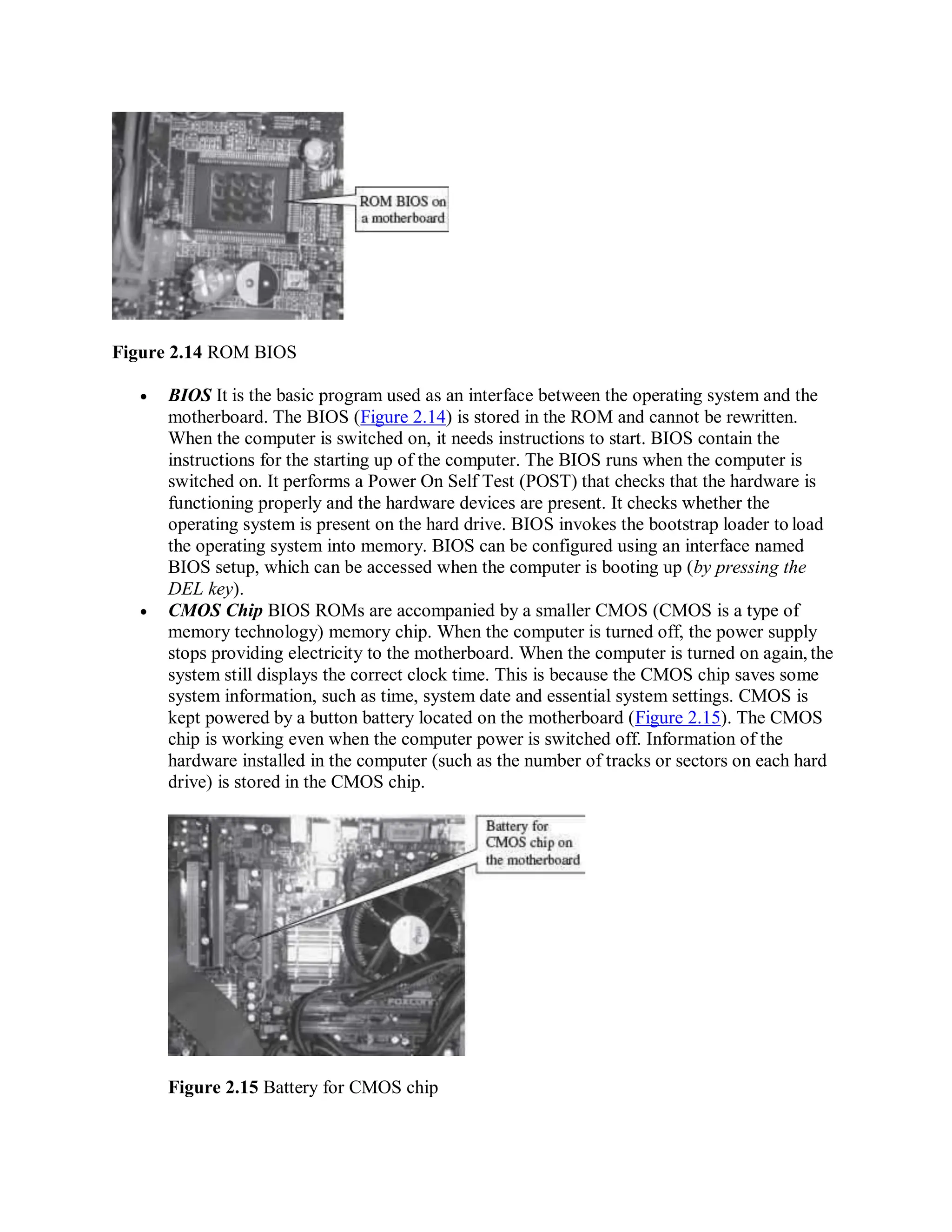 Figure 2.14 ROM BIOS
 BIOS It is the basic program used as an interface between the operating system and the
motherboard. The BIOS (Figure 2.14) is stored in the ROM and cannot be rewritten.
When the computer is switched on, it needs instructions to start. BIOS contain the
instructions for the starting up of the computer. The BIOS runs when the computer is
switched on. It performs a Power On Self Test (POST) that checks that the hardware is
functioning properly and the hardware devices are present. It checks whether the
operating system is present on the hard drive. BIOS invokes the bootstrap loader to load
the operating system into memory. BIOS can be configured using an interface named
BIOS setup, which can be accessed when the computer is booting up (by pressing the
DEL key).
 CMOS Chip BIOS ROMs are accompanied by a smaller CMOS (CMOS is a type of
memory technology) memory chip. When the computer is turned off, the power supply
stops providing electricity to the motherboard. When the computer is turned on again, the
system still displays the correct clock time. This is because the CMOS chip saves some
system information, such as time, system date and essential system settings. CMOS is
kept powered by a button battery located on the motherboard (Figure 2.15). The CMOS
chip is working even when the computer power is switched off. Information of the
hardware installed in the computer (such as the number of tracks or sectors on each hard
drive) is stored in the CMOS chip.
Figure 2.15 Battery for CMOS chip
 