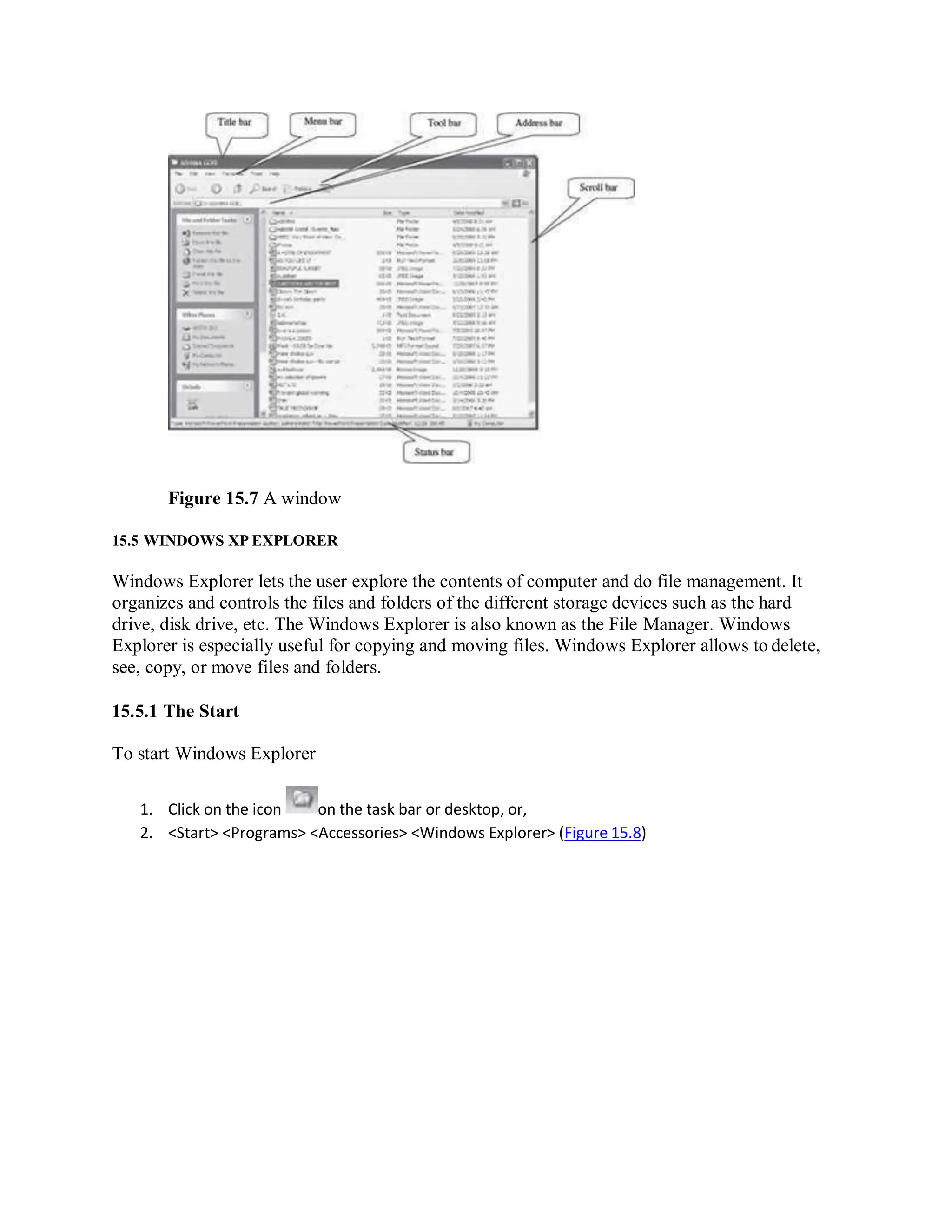 Figure 15.7 A window
15.5 WINDOWS XP EXPLORER
Windows Explorer lets the user explore the contents of computer and do file management. It
organizes and controls the files and folders of the different storage devices such as the hard
drive, disk drive, etc. The Windows Explorer is also known as the File Manager. Windows
Explorer is especially useful for copying and moving files. Windows Explorer allows to delete,
see, copy, or move files and folders.
15.5.1 The Start
To start Windows Explorer
1. Click on the icon on the task bar or desktop, or,
2. <Start> <Programs> <Accessories> <Windows Explorer> (Figure 15.8)
 