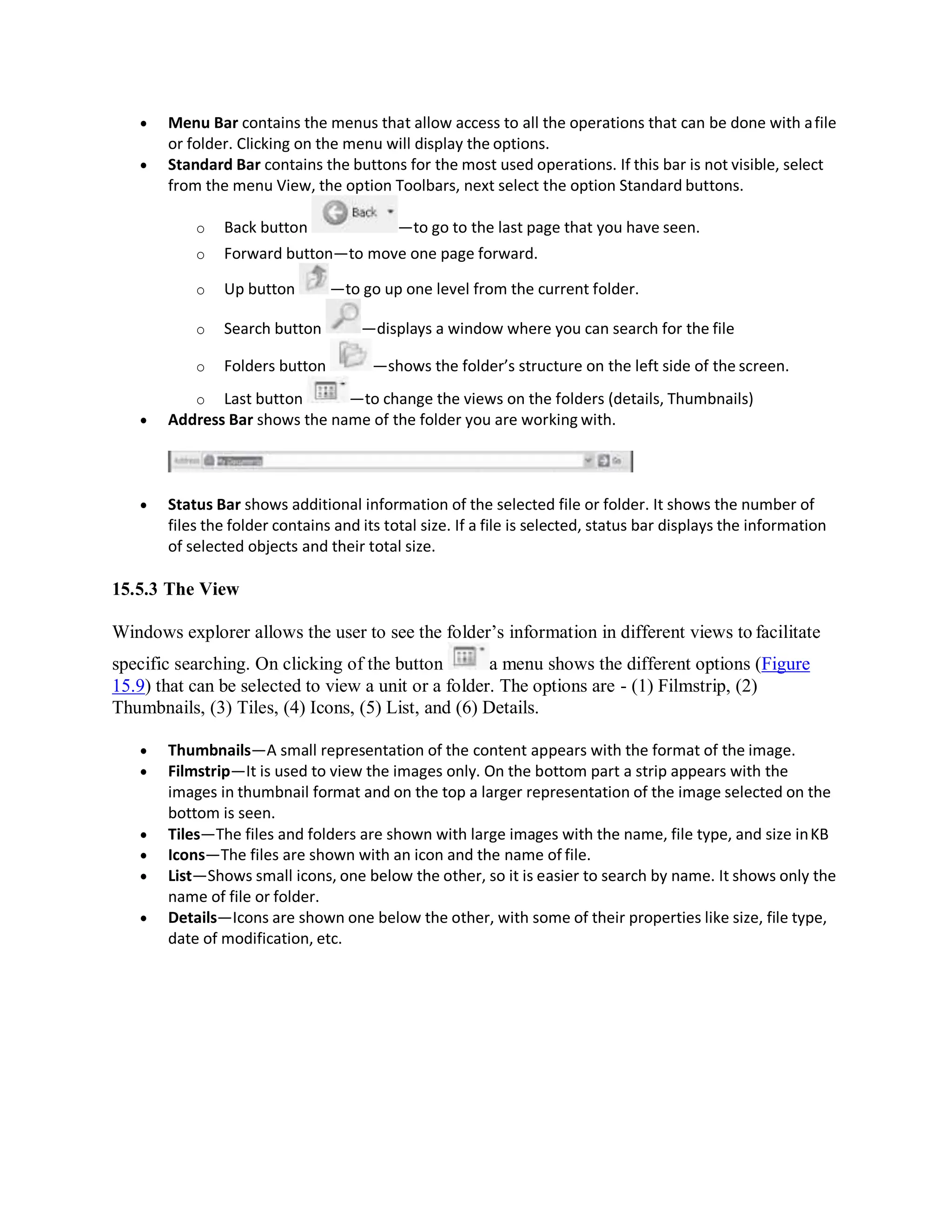  Menu Bar contains the menus that allow access to all the operations that can be done with afile
or folder. Clicking on the menu will display the options.
 Standard Bar contains the buttons for the most used operations. If this bar is not visible, select
from the menu View, the option Toolbars, next select the option Standard buttons.
o Back button —to go to the last page that you have seen.
o Forward button—to move one page forward.
o Up button —to go up one level from the current folder.
o Search button —displays a window where you can search for the file
o Folders button —shows the folder’s structure on the left side of the screen.
o Last button —to change the views on the folders (details, Thumbnails)
 Address Bar shows the name of the folder you are working with.
 Status Bar shows additional information of the selected file or folder. It shows the number of
files the folder contains and its total size. If a file is selected, status bar displays the information
of selected objects and their total size.
15.5.3 The View
Windows explorer allows the user to see the folder’s information in different views to facilitate
specific searching. On clicking of the button a menu shows the different options (Figure
15.9) that can be selected to view a unit or a folder. The options are - (1) Filmstrip, (2)
Thumbnails, (3) Tiles, (4) Icons, (5) List, and (6) Details.
 Thumbnails—A small representation of the content appears with the format of the image.
 Filmstrip—It is used to view the images only. On the bottom part a strip appears with the
images in thumbnail format and on the top a larger representation of the image selected on the
bottom is seen.
 Tiles—The files and folders are shown with large images with the name, file type, and size inKB
 Icons—The files are shown with an icon and the name of file.
 List—Shows small icons, one below the other, so it is easier to search by name. It shows only the
name of file or folder.
 Details—Icons are shown one below the other, with some of their properties like size, file type,
date of modification, etc.
 