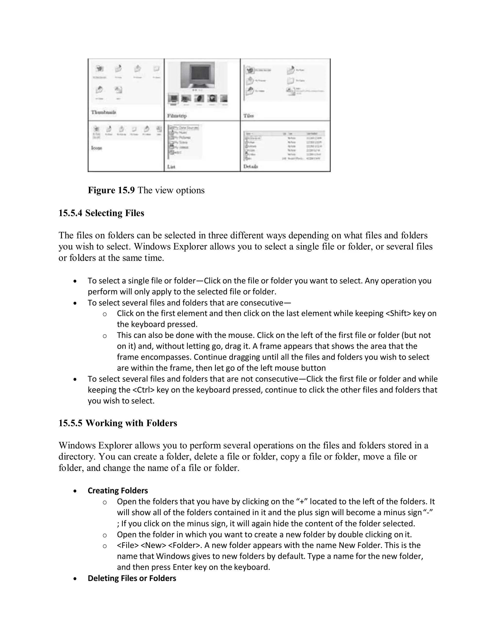 Figure 15.9 The view options
15.5.4 Selecting Files
The files on folders can be selected in three different ways depending on what files and folders
you wish to select. Windows Explorer allows you to select a single file or folder, or several files
or folders at the same time.
 To select a single file or folder—Click on the file or folder you want to select. Any operation you
perform will only apply to the selected file or folder.
 To select several files and folders that are consecutive—
o Click on the first element and then click on the last element while keeping <Shift> key on
the keyboard pressed.
o This can also be done with the mouse. Click on the left of the first file or folder (but not
on it) and, without letting go, drag it. A frame appears that shows the area that the
frame encompasses. Continue dragging until all the files and folders you wish to select
are within the frame, then let go of the left mouse button
 To select several files and folders that are not consecutive—Click the first file or folder and while
keeping the <Ctrl> key on the keyboard pressed, continue to click the other files and folders that
you wish to select.
15.5.5 Working with Folders
Windows Explorer allows you to perform several operations on the files and folders stored in a
directory. You can create a folder, delete a file or folder, copy a file or folder, move a file or
folder, and change the name of a file or folder.
 Creating Folders
o Open the folders that you have by clicking on the “+” located to the left of the folders. It
will show all of the folders contained in it and the plus sign will become a minus sign“-”
; If you click on the minus sign, it will again hide the content of the folder selected.
o Open the folder in which you want to create a new folder by double clicking on it.
o <File> <New> <Folder>. A new folder appears with the name New Folder. This is the
name that Windows gives to new folders by default. Type a name for the new folder,
and then press Enter key on the keyboard.
 Deleting Files or Folders
 