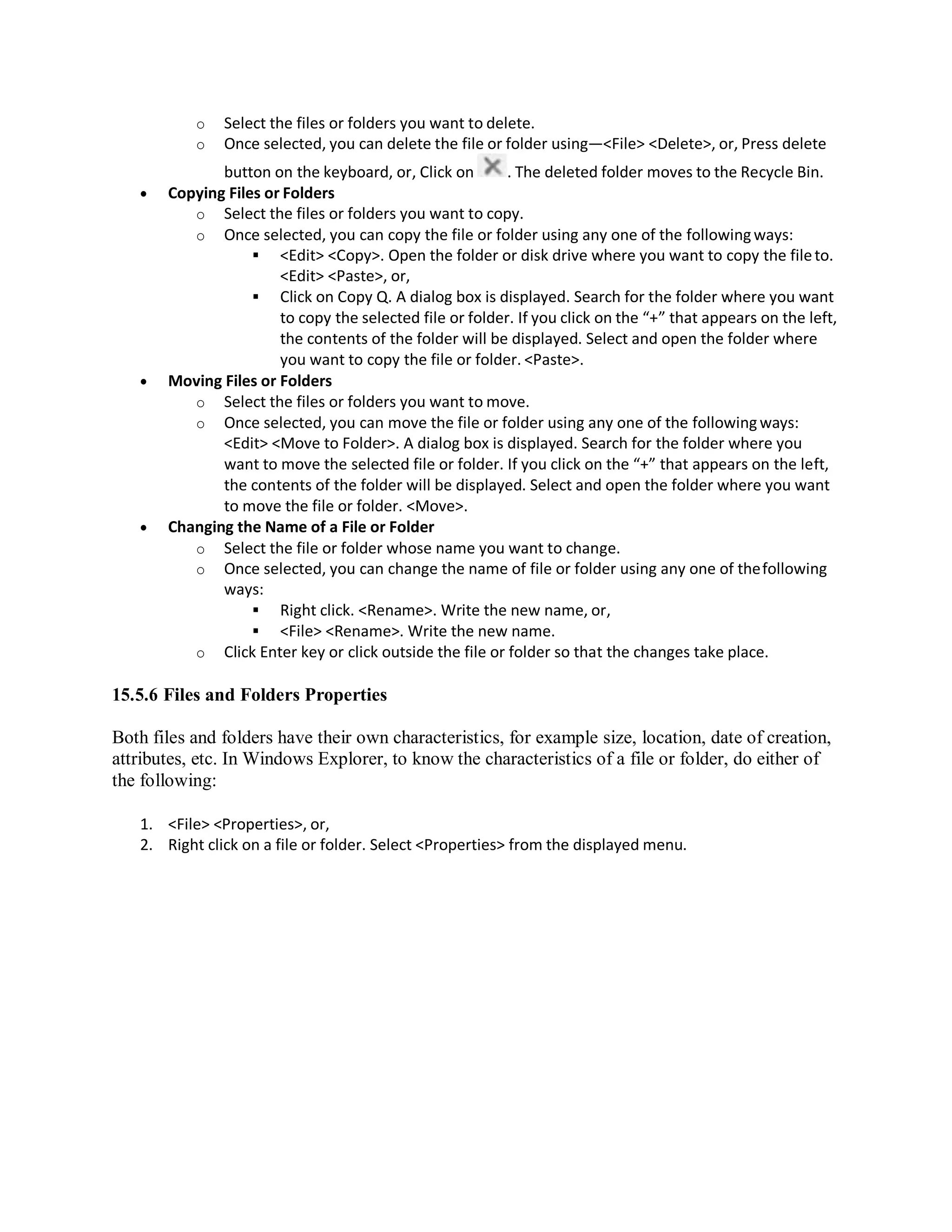 o Select the files or folders you want to delete.
o Once selected, you can delete the file or folder using—<File> <Delete>, or, Press delete
button on the keyboard, or, Click on . The deleted folder moves to the Recycle Bin.
 Copying Files or Folders
o Select the files or folders you want to copy.
o Once selected, you can copy the file or folder using any one of the followingways:
 <Edit> <Copy>. Open the folder or disk drive where you want to copy the fileto.
<Edit> <Paste>, or,
 Click on Copy Q. A dialog box is displayed. Search for the folder where you want
to copy the selected file or folder. If you click on the “+” that appears on the left,
the contents of the folder will be displayed. Select and open the folder where
you want to copy the file or folder. <Paste>.
 Moving Files or Folders
o Select the files or folders you want to move.
o Once selected, you can move the file or folder using any one of the followingways:
<Edit> <Move to Folder>. A dialog box is displayed. Search for the folder where you
want to move the selected file or folder. If you click on the “+” that appears on the left,
the contents of the folder will be displayed. Select and open the folder where you want
to move the file or folder. <Move>.
 Changing the Name of a File or Folder
o Select the file or folder whose name you want to change.
o Once selected, you can change the name of file or folder using any one of thefollowing
ways:
 Right click. <Rename>. Write the new name, or,
 <File> <Rename>. Write the new name.
o Click Enter key or click outside the file or folder so that the changes take place.
15.5.6 Files and Folders Properties
Both files and folders have their own characteristics, for example size, location, date of creation,
attributes, etc. In Windows Explorer, to know the characteristics of a file or folder, do either of
the following:
1. <File> <Properties>, or,
2. Right click on a file or folder. Select <Properties> from the displayed menu.
 