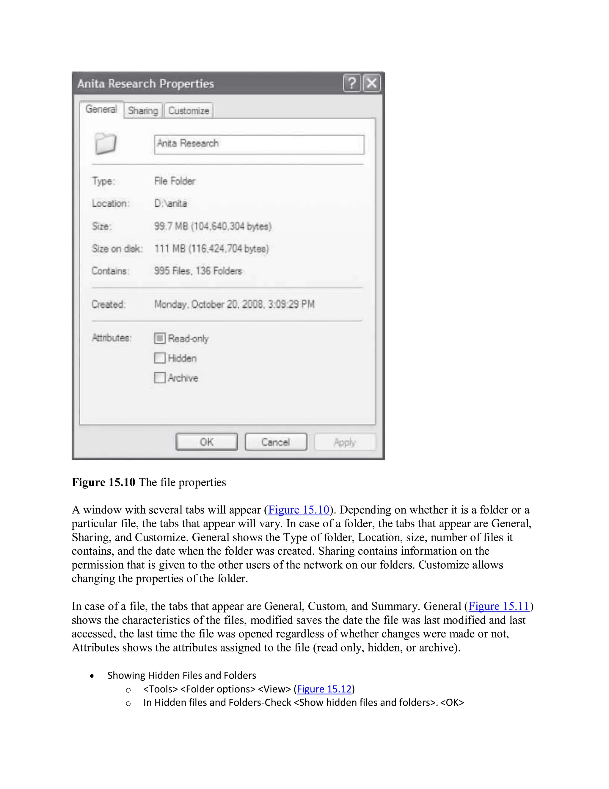 Figure 15.10 The file properties
A window with several tabs will appear (Figure 15.10). Depending on whether it is a folder or a
particular file, the tabs that appear will vary. In case of a folder, the tabs that appear are General,
Sharing, and Customize. General shows the Type of folder, Location, size, number of files it
contains, and the date when the folder was created. Sharing contains information on the
permission that is given to the other users of the network on our folders. Customize allows
changing the properties of the folder.
In case of a file, the tabs that appear are General, Custom, and Summary. General (Figure 15.11)
shows the characteristics of the files, modified saves the date the file was last modified and last
accessed, the last time the file was opened regardless of whether changes were made or not,
Attributes shows the attributes assigned to the file (read only, hidden, or archive).
 Showing Hidden Files and Folders
o <Tools> <Folder options> <View> (Figure 15.12)
o In Hidden files and Folders-Check <Show hidden files and folders>. <OK>
 