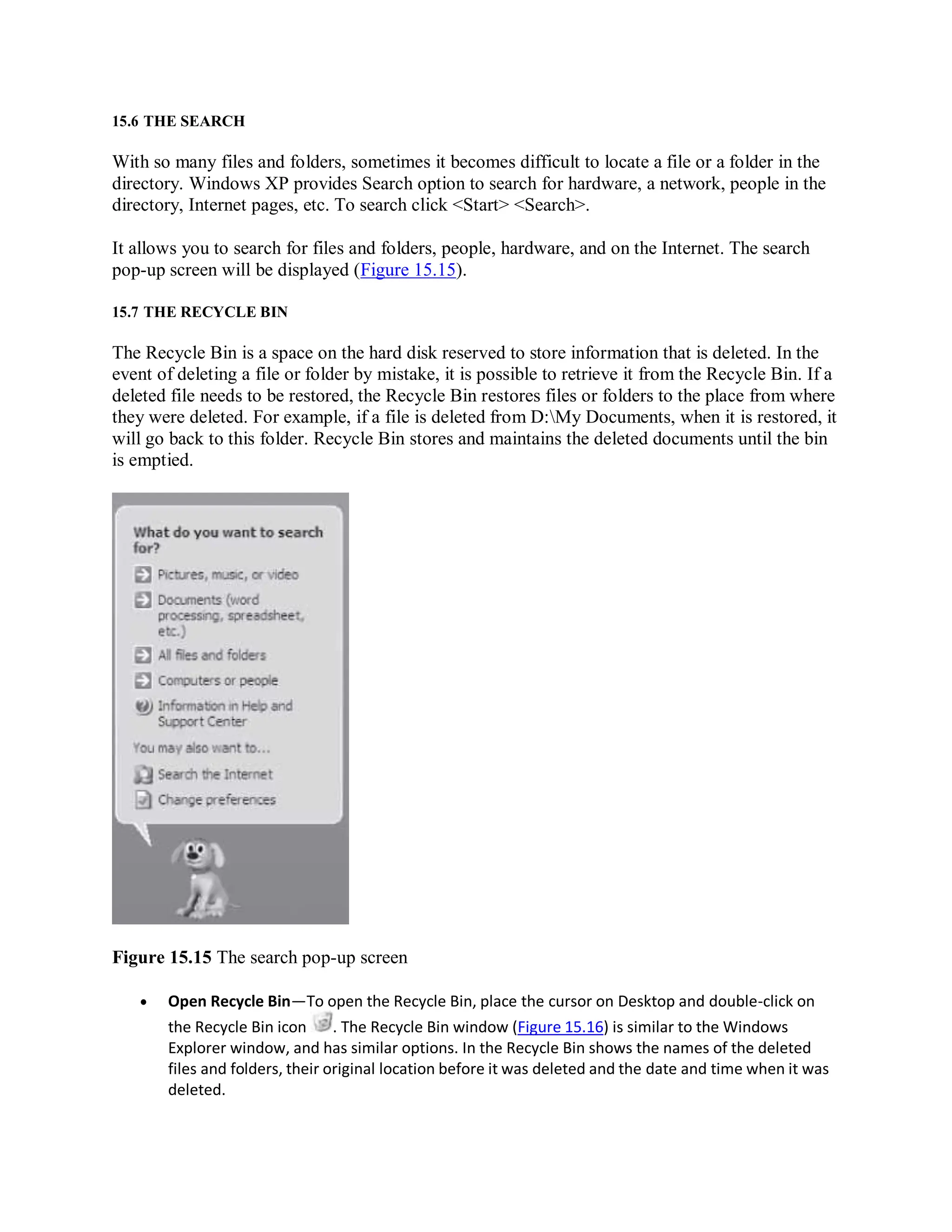 15.6 THE SEARCH
With so many files and folders, sometimes it becomes difficult to locate a file or a folder in the
directory. Windows XP provides Search option to search for hardware, a network, people in the
directory, Internet pages, etc. To search click <Start> <Search>.
It allows you to search for files and folders, people, hardware, and on the Internet. The search
pop-up screen will be displayed (Figure 15.15).
15.7 THE RECYCLE BIN
The Recycle Bin is a space on the hard disk reserved to store information that is deleted. In the
event of deleting a file or folder by mistake, it is possible to retrieve it from the Recycle Bin. If a
deleted file needs to be restored, the Recycle Bin restores files or folders to the place from where
they were deleted. For example, if a file is deleted from D:My Documents, when it is restored, it
will go back to this folder. Recycle Bin stores and maintains the deleted documents until the bin
is emptied.
Figure 15.15 The search pop-up screen
 Open Recycle Bin—To open the Recycle Bin, place the cursor on Desktop and double-click on
the Recycle Bin icon . The Recycle Bin window (Figure 15.16) is similar to the Windows
Explorer window, and has similar options. In the Recycle Bin shows the names of the deleted
files and folders, their original location before it was deleted and the date and time when it was
deleted.
 