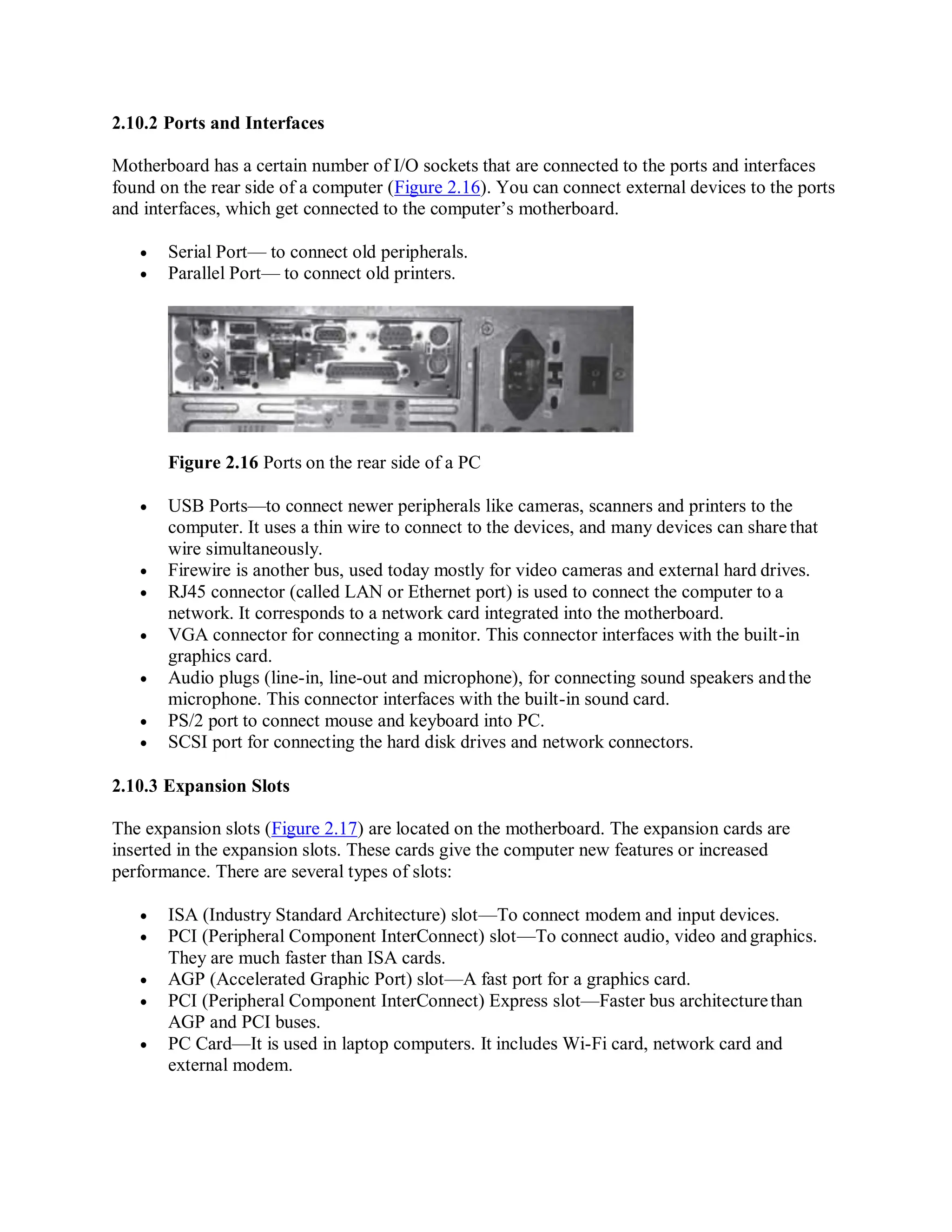 2.10.2 Ports and Interfaces
Motherboard has a certain number of I/O sockets that are connected to the ports and interfaces
found on the rear side of a computer (Figure 2.16). You can connect external devices to the ports
and interfaces, which get connected to the computer’s motherboard.
 Serial Port— to connect old peripherals.
 Parallel Port— to connect old printers.
Figure 2.16 Ports on the rear side of a PC
 USB Ports—to connect newer peripherals like cameras, scanners and printers to the
computer. It uses a thin wire to connect to the devices, and many devices can share that
wire simultaneously.
 Firewire is another bus, used today mostly for video cameras and external hard drives.
 RJ45 connector (called LAN or Ethernet port) is used to connect the computer to a
network. It corresponds to a network card integrated into the motherboard.
 VGA connector for connecting a monitor. This connector interfaces with the built-in
graphics card.
 Audio plugs (line-in, line-out and microphone), for connecting sound speakers andthe
microphone. This connector interfaces with the built-in sound card.
 PS/2 port to connect mouse and keyboard into PC.
 SCSI port for connecting the hard disk drives and network connectors.
2.10.3 Expansion Slots
The expansion slots (Figure 2.17) are located on the motherboard. The expansion cards are
inserted in the expansion slots. These cards give the computer new features or increased
performance. There are several types of slots:
 ISA (Industry Standard Architecture) slot—To connect modem and input devices.
 PCI (Peripheral Component InterConnect) slot—To connect audio, video and graphics.
They are much faster than ISA cards.
 AGP (Accelerated Graphic Port) slot—A fast port for a graphics card.
 PCI (Peripheral Component InterConnect) Express slot—Faster bus architecturethan
AGP and PCI buses.
 PC Card—It is used in laptop computers. It includes Wi-Fi card, network card and
external modem.
 