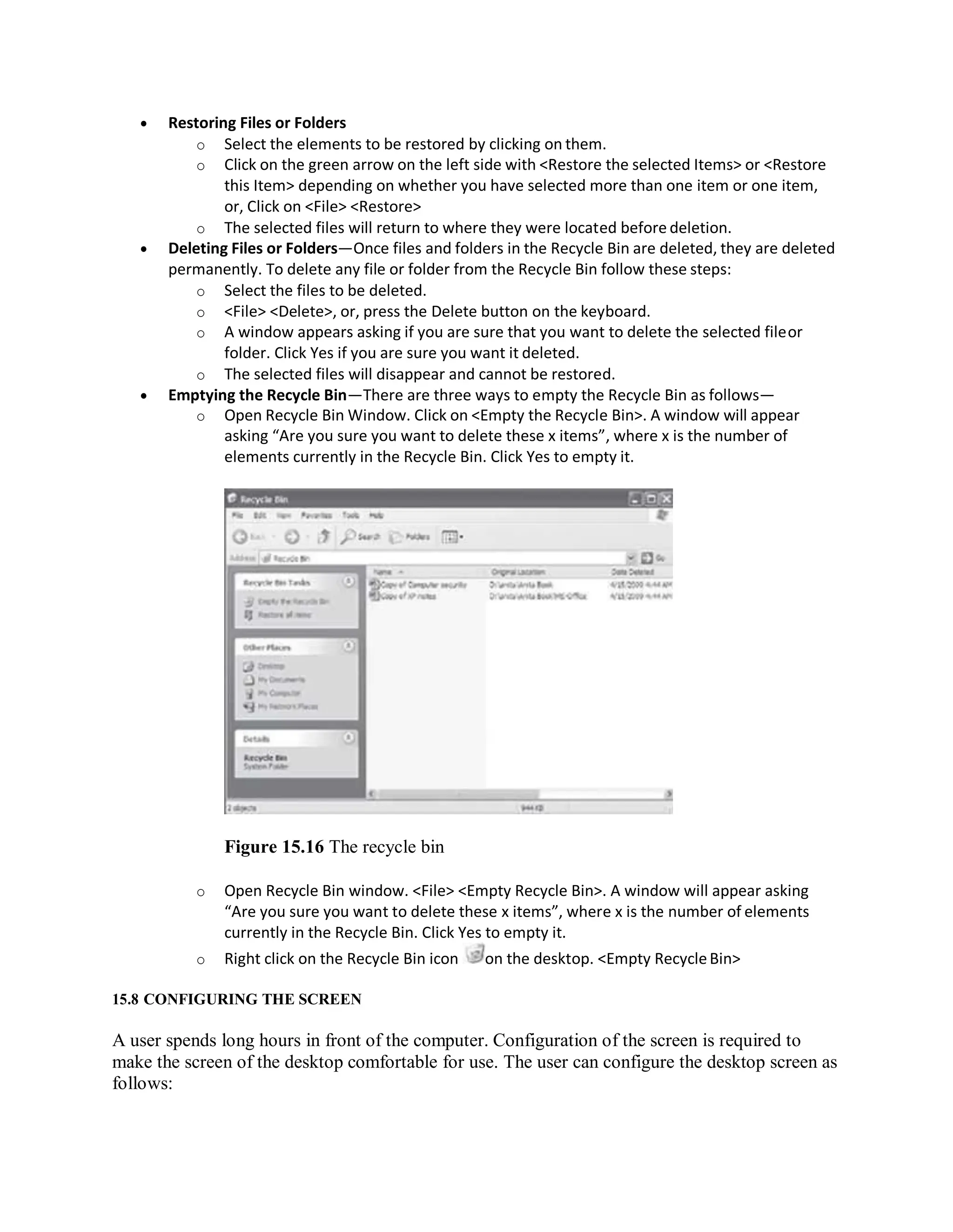  Restoring Files or Folders
o Select the elements to be restored by clicking on them.
o Click on the green arrow on the left side with <Restore the selected Items> or <Restore
this Item> depending on whether you have selected more than one item or one item,
or, Click on <File> <Restore>
o The selected files will return to where they were located before deletion.
 Deleting Files or Folders—Once files and folders in the Recycle Bin are deleted, they are deleted
permanently. To delete any file or folder from the Recycle Bin follow these steps:
o Select the files to be deleted.
o <File> <Delete>, or, press the Delete button on the keyboard.
o A window appears asking if you are sure that you want to delete the selected fileor
folder. Click Yes if you are sure you want it deleted.
o The selected files will disappear and cannot be restored.
 Emptying the Recycle Bin—There are three ways to empty the Recycle Bin as follows—
o Open Recycle Bin Window. Click on <Empty the Recycle Bin>. A window will appear
asking “Are you sure you want to delete these x items”, where x is the number of
elements currently in the Recycle Bin. Click Yes to empty it.
Figure 15.16 The recycle bin
o Open Recycle Bin window. <File> <Empty Recycle Bin>. A window will appear asking
“Are you sure you want to delete these x items”, where x is the number of elements
currently in the Recycle Bin. Click Yes to empty it.
o Right click on the Recycle Bin icon on the desktop. <Empty RecycleBin>
15.8 CONFIGURING THE SCREEN
A user spends long hours in front of the computer. Configuration of the screen is required to
make the screen of the desktop comfortable for use. The user can configure the desktop screen as
follows:
 