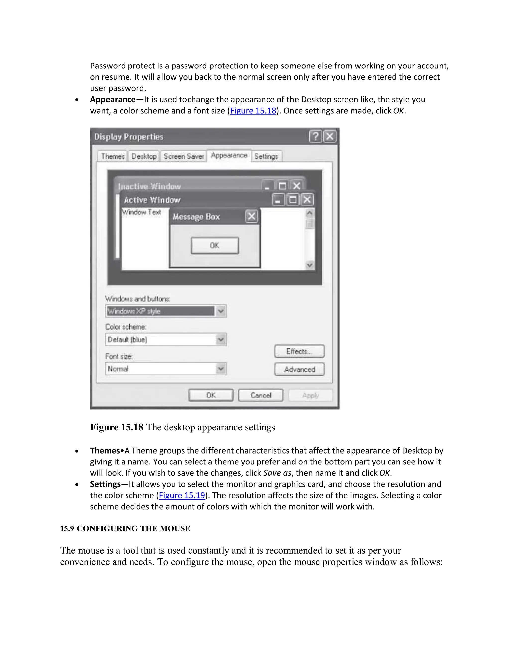 Password protect is a password protection to keep someone else from working on your account,
on resume. It will allow you back to the normal screen only after you have entered the correct
user password.
 Appearance—It is used tochange the appearance of the Desktop screen like, the style you
want, a color scheme and a font size (Figure 15.18). Once settings are made, clickOK.
Figure 15.18 The desktop appearance settings
 Themes•A Theme groups the different characteristics that affect the appearance of Desktop by
giving it a name. You can select a theme you prefer and on the bottom part you can see how it
will look. If you wish to save the changes, click Save as, then name it and click OK.
 Settings—It allows you to select the monitor and graphics card, and choose the resolution and
the color scheme (Figure 15.19). The resolution affects the size of the images. Selecting a color
scheme decides the amount of colors with which the monitor will work with.
15.9 CONFIGURING THE MOUSE
The mouse is a tool that is used constantly and it is recommended to set it as per your
convenience and needs. To configure the mouse, open the mouse properties window as follows:
 