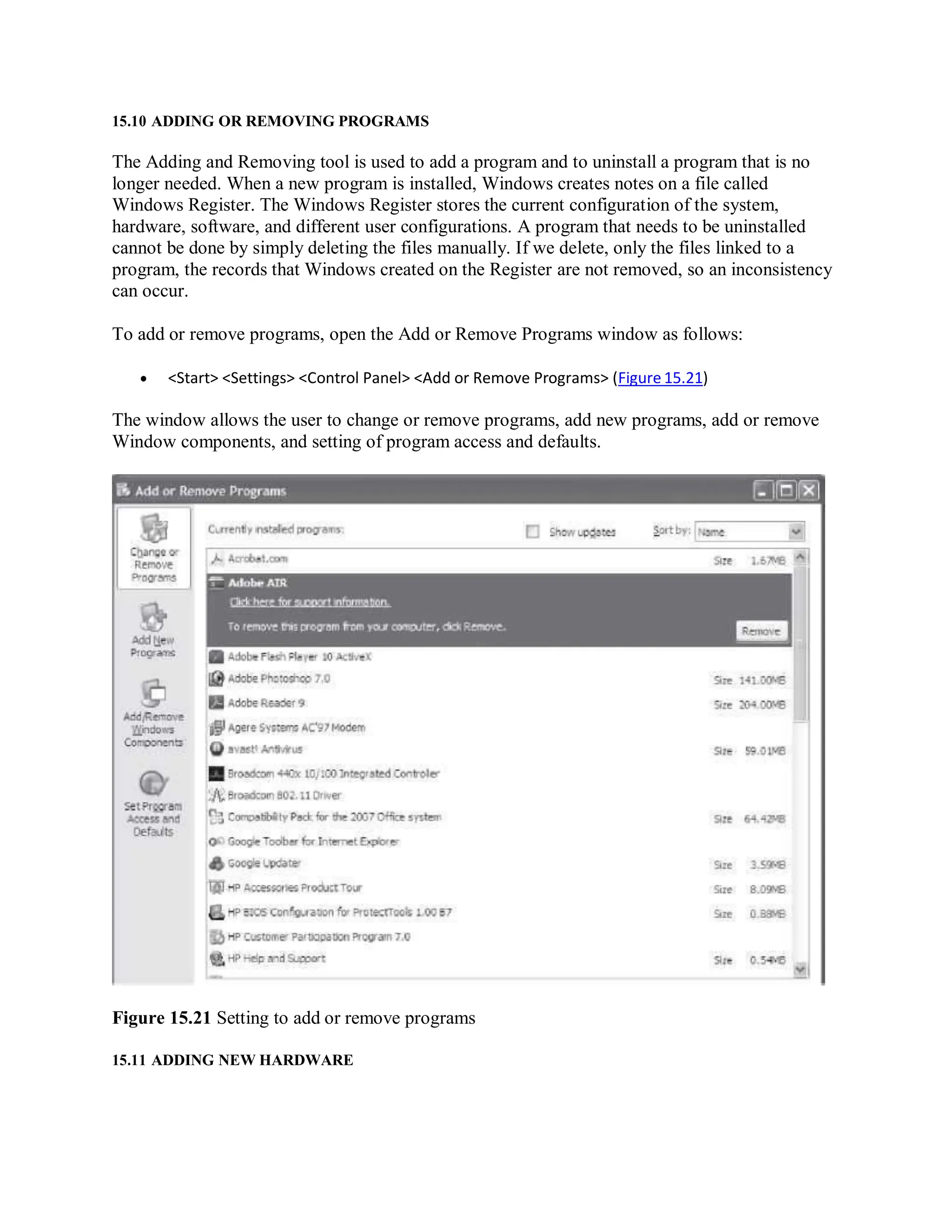 15.10 ADDING OR REMOVING PROGRAMS
The Adding and Removing tool is used to add a program and to uninstall a program that is no
longer needed. When a new program is installed, Windows creates notes on a file called
Windows Register. The Windows Register stores the current configuration of the system,
hardware, software, and different user configurations. A program that needs to be uninstalled
cannot be done by simply deleting the files manually. If we delete, only the files linked to a
program, the records that Windows created on the Register are not removed, so an inconsistency
can occur.
To add or remove programs, open the Add or Remove Programs window as follows:
 <Start> <Settings> <Control Panel> <Add or Remove Programs> (Figure 15.21)
The window allows the user to change or remove programs, add new programs, add or remove
Window components, and setting of program access and defaults.
Figure 15.21 Setting to add or remove programs
15.11 ADDING NEW HARDWARE
 