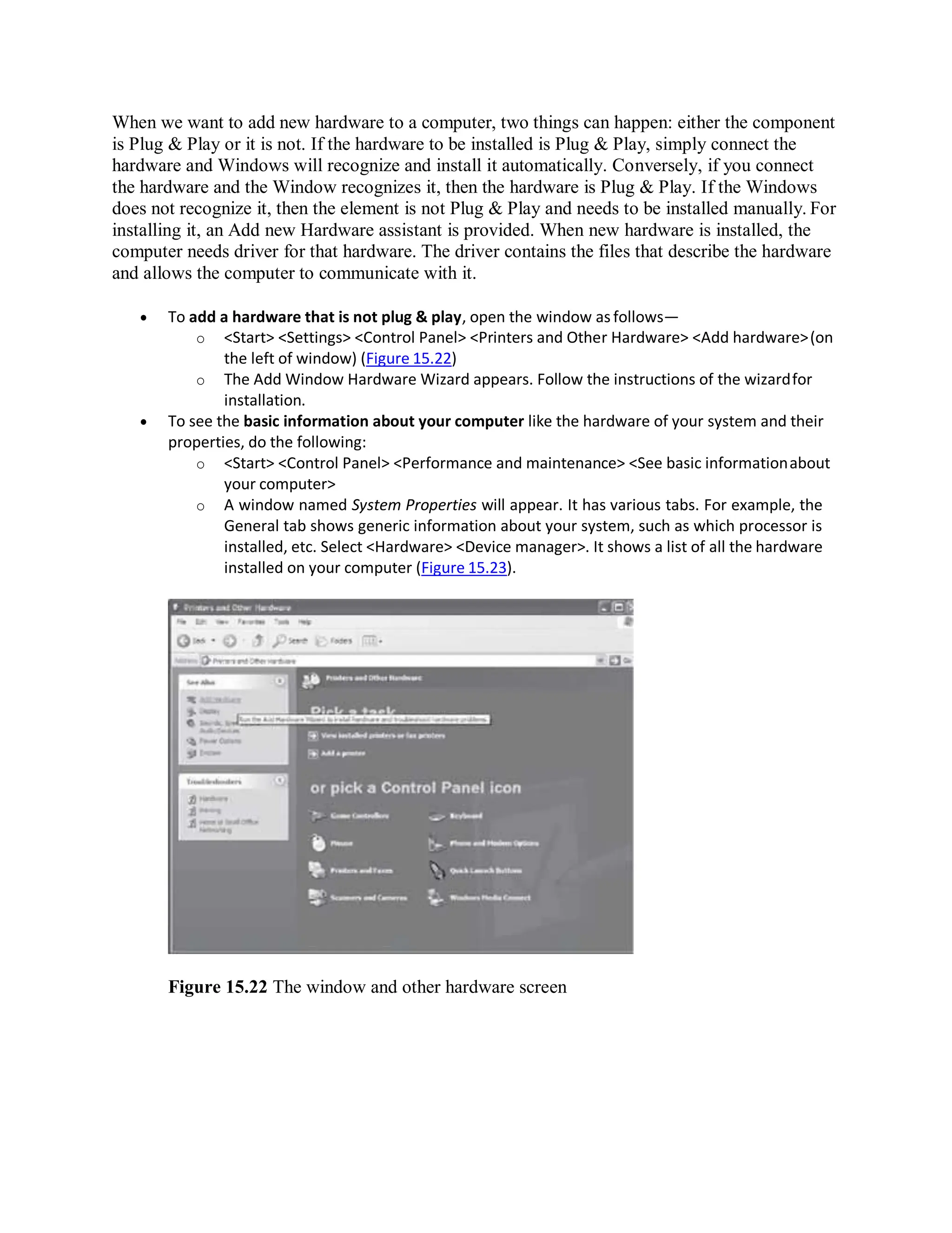 When we want to add new hardware to a computer, two things can happen: either the component
is Plug & Play or it is not. If the hardware to be installed is Plug & Play, simply connect the
hardware and Windows will recognize and install it automatically. Conversely, if you connect
the hardware and the Window recognizes it, then the hardware is Plug & Play. If the Windows
does not recognize it, then the element is not Plug & Play and needs to be installed manually. For
installing it, an Add new Hardware assistant is provided. When new hardware is installed, the
computer needs driver for that hardware. The driver contains the files that describe the hardware
and allows the computer to communicate with it.
 To add a hardware that is not plug & play, open the window as follows—
o <Start> <Settings> <Control Panel> <Printers and Other Hardware> <Add hardware>(on
the left of window) (Figure 15.22)
o The Add Window Hardware Wizard appears. Follow the instructions of the wizardfor
installation.
 To see the basic information about your computer like the hardware of your system and their
properties, do the following:
o <Start> <Control Panel> <Performance and maintenance> <See basic informationabout
your computer>
o A window named System Properties will appear. It has various tabs. For example, the
General tab shows generic information about your system, such as which processor is
installed, etc. Select <Hardware> <Device manager>. It shows a list of all the hardware
installed on your computer (Figure 15.23).
Figure 15.22 The window and other hardware screen
 