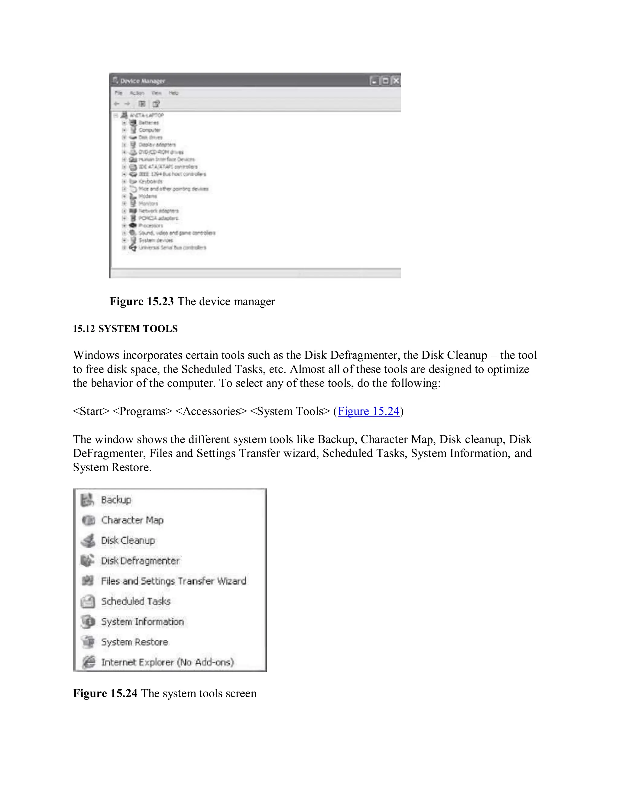 Figure 15.23 The device manager
15.12 SYSTEM TOOLS
Windows incorporates certain tools such as the Disk Defragmenter, the Disk Cleanup – the tool
to free disk space, the Scheduled Tasks, etc. Almost all of these tools are designed to optimize
the behavior of the computer. To select any of these tools, do the following:
<Start> <Programs> <Accessories> <System Tools> (Figure 15.24)
The window shows the different system tools like Backup, Character Map, Disk cleanup, Disk
DeFragmenter, Files and Settings Transfer wizard, Scheduled Tasks, System Information, and
System Restore.
Figure 15.24 The system tools screen
 