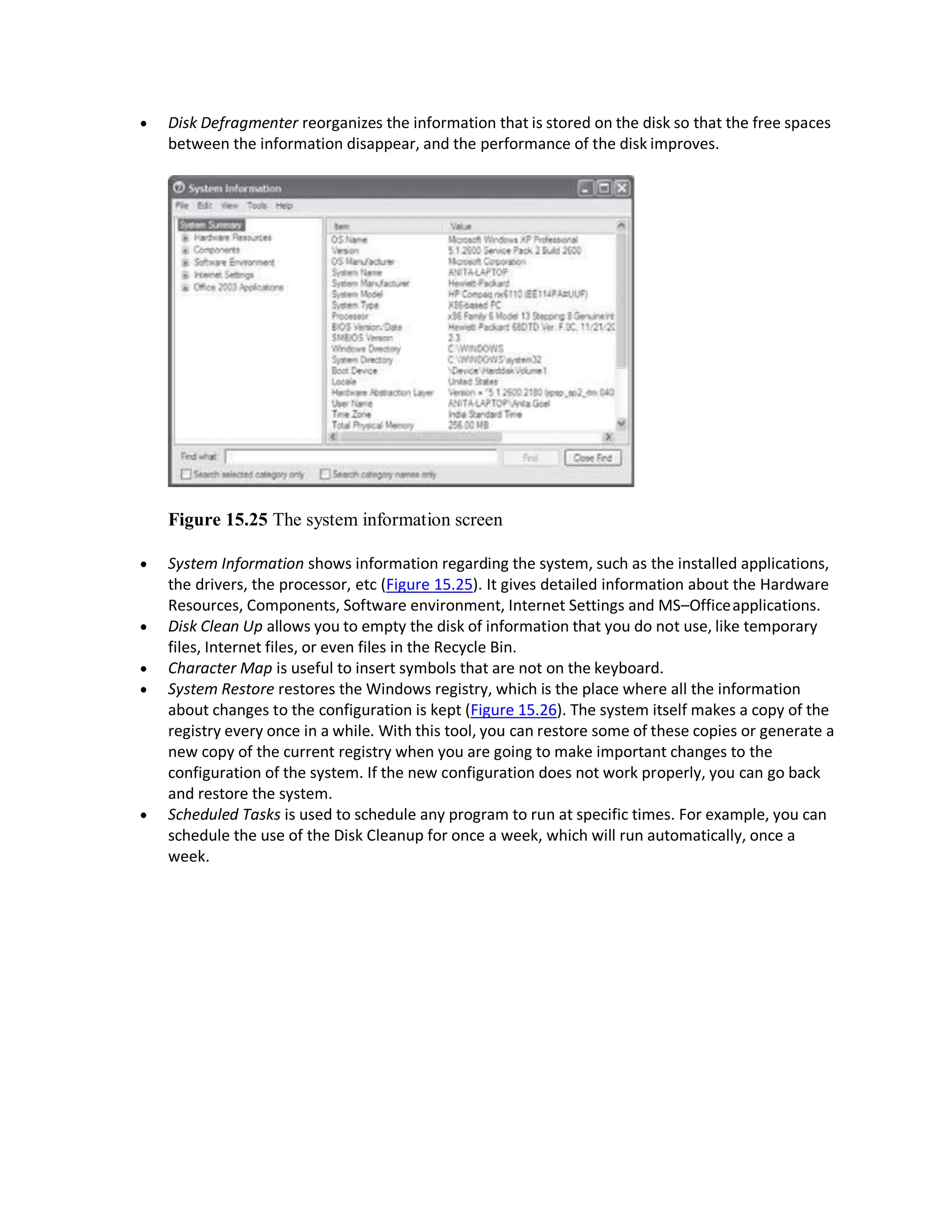  Disk Defragmenter reorganizes the information that is stored on the disk so that the free spaces
between the information disappear, and the performance of the disk improves.
Figure 15.25 The system information screen
 System Information shows information regarding the system, such as the installed applications,
the drivers, the processor, etc (Figure 15.25). It gives detailed information about the Hardware
Resources, Components, Software environment, Internet Settings and MS–Officeapplications.
 Disk Clean Up allows you to empty the disk of information that you do not use, like temporary
files, Internet files, or even files in the Recycle Bin.
 Character Map is useful to insert symbols that are not on the keyboard.
 System Restore restores the Windows registry, which is the place where all the information
about changes to the configuration is kept (Figure 15.26). The system itself makes a copy of the
registry every once in a while. With this tool, you can restore some of these copies or generate a
new copy of the current registry when you are going to make important changes to the
configuration of the system. If the new configuration does not work properly, you can go back
and restore the system.
 Scheduled Tasks is used to schedule any program to run at specific times. For example, you can
schedule the use of the Disk Cleanup for once a week, which will run automatically, once a
week.
 