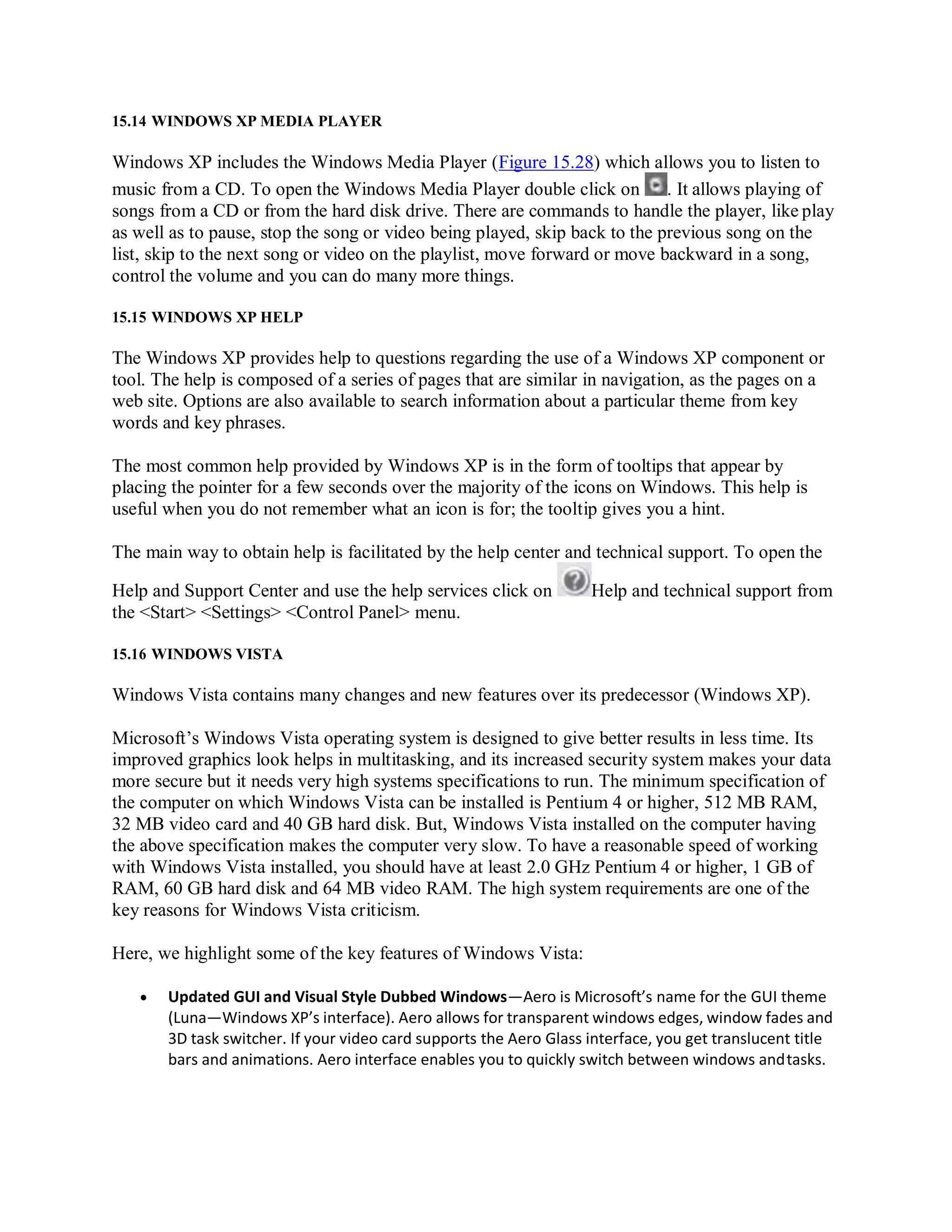15.14 WINDOWS XP MEDIA PLAYER
Windows XP includes the Windows Media Player (Figure 15.28) which allows you to listen to
music from a CD. To open the Windows Media Player double click on . It allows playing of
songs from a CD or from the hard disk drive. There are commands to handle the player, like play
as well as to pause, stop the song or video being played, skip back to the previous song on the
list, skip to the next song or video on the playlist, move forward or move backward in a song,
control the volume and you can do many more things.
15.15 WINDOWS XP HELP
The Windows XP provides help to questions regarding the use of a Windows XP component or
tool. The help is composed of a series of pages that are similar in navigation, as the pages on a
web site. Options are also available to search information about a particular theme from key
words and key phrases.
The most common help provided by Windows XP is in the form of tooltips that appear by
placing the pointer for a few seconds over the majority of the icons on Windows. This help is
useful when you do not remember what an icon is for; the tooltip gives you a hint.
The main way to obtain help is facilitated by the help center and technical support. To open the
Help and Support Center and use the help services click on Help and technical support from
the <Start> <Settings> <Control Panel> menu.
15.16 WINDOWS VISTA
Windows Vista contains many changes and new features over its predecessor (Windows XP).
Microsoft’s Windows Vista operating system is designed to give better results in less time. Its
improved graphics look helps in multitasking, and its increased security system makes your data
more secure but it needs very high systems specifications to run. The minimum specification of
the computer on which Windows Vista can be installed is Pentium 4 or higher, 512 MB RAM,
32 MB video card and 40 GB hard disk. But, Windows Vista installed on the computer having
the above specification makes the computer very slow. To have a reasonable speed of working
with Windows Vista installed, you should have at least 2.0 GHz Pentium 4 or higher, 1 GB of
RAM, 60 GB hard disk and 64 MB video RAM. The high system requirements are one of the
key reasons for Windows Vista criticism.
Here, we highlight some of the key features of Windows Vista:
 Updated GUI and Visual Style Dubbed Windows—Aero is Microsoft’s name for the GUI theme
(Luna—Windows XP’s interface). Aero allows for transparent windows edges, window fades and
3D task switcher. If your video card supports the Aero Glass interface, you get translucent title
bars and animations. Aero interface enables you to quickly switch between windows andtasks.
 