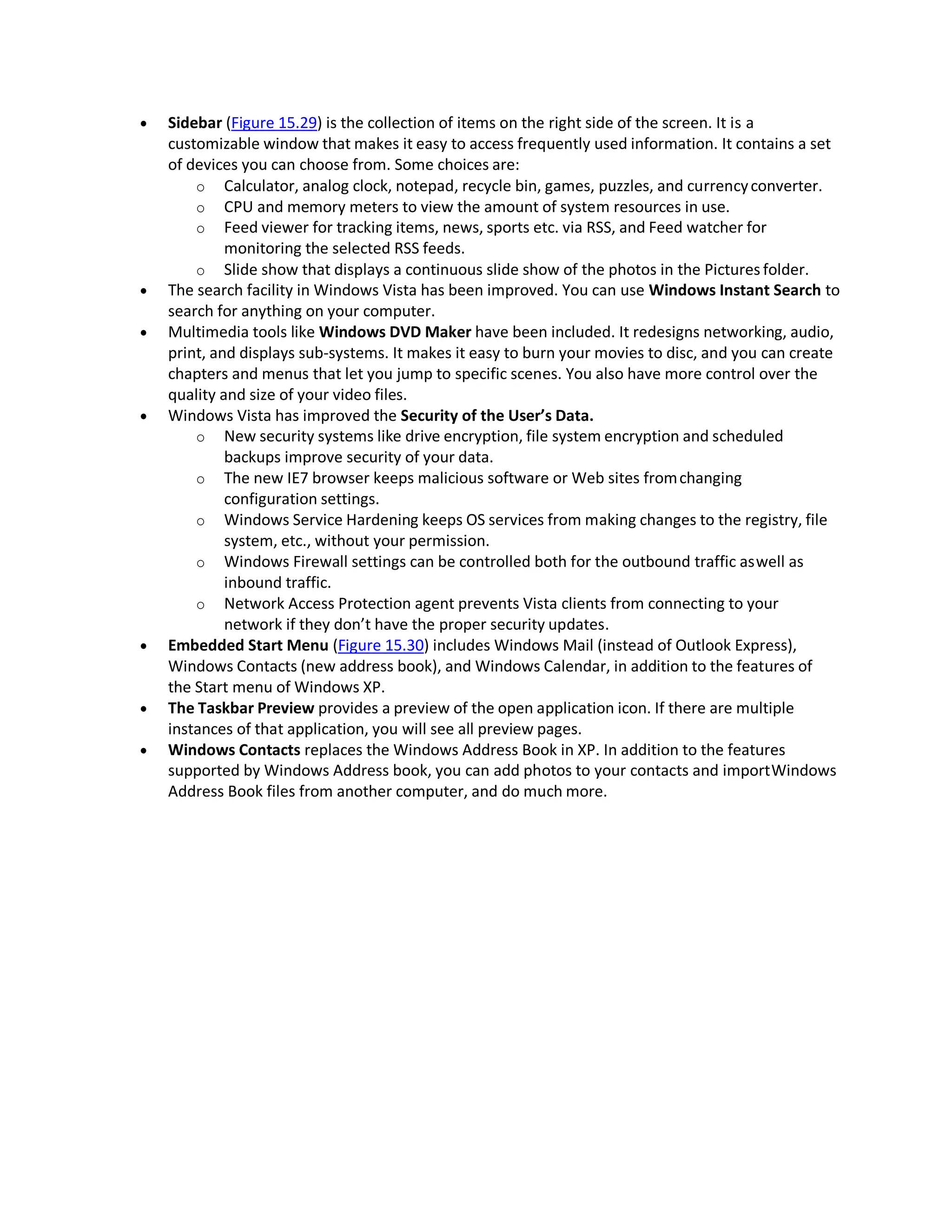  Sidebar (Figure 15.29) is the collection of items on the right side of the screen. It is a
customizable window that makes it easy to access frequently used information. It contains a set
of devices you can choose from. Some choices are:
o Calculator, analog clock, notepad, recycle bin, games, puzzles, and currencyconverter.
o CPU and memory meters to view the amount of system resources in use.
o Feed viewer for tracking items, news, sports etc. via RSS, and Feed watcher for
monitoring the selected RSS feeds.
o Slide show that displays a continuous slide show of the photos in the Pictures folder.
 The search facility in Windows Vista has been improved. You can use Windows Instant Search to
search for anything on your computer.
 Multimedia tools like Windows DVD Maker have been included. It redesigns networking, audio,
print, and displays sub-systems. It makes it easy to burn your movies to disc, and you can create
chapters and menus that let you jump to specific scenes. You also have more control over the
quality and size of your video files.
 Windows Vista has improved the Security of the User’s Data.
o New security systems like drive encryption, file system encryption and scheduled
backups improve security of your data.
o The new IE7 browser keeps malicious software or Web sites fromchanging
configuration settings.
o Windows Service Hardening keeps OS services from making changes to the registry, file
system, etc., without your permission.
o Windows Firewall settings can be controlled both for the outbound traffic aswell as
inbound traffic.
o Network Access Protection agent prevents Vista clients from connecting to your
network if they don’t have the proper security updates.
 Embedded Start Menu (Figure 15.30) includes Windows Mail (instead of Outlook Express),
Windows Contacts (new address book), and Windows Calendar, in addition to the features of
the Start menu of Windows XP.
 The Taskbar Preview provides a preview of the open application icon. If there are multiple
instances of that application, you will see all preview pages.
 Windows Contacts replaces the Windows Address Book in XP. In addition to the features
supported by Windows Address book, you can add photos to your contacts and importWindows
Address Book files from another computer, and do much more.
 