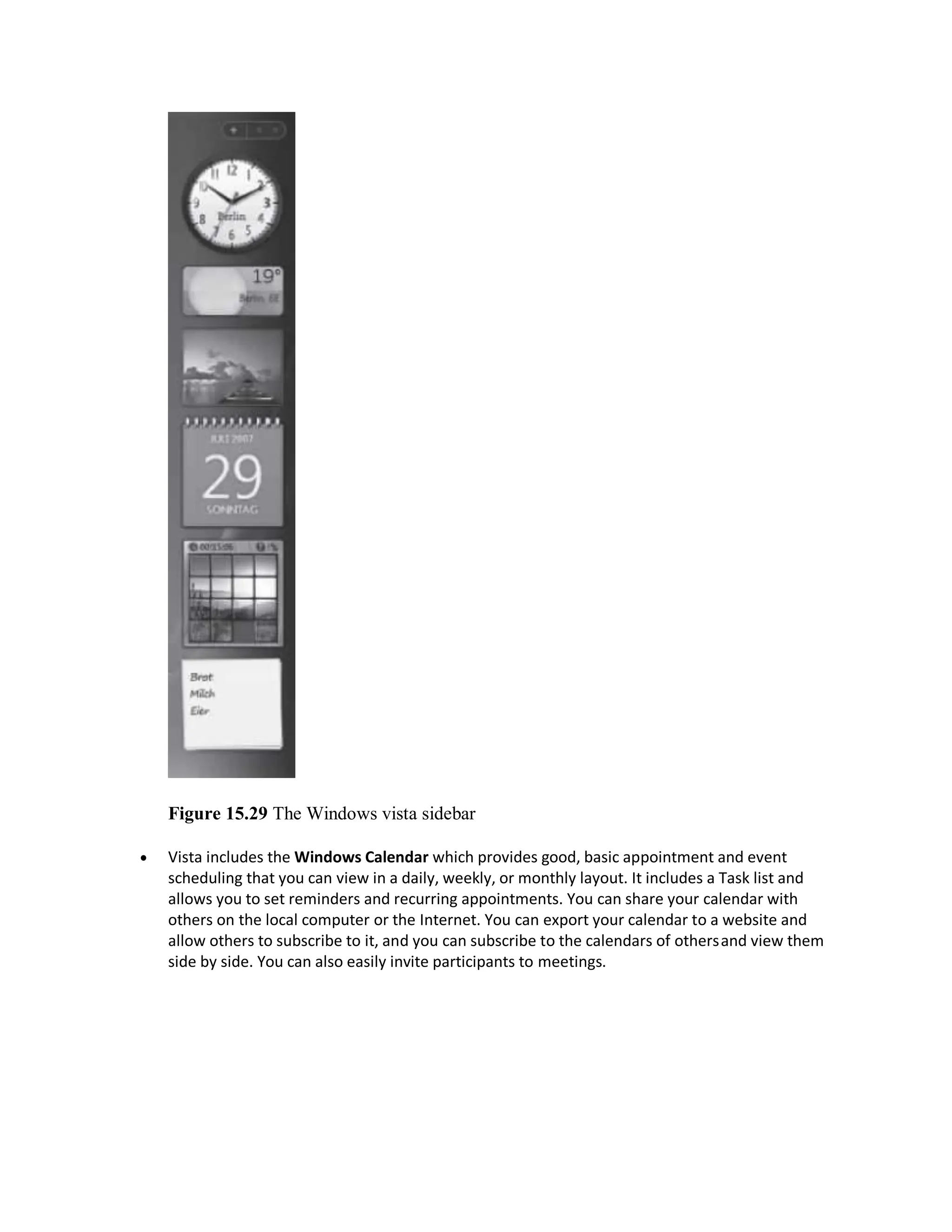 Figure 15.29 The Windows vista sidebar
 Vista includes the Windows Calendar which provides good, basic appointment and event
scheduling that you can view in a daily, weekly, or monthly layout. It includes a Task list and
allows you to set reminders and recurring appointments. You can share your calendar with
others on the local computer or the Internet. You can export your calendar to a website and
allow others to subscribe to it, and you can subscribe to the calendars of othersand view them
side by side. You can also easily invite participants to meetings.
 