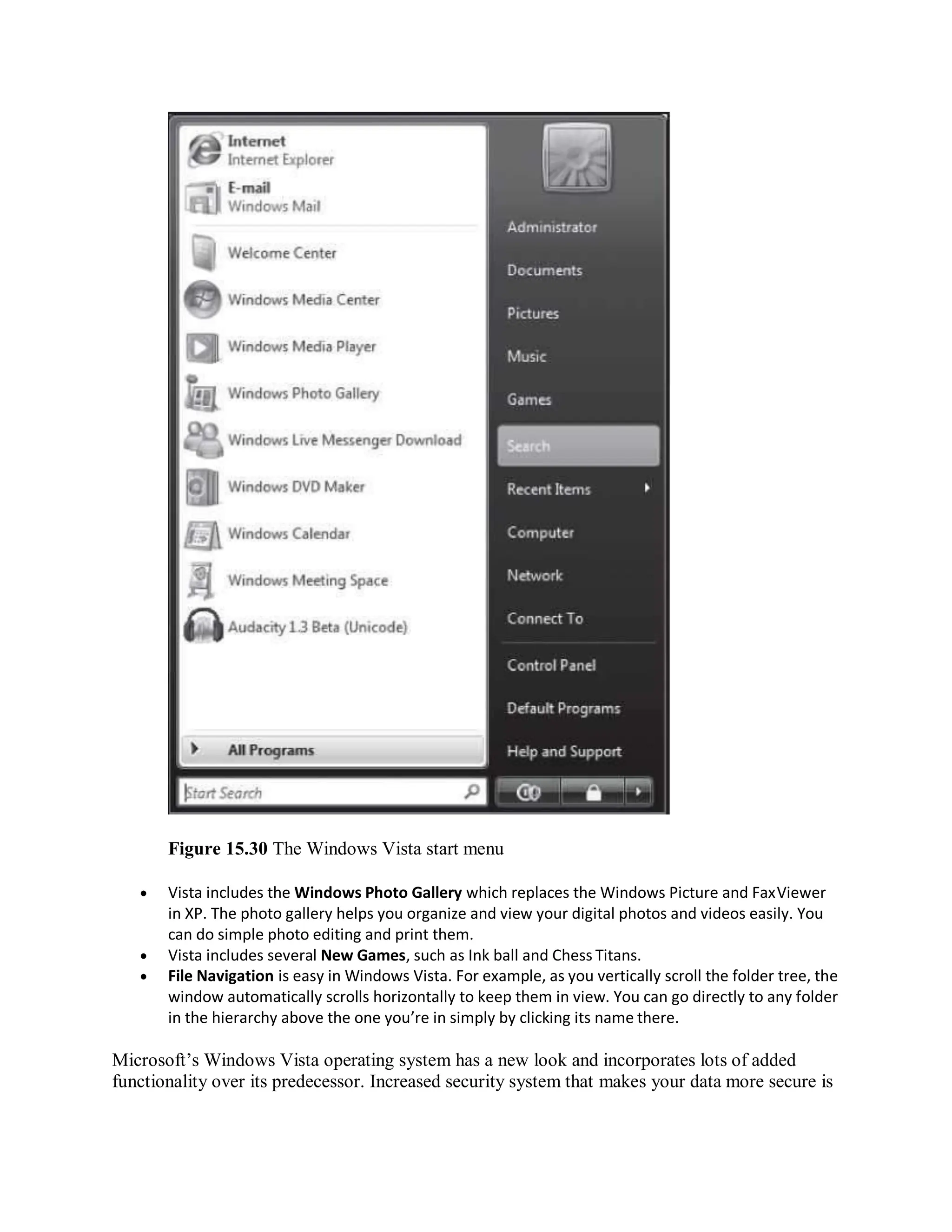 Figure 15.30 The Windows Vista start menu
 Vista includes the Windows Photo Gallery which replaces the Windows Picture and FaxViewer
in XP. The photo gallery helps you organize and view your digital photos and videos easily. You
can do simple photo editing and print them.
 Vista includes several New Games, such as Ink ball and Chess Titans.
 File Navigation is easy in Windows Vista. For example, as you vertically scroll the folder tree, the
window automatically scrolls horizontally to keep them in view. You can go directly to any folder
in the hierarchy above the one you’re in simply by clicking its name there.
Microsoft’s Windows Vista operating system has a new look and incorporates lots of added
functionality over its predecessor. Increased security system that makes your data more secure is
 