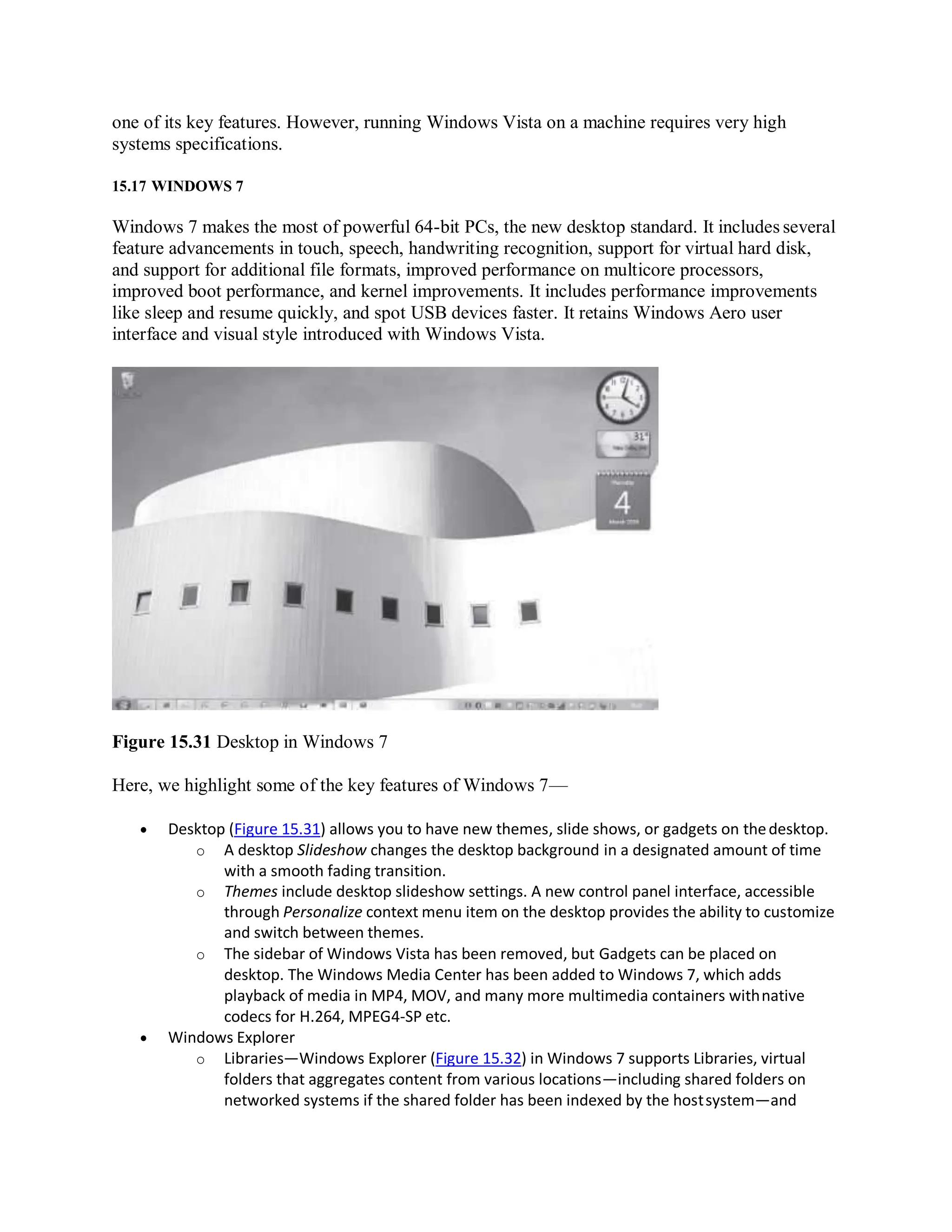 one of its key features. However, running Windows Vista on a machine requires very high
systems specifications.
15.17 WINDOWS 7
Windows 7 makes the most of powerful 64-bit PCs, the new desktop standard. It includes several
feature advancements in touch, speech, handwriting recognition, support for virtual hard disk,
and support for additional file formats, improved performance on multicore processors,
improved boot performance, and kernel improvements. It includes performance improvements
like sleep and resume quickly, and spot USB devices faster. It retains Windows Aero user
interface and visual style introduced with Windows Vista.
Figure 15.31 Desktop in Windows 7
Here, we highlight some of the key features of Windows 7—
 Desktop (Figure 15.31) allows you to have new themes, slide shows, or gadgets on thedesktop.
o A desktop Slideshow changes the desktop background in a designated amount of time
with a smooth fading transition.
o Themes include desktop slideshow settings. A new control panel interface, accessible
through Personalize context menu item on the desktop provides the ability to customize
and switch between themes.
o The sidebar of Windows Vista has been removed, but Gadgets can be placed on
desktop. The Windows Media Center has been added to Windows 7, which adds
playback of media in MP4, MOV, and many more multimedia containers withnative
codecs for H.264, MPEG4-SP etc.
 Windows Explorer
o Libraries—Windows Explorer (Figure 15.32) in Windows 7 supports Libraries, virtual
folders that aggregates content from various locations—including shared folders on
networked systems if the shared folder has been indexed by the hostsystem—and
 