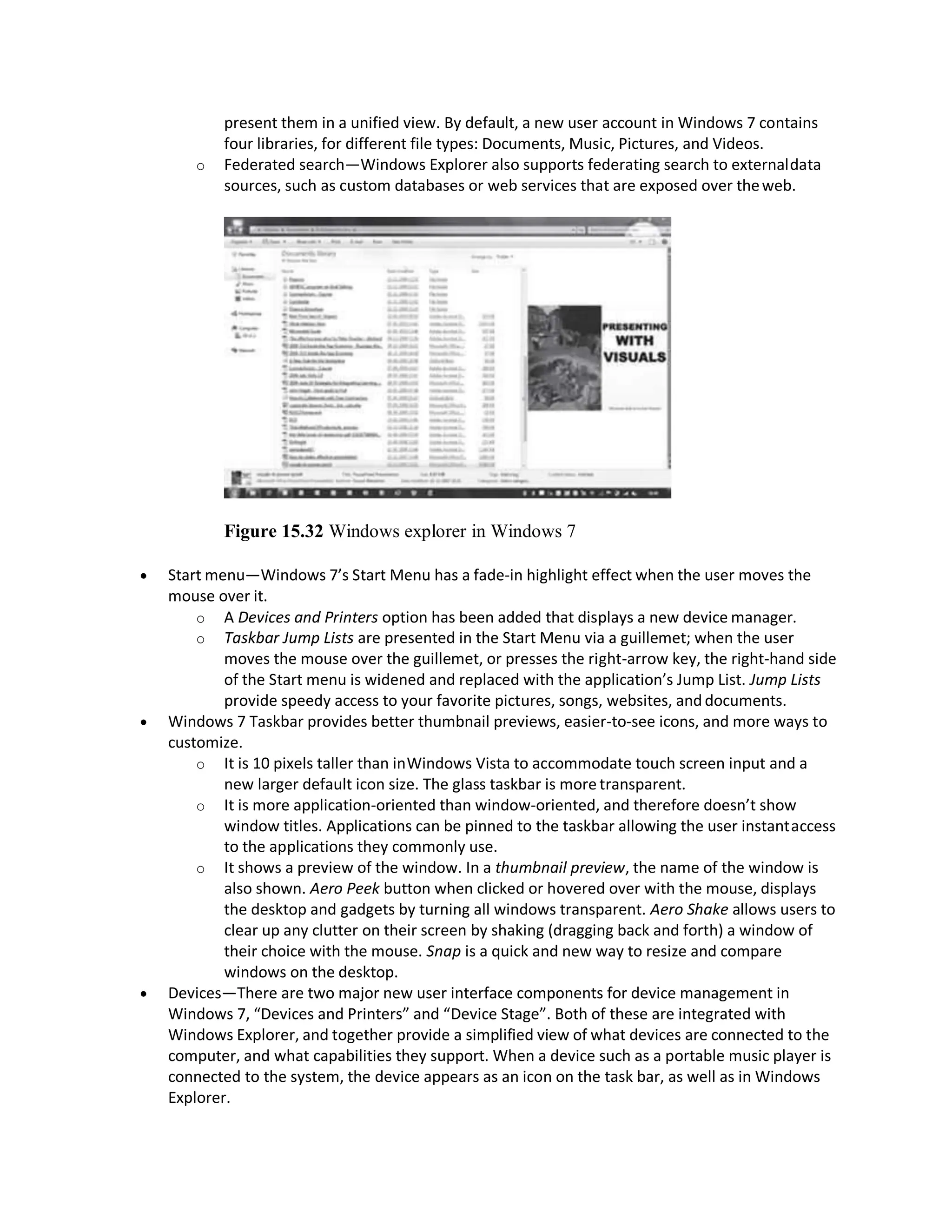 present them in a unified view. By default, a new user account in Windows 7 contains
four libraries, for different file types: Documents, Music, Pictures, and Videos.
o Federated search—Windows Explorer also supports federating search to externaldata
sources, such as custom databases or web services that are exposed over theweb.
Figure 15.32 Windows explorer in Windows 7
 Start menu—Windows 7’s Start Menu has a fade-in highlight effect when the user moves the
mouse over it.
o A Devices and Printers option has been added that displays a new device manager.
o Taskbar Jump Lists are presented in the Start Menu via a guillemet; when the user
moves the mouse over the guillemet, or presses the right-arrow key, the right-hand side
of the Start menu is widened and replaced with the application’s Jump List. Jump Lists
provide speedy access to your favorite pictures, songs, websites, and documents.
 Windows 7 Taskbar provides better thumbnail previews, easier-to-see icons, and more ways to
customize.
o It is 10 pixels taller than inWindows Vista to accommodate touch screen input and a
new larger default icon size. The glass taskbar is more transparent.
o It is more application-oriented than window-oriented, and therefore doesn’t show
window titles. Applications can be pinned to the taskbar allowing the user instantaccess
to the applications they commonly use.
o It shows a preview of the window. In a thumbnail preview, the name of the window is
also shown. Aero Peek button when clicked or hovered over with the mouse, displays
the desktop and gadgets by turning all windows transparent. Aero Shake allows users to
clear up any clutter on their screen by shaking (dragging back and forth) a window of
their choice with the mouse. Snap is a quick and new way to resize and compare
windows on the desktop.
 Devices—There are two major new user interface components for device management in
Windows 7, “Devices and Printers” and “Device Stage”. Both of these are integrated with
Windows Explorer, and together provide a simplified view of what devices are connected to the
computer, and what capabilities they support. When a device such as a portable music player is
connected to the system, the device appears as an icon on the task bar, as well as in Windows
Explorer.
 
