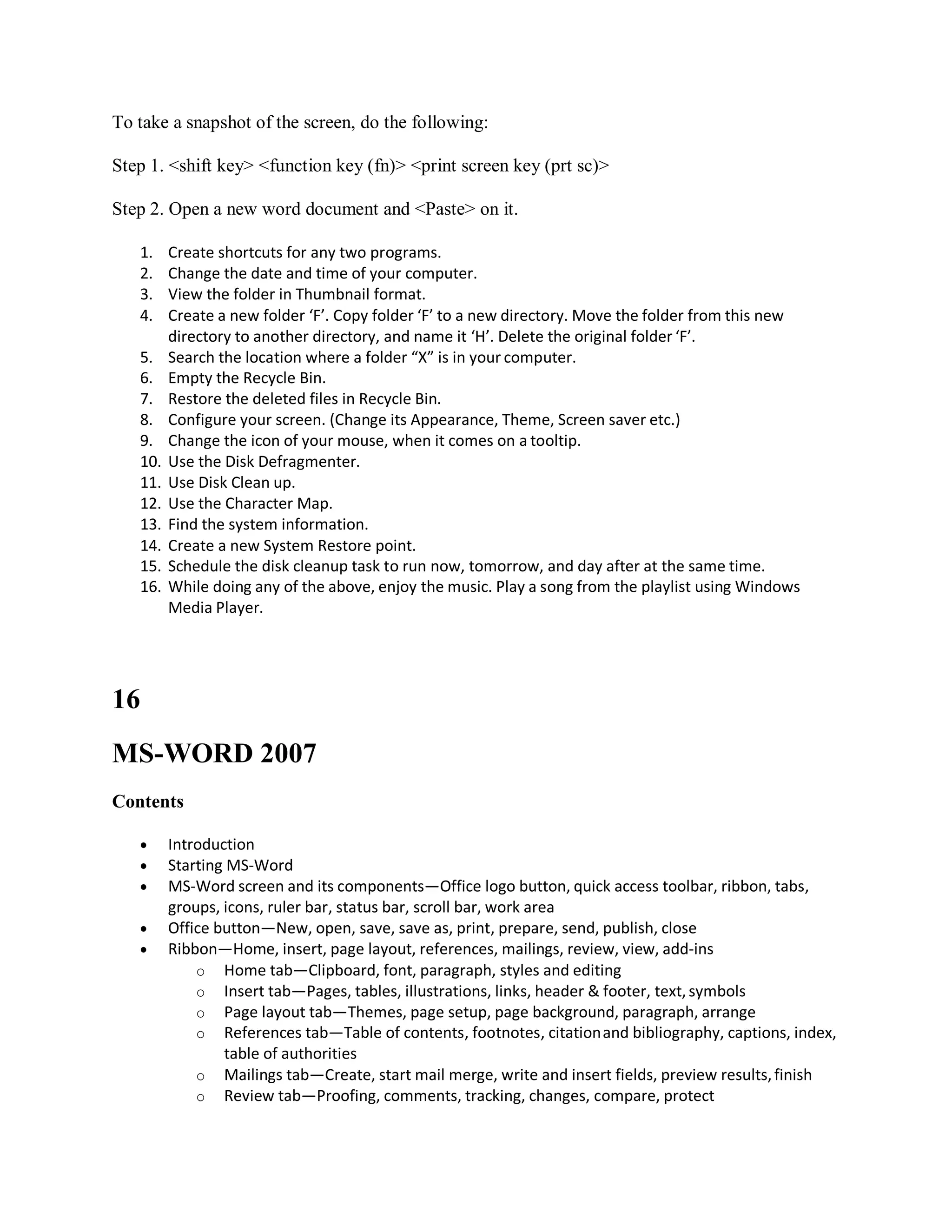 To take a snapshot of the screen, do the following:
Step 1. <shift key> <function key (fn)> <print screen key (prt sc)>
Step 2. Open a new word document and <Paste> on it.
1. Create shortcuts for any two programs.
2. Change the date and time of your computer.
3. View the folder in Thumbnail format.
4. Create a new folder ‘F’. Copy folder ‘F’ to a new directory. Move the folder from this new
directory to another directory, and name it ‘H’. Delete the original folder ‘F’.
5. Search the location where a folder “X” is in your computer.
6. Empty the Recycle Bin.
7. Restore the deleted files in Recycle Bin.
8. Configure your screen. (Change its Appearance, Theme, Screen saver etc.)
9. Change the icon of your mouse, when it comes on a tooltip.
10. Use the Disk Defragmenter.
11. Use Disk Clean up.
12. Use the Character Map.
13. Find the system information.
14. Create a new System Restore point.
15. Schedule the disk cleanup task to run now, tomorrow, and day after at the same time.
16. While doing any of the above, enjoy the music. Play a song from the playlist using Windows
Media Player.
16
MS-WORD 2007
Contents
 Introduction
 Starting MS-Word
 MS-Word screen and its components—Office logo button, quick access toolbar, ribbon, tabs,
groups, icons, ruler bar, status bar, scroll bar, work area
 Office button—New, open, save, save as, print, prepare, send, publish, close
 Ribbon—Home, insert, page layout, references, mailings, review, view, add-ins
o Home tab—Clipboard, font, paragraph, styles and editing
o Insert tab—Pages, tables, illustrations, links, header & footer, text,symbols
o Page layout tab—Themes, page setup, page background, paragraph, arrange
o References tab—Table of contents, footnotes, citationand bibliography, captions, index,
table of authorities
o Mailings tab—Create, start mail merge, write and insert fields, preview results,finish
o Review tab—Proofing, comments, tracking, changes, compare, protect
 