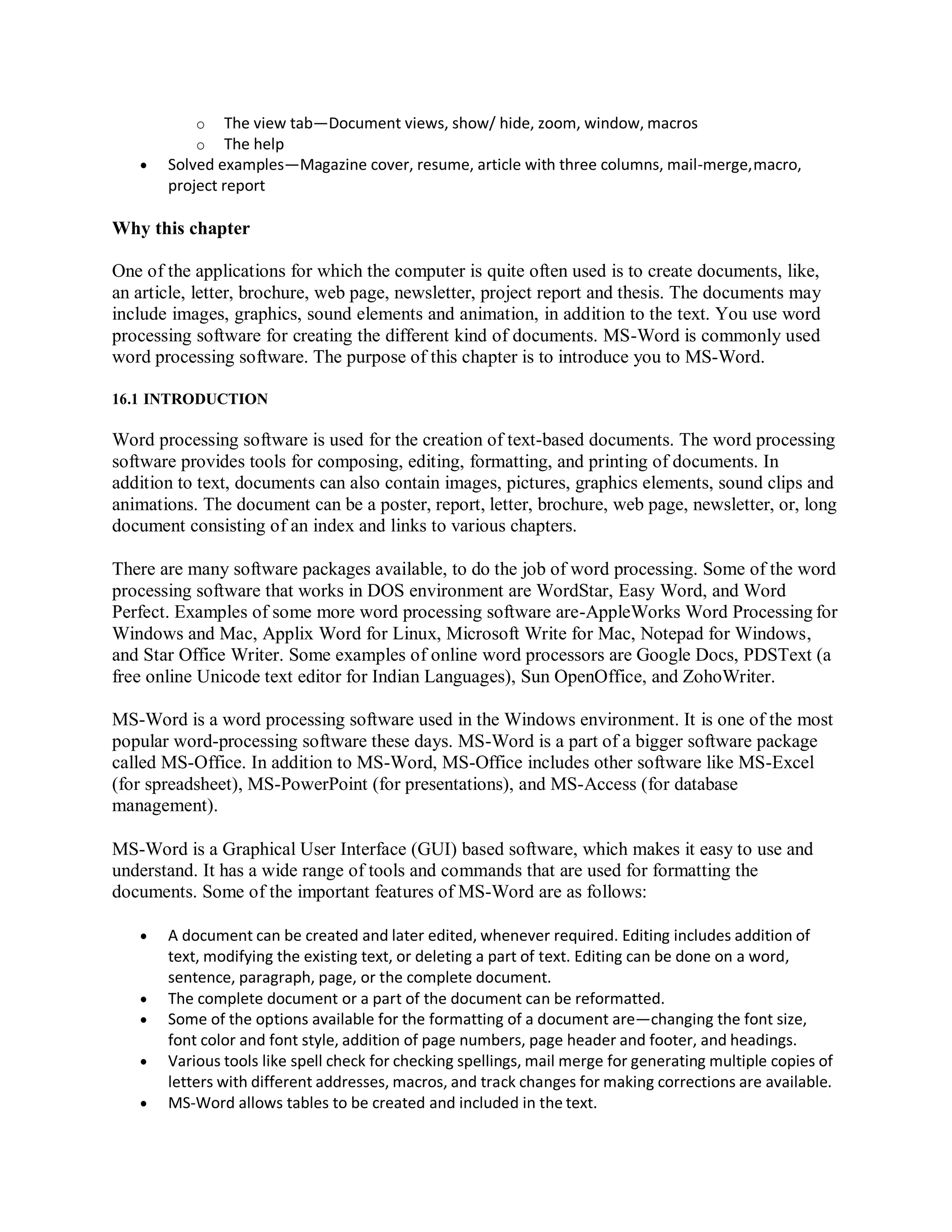 o The view tab—Document views, show/ hide, zoom, window, macros
o The help
 Solved examples—Magazine cover, resume, article with three columns, mail-merge,macro,
project report
Why this chapter
One of the applications for which the computer is quite often used is to create documents, like,
an article, letter, brochure, web page, newsletter, project report and thesis. The documents may
include images, graphics, sound elements and animation, in addition to the text. You use word
processing software for creating the different kind of documents. MS-Word is commonly used
word processing software. The purpose of this chapter is to introduce you to MS-Word.
16.1 INTRODUCTION
Word processing software is used for the creation of text-based documents. The word processing
software provides tools for composing, editing, formatting, and printing of documents. In
addition to text, documents can also contain images, pictures, graphics elements, sound clips and
animations. The document can be a poster, report, letter, brochure, web page, newsletter, or, long
document consisting of an index and links to various chapters.
There are many software packages available, to do the job of word processing. Some of the word
processing software that works in DOS environment are WordStar, Easy Word, and Word
Perfect. Examples of some more word processing software are-AppleWorks Word Processing for
Windows and Mac, Applix Word for Linux, Microsoft Write for Mac, Notepad for Windows,
and Star Office Writer. Some examples of online word processors are Google Docs, PDSText (a
free online Unicode text editor for Indian Languages), Sun OpenOffice, and ZohoWriter.
MS-Word is a word processing software used in the Windows environment. It is one of the most
popular word-processing software these days. MS-Word is a part of a bigger software package
called MS-Office. In addition to MS-Word, MS-Office includes other software like MS-Excel
(for spreadsheet), MS-PowerPoint (for presentations), and MS-Access (for database
management).
MS-Word is a Graphical User Interface (GUI) based software, which makes it easy to use and
understand. It has a wide range of tools and commands that are used for formatting the
documents. Some of the important features of MS-Word are as follows:
 A document can be created and later edited, whenever required. Editing includes addition of
text, modifying the existing text, or deleting a part of text. Editing can be done on a word,
sentence, paragraph, page, or the complete document.
 The complete document or a part of the document can be reformatted.
 Some of the options available for the formatting of a document are—changing the font size,
font color and font style, addition of page numbers, page header and footer, and headings.
 Various tools like spell check for checking spellings, mail merge for generating multiple copies of
letters with different addresses, macros, and track changes for making corrections are available.
 MS-Word allows tables to be created and included in the text.
 