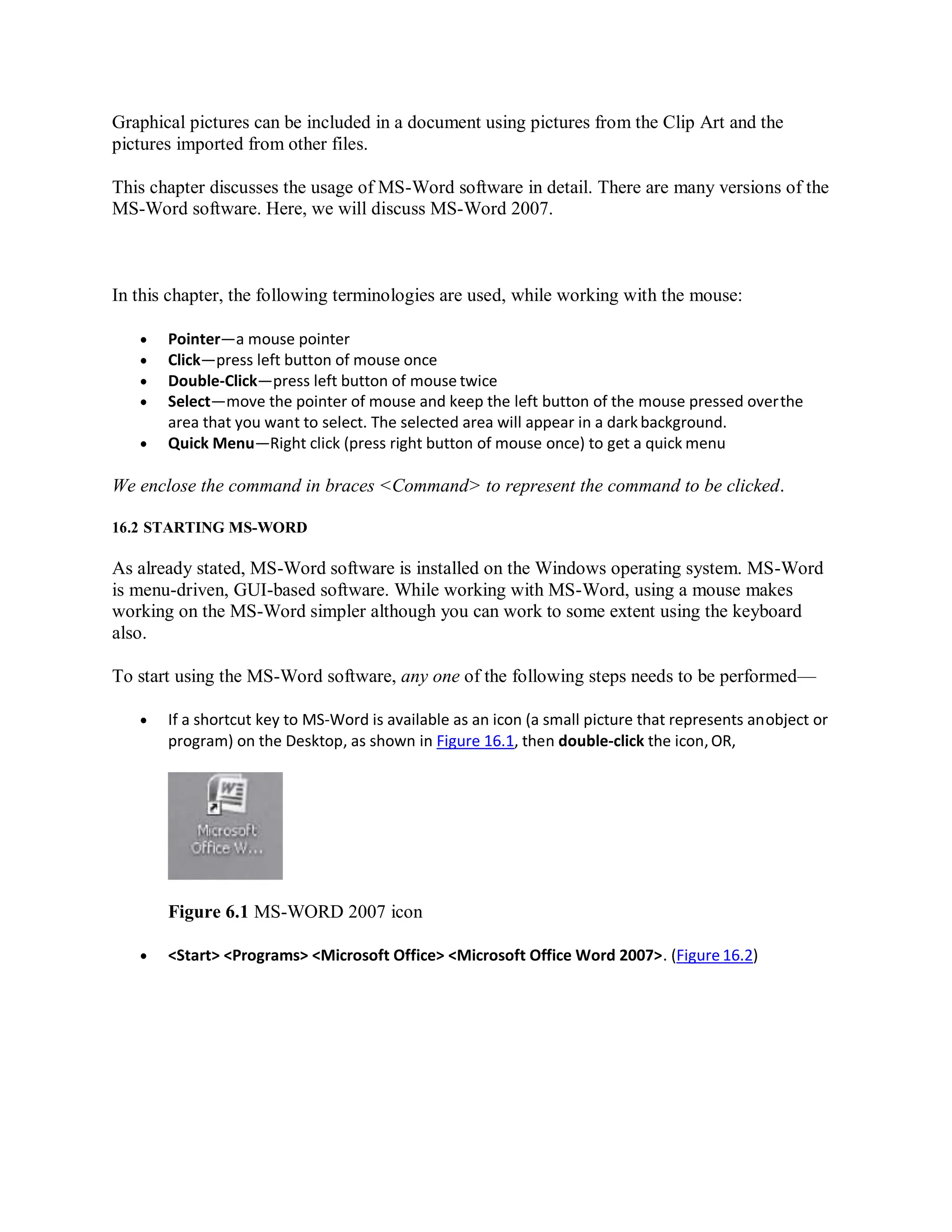 Graphical pictures can be included in a document using pictures from the Clip Art and the
pictures imported from other files.
This chapter discusses the usage of MS-Word software in detail. There are many versions of the
MS-Word software. Here, we will discuss MS-Word 2007.
In this chapter, the following terminologies are used, while working with the mouse:
 Pointer—a mouse pointer
 Click—press left button of mouse once
 Double-Click—press left button of mouse twice
 Select—move the pointer of mouse and keep the left button of the mouse pressed overthe
area that you want to select. The selected area will appear in a dark background.
 Quick Menu—Right click (press right button of mouse once) to get a quick menu
We enclose the command in braces <Command> to represent the command to be clicked.
16.2 STARTING MS-WORD
As already stated, MS-Word software is installed on the Windows operating system. MS-Word
is menu-driven, GUI-based software. While working with MS-Word, using a mouse makes
working on the MS-Word simpler although you can work to some extent using the keyboard
also.
To start using the MS-Word software, any one of the following steps needs to be performed—
 If a shortcut key to MS-Word is available as an icon (a small picture that represents anobject or
program) on the Desktop, as shown in Figure 16.1, then double-click the icon,OR,
Figure 6.1 MS-WORD 2007 icon
 <Start> <Programs> <Microsoft Office> <Microsoft Office Word 2007>. (Figure 16.2)
 