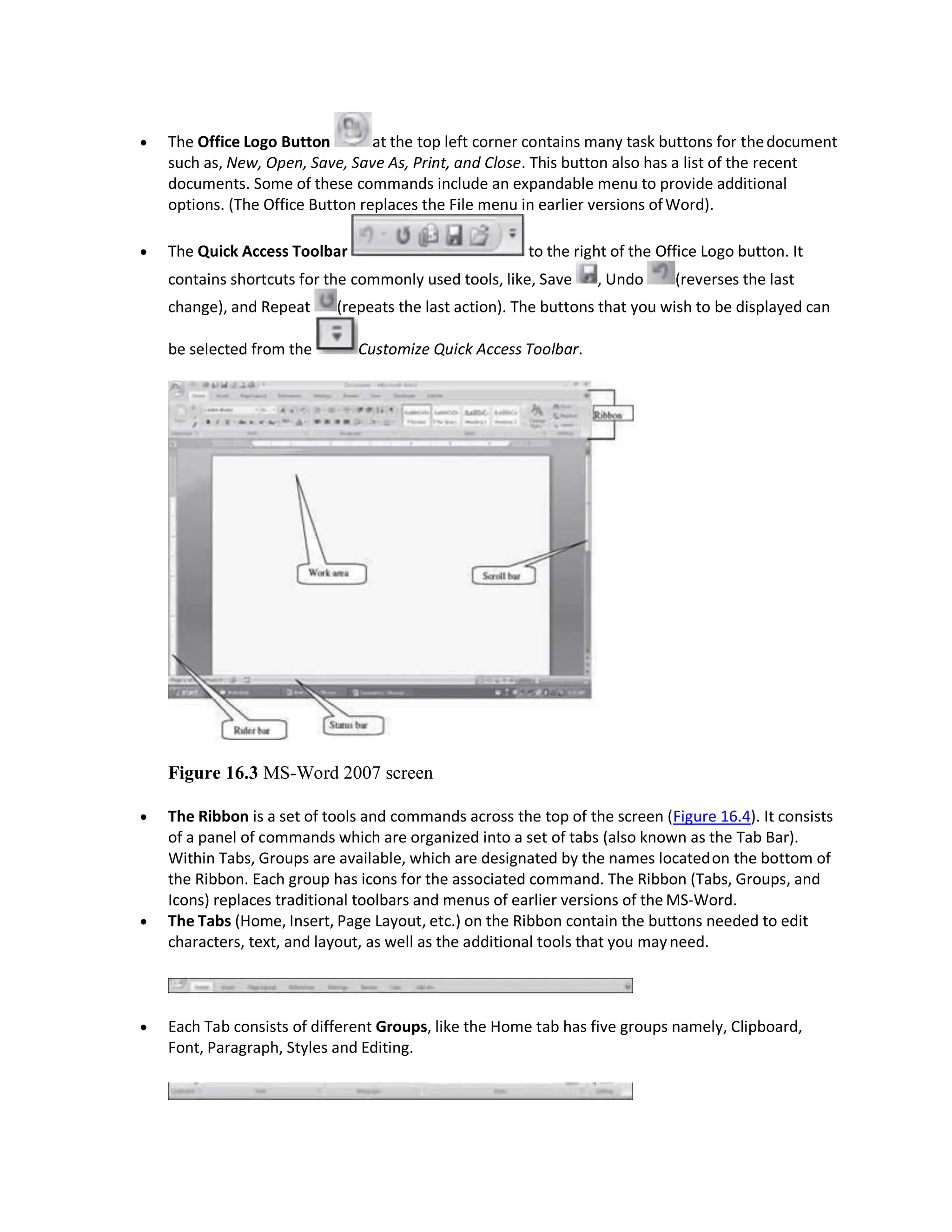  The Office Logo Button at the top left corner contains many task buttons for thedocument
such as, New, Open, Save, Save As, Print, and Close. This button also has a list of the recent
documents. Some of these commands include an expandable menu to provide additional
options. (The Office Button replaces the File menu in earlier versions ofWord).
 The Quick Access Toolbar to the right of the Office Logo button. It
contains shortcuts for the commonly used tools, like, Save , Undo (reverses the last
change), and Repeat (repeats the last action). The buttons that you wish to be displayed can
be selected from the Customize Quick Access Toolbar.
Figure 16.3 MS-Word 2007 screen
 The Ribbon is a set of tools and commands across the top of the screen (Figure 16.4). It consists
of a panel of commands which are organized into a set of tabs (also known as the Tab Bar).
Within Tabs, Groups are available, which are designated by the names locatedon the bottom of
the Ribbon. Each group has icons for the associated command. The Ribbon (Tabs, Groups, and
Icons) replaces traditional toolbars and menus of earlier versions of the MS-Word.
 The Tabs (Home, Insert, Page Layout, etc.) on the Ribbon contain the buttons needed to edit
characters, text, and layout, as well as the additional tools that you mayneed.
 Each Tab consists of different Groups, like the Home tab has five groups namely, Clipboard,
Font, Paragraph, Styles and Editing.
 