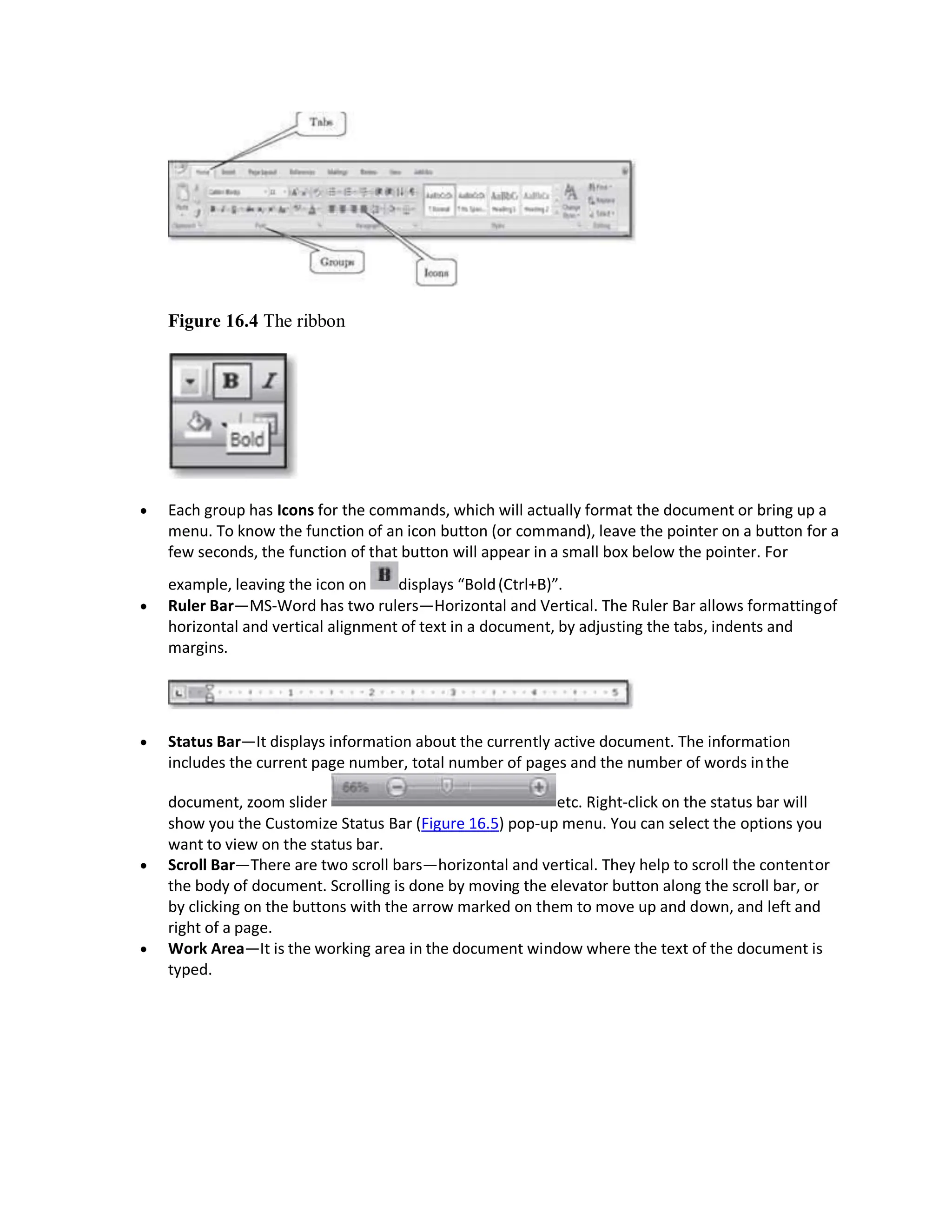Figure 16.4 The ribbon
 Each group has Icons for the commands, which will actually format the document or bring up a
menu. To know the function of an icon button (or command), leave the pointer on a button for a
few seconds, the function of that button will appear in a small box below the pointer. For
example, leaving the icon on displays “Bold(Ctrl+B)”.
 Ruler Bar—MS-Word has two rulers—Horizontal and Vertical. The Ruler Bar allows formattingof
horizontal and vertical alignment of text in a document, by adjusting the tabs, indents and
margins.
 Status Bar—It displays information about the currently active document. The information
includes the current page number, total number of pages and the number of words inthe
document, zoom slider etc. Right-click on the status bar will
show you the Customize Status Bar (Figure 16.5) pop-up menu. You can select the options you
want to view on the status bar.
 Scroll Bar—There are two scroll bars—horizontal and vertical. They help to scroll the contentor
the body of document. Scrolling is done by moving the elevator button along the scroll bar, or
by clicking on the buttons with the arrow marked on them to move up and down, and left and
right of a page.
 Work Area—It is the working area in the document window where the text of the document is
typed.
 