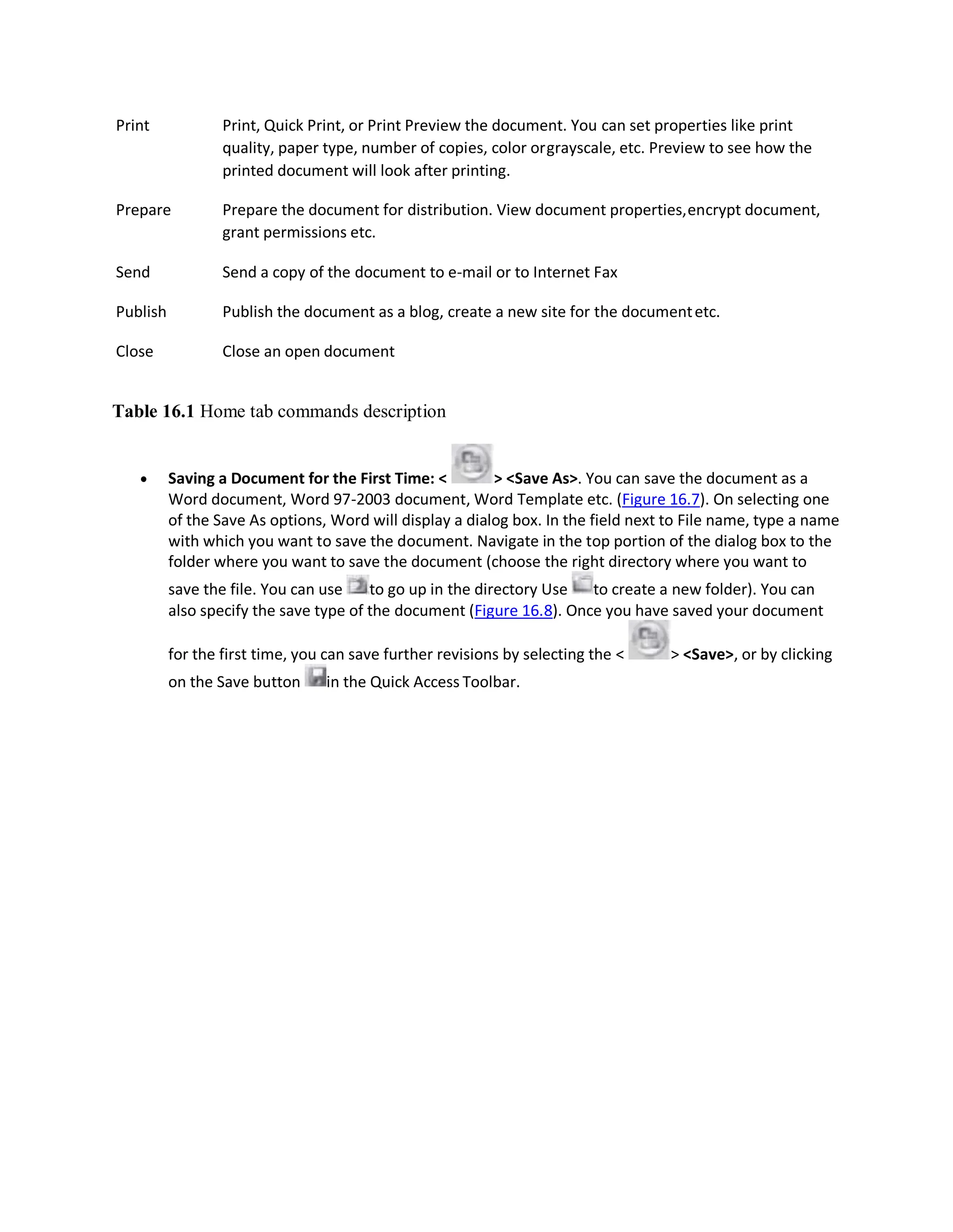 Print Print, Quick Print, or Print Preview the document. You can set properties like print
quality, paper type, number of copies, color orgrayscale, etc. Preview to see how the
printed document will look after printing.
Prepare Prepare the document for distribution. View document properties,encrypt document,
grant permissions etc.
Send Send a copy of the document to e-mail or to Internet Fax
Publish Publish the document as a blog, create a new site for the documentetc.
Close Close an open document
Table 16.1 Home tab commands description
 Saving a Document for the First Time: < > <Save As>. You can save the document as a
Word document, Word 97-2003 document, Word Template etc. (Figure 16.7). On selecting one
of the Save As options, Word will display a dialog box. In the field next to File name, type a name
with which you want to save the document. Navigate in the top portion of the dialog box to the
folder where you want to save the document (choose the right directory where you want to
save the file. You can use to go up in the directory Use to create a new folder). You can
also specify the save type of the document (Figure 16.8). Once you have saved your document
for the first time, you can save further revisions by selecting the < > <Save>, or by clicking
on the Save button in the Quick Access Toolbar.
 