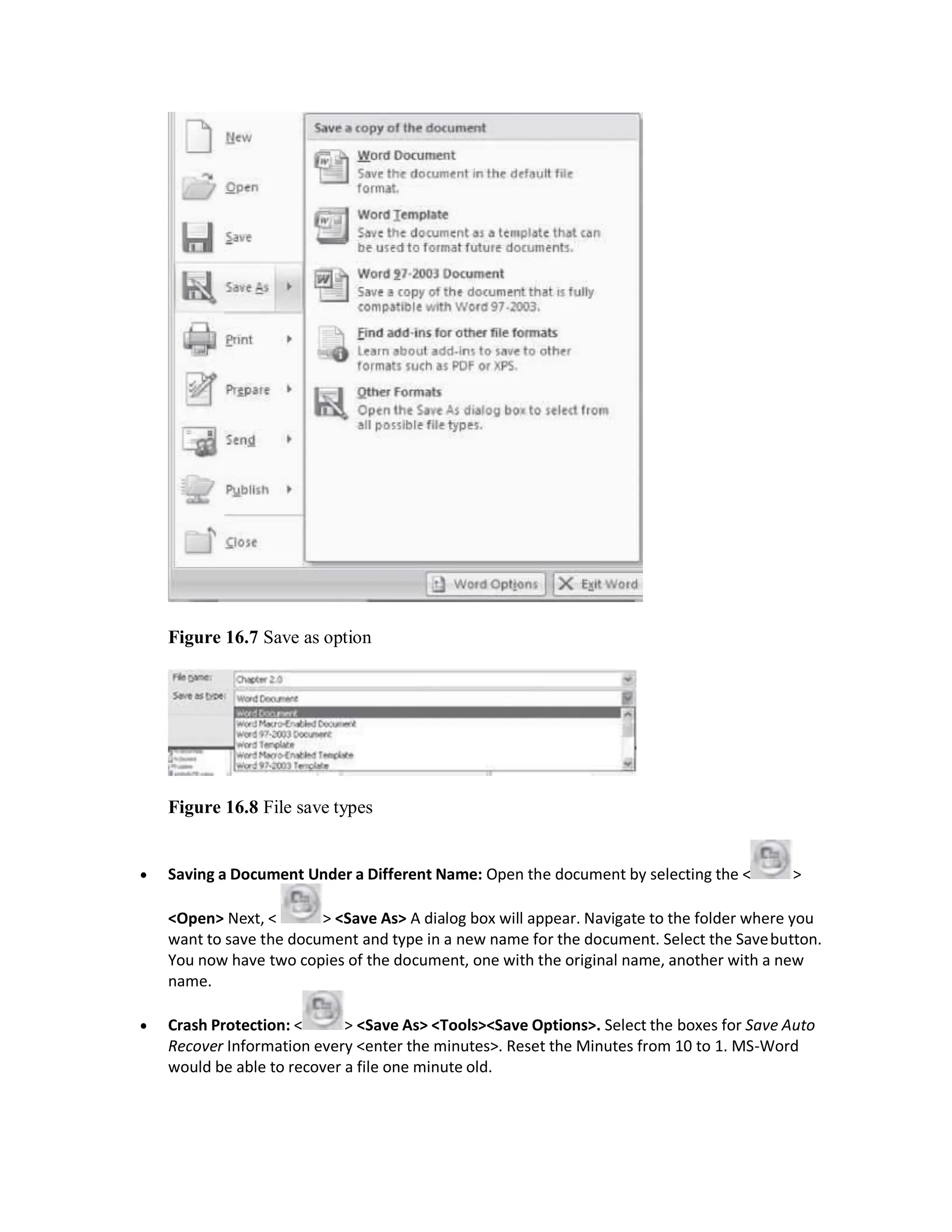 Figure 16.7 Save as option
Figure 16.8 File save types
 Saving a Document Under a Different Name: Open the document by selecting the < >
<Open> Next, < > <Save As> A dialog box will appear. Navigate to the folder where you
want to save the document and type in a new name for the document. Select the Savebutton.
You now have two copies of the document, one with the original name, another with a new
name.
 Crash Protection: < > <Save As> <Tools><Save Options>. Select the boxes for Save Auto
Recover Information every <enter the minutes>. Reset the Minutes from 10 to 1. MS-Word
would be able to recover a file one minute old.
 