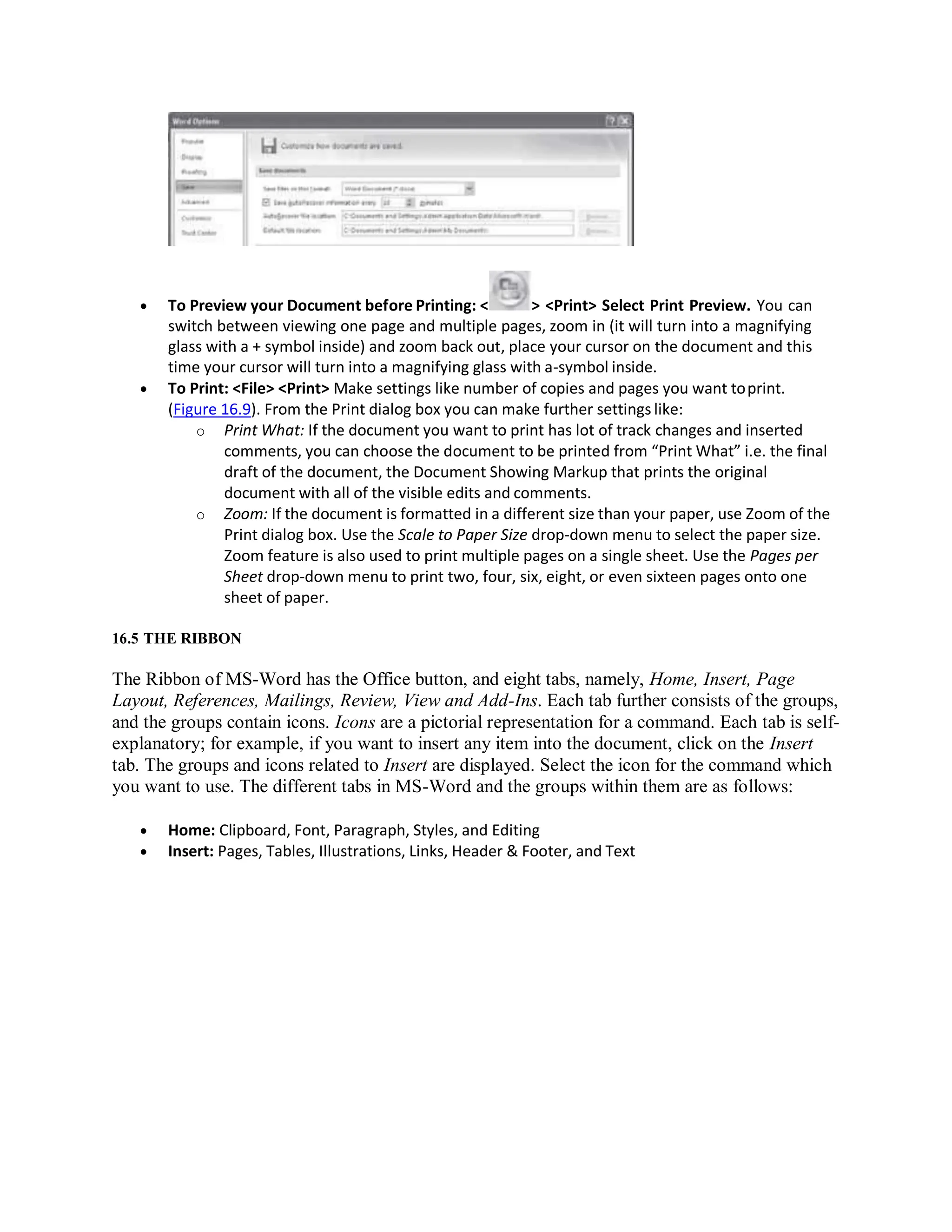  To Preview your Document before Printing: < > <Print> Select Print Preview. You can
switch between viewing one page and multiple pages, zoom in (it will turn into a magnifying
glass with a + symbol inside) and zoom back out, place your cursor on the document and this
time your cursor will turn into a magnifying glass with a-symbol inside.
 To Print: <File> <Print> Make settings like number of copies and pages you want toprint.
(Figure 16.9). From the Print dialog box you can make further settings like:
o Print What: If the document you want to print has lot of track changes and inserted
comments, you can choose the document to be printed from “Print What” i.e. the final
draft of the document, the Document Showing Markup that prints the original
document with all of the visible edits and comments.
o Zoom: If the document is formatted in a different size than your paper, use Zoom of the
Print dialog box. Use the Scale to Paper Size drop-down menu to select the paper size.
Zoom feature is also used to print multiple pages on a single sheet. Use the Pages per
Sheet drop-down menu to print two, four, six, eight, or even sixteen pages onto one
sheet of paper.
16.5 THE RIBBON
The Ribbon of MS-Word has the Office button, and eight tabs, namely, Home, Insert, Page
Layout, References, Mailings, Review, View and Add-Ins. Each tab further consists of the groups,
and the groups contain icons. Icons are a pictorial representation for a command. Each tab is self-
explanatory; for example, if you want to insert any item into the document, click on the Insert
tab. The groups and icons related to Insert are displayed. Select the icon for the command which
you want to use. The different tabs in MS-Word and the groups within them are as follows:
 Home: Clipboard, Font, Paragraph, Styles, and Editing
 Insert: Pages, Tables, Illustrations, Links, Header & Footer, and Text
 
