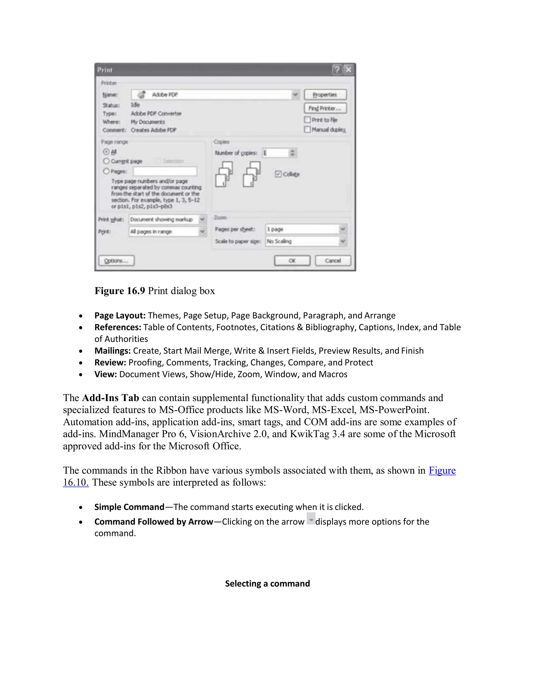 Figure 16.9 Print dialog box
 Page Layout: Themes, Page Setup, Page Background, Paragraph, and Arrange
 References: Table of Contents, Footnotes, Citations & Bibliography, Captions, Index, and Table
of Authorities
 Mailings: Create, Start Mail Merge, Write & Insert Fields, Preview Results, and Finish
 Review: Proofing, Comments, Tracking, Changes, Compare, and Protect
 View: Document Views, Show/Hide, Zoom, Window, and Macros
The Add-Ins Tab can contain supplemental functionality that adds custom commands and
specialized features to MS-Office products like MS-Word, MS-Excel, MS-PowerPoint.
Automation add-ins, application add-ins, smart tags, and COM add-ins are some examples of
add-ins. MindManager Pro 6, VisionArchive 2.0, and KwikTag 3.4 are some of the Microsoft
approved add-ins for the Microsoft Office.
The commands in the Ribbon have various symbols associated with them, as shown in Figure
16.10. These symbols are interpreted as follows:
 Simple Command—The command starts executing when it is clicked.
 Command Followed by Arrow—Clicking on the arrow displays more options for the
command.
Selecting a command
 