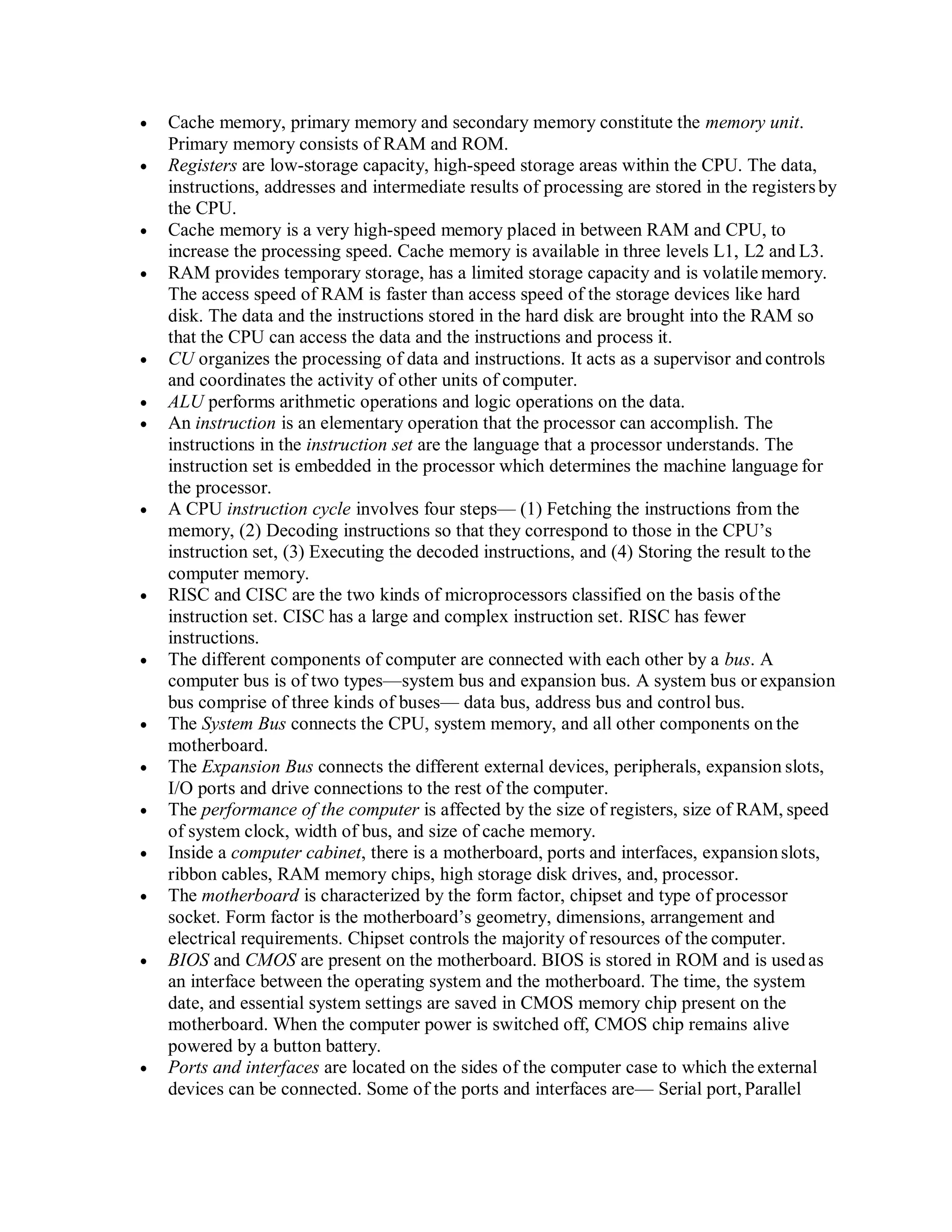  Cache memory, primary memory and secondary memory constitute the memory unit.
Primary memory consists of RAM and ROM.
 Registers are low-storage capacity, high-speed storage areas within the CPU. The data,
instructions, addresses and intermediate results of processing are stored in the registersby
the CPU.
 Cache memory is a very high-speed memory placed in between RAM and CPU, to
increase the processing speed. Cache memory is available in three levels L1, L2 and L3.
 RAM provides temporary storage, has a limited storage capacity and is volatile memory.
The access speed of RAM is faster than access speed of the storage devices like hard
disk. The data and the instructions stored in the hard disk are brought into the RAM so
that the CPU can access the data and the instructions and process it.
 CU organizes the processing of data and instructions. It acts as a supervisor and controls
and coordinates the activity of other units of computer.
 ALU performs arithmetic operations and logic operations on the data.
 An instruction is an elementary operation that the processor can accomplish. The
instructions in the instruction set are the language that a processor understands. The
instruction set is embedded in the processor which determines the machine language for
the processor.
 A CPU instruction cycle involves four steps— (1) Fetching the instructions from the
memory, (2) Decoding instructions so that they correspond to those in the CPU’s
instruction set, (3) Executing the decoded instructions, and (4) Storing the result tothe
computer memory.
 RISC and CISC are the two kinds of microprocessors classified on the basis of the
instruction set. CISC has a large and complex instruction set. RISC has fewer
instructions.
 The different components of computer are connected with each other by a bus. A
computer bus is of two types—system bus and expansion bus. A system bus or expansion
bus comprise of three kinds of buses— data bus, address bus and control bus.
 The System Bus connects the CPU, system memory, and all other components on the
motherboard.
 The Expansion Bus connects the different external devices, peripherals, expansion slots,
I/O ports and drive connections to the rest of the computer.
 The performance of the computer is affected by the size of registers, size of RAM, speed
of system clock, width of bus, and size of cache memory.
 Inside a computer cabinet, there is a motherboard, ports and interfaces, expansion slots,
ribbon cables, RAM memory chips, high storage disk drives, and, processor.
 The motherboard is characterized by the form factor, chipset and type of processor
socket. Form factor is the motherboard’s geometry, dimensions, arrangement and
electrical requirements. Chipset controls the majority of resources of the computer.
 BIOS and CMOS are present on the motherboard. BIOS is stored in ROM and is usedas
an interface between the operating system and the motherboard. The time, the system
date, and essential system settings are saved in CMOS memory chip present on the
motherboard. When the computer power is switched off, CMOS chip remains alive
powered by a button battery.
 Ports and interfaces are located on the sides of the computer case to which the external
devices can be connected. Some of the ports and interfaces are— Serial port, Parallel
 