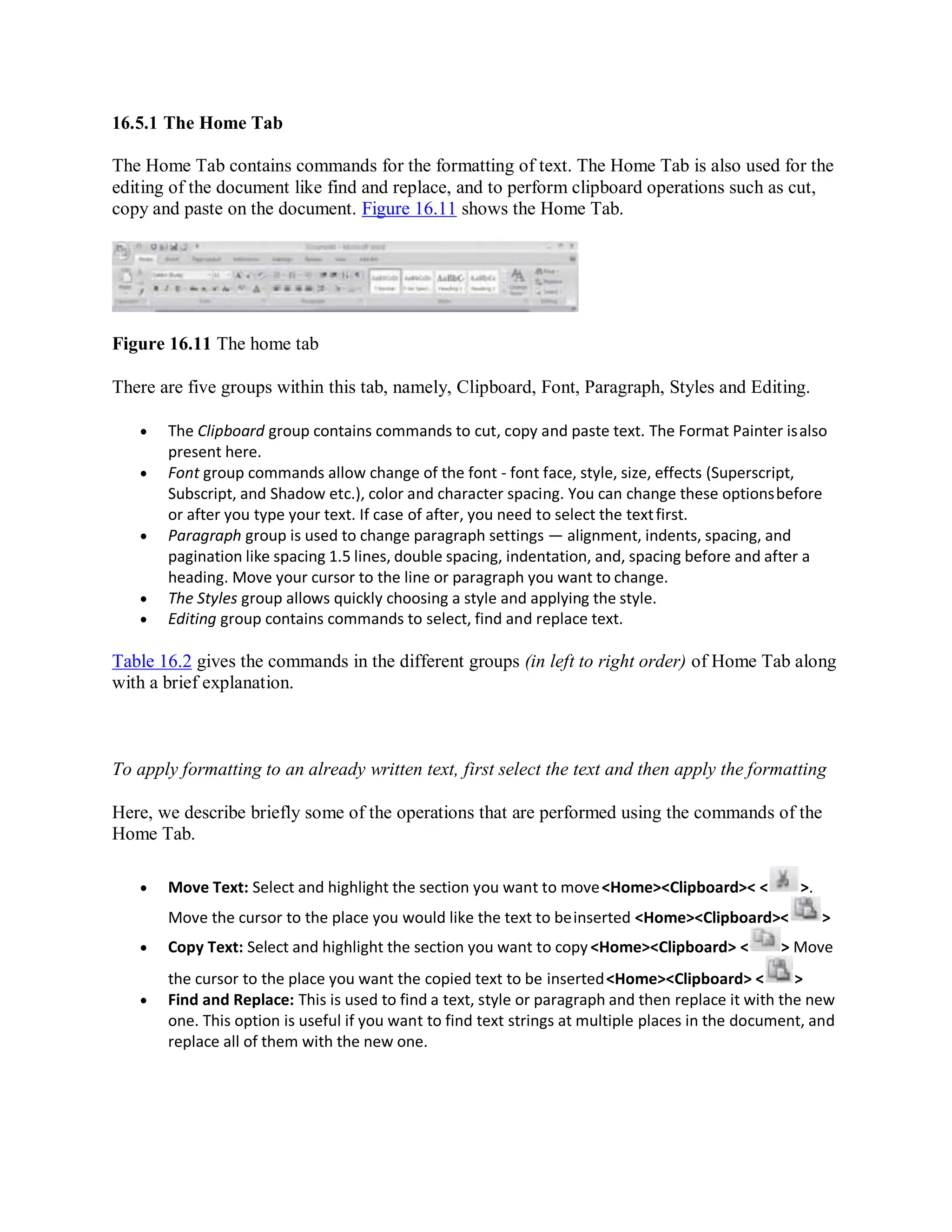 16.5.1 The Home Tab
The Home Tab contains commands for the formatting of text. The Home Tab is also used for the
editing of the document like find and replace, and to perform clipboard operations such as cut,
copy and paste on the document. Figure 16.11 shows the Home Tab.
Figure 16.11 The home tab
There are five groups within this tab, namely, Clipboard, Font, Paragraph, Styles and Editing.
 The Clipboard group contains commands to cut, copy and paste text. The Format Painter isalso
present here.
 Font group commands allow change of the font - font face, style, size, effects (Superscript,
Subscript, and Shadow etc.), color and character spacing. You can change these optionsbefore
or after you type your text. If case of after, you need to select the textfirst.
 Paragraph group is used to change paragraph settings — alignment, indents, spacing, and
pagination like spacing 1.5 lines, double spacing, indentation, and, spacing before and after a
heading. Move your cursor to the line or paragraph you want to change.
 The Styles group allows quickly choosing a style and applying the style.
 Editing group contains commands to select, find and replace text.
Table 16.2 gives the commands in the different groups (in left to right order) of Home Tab along
with a brief explanation.
To apply formatting to an already written text, first select the text and then apply the formatting
Here, we describe briefly some of the operations that are performed using the commands of the
Home Tab.
 Move Text: Select and highlight the section you want to move<Home><Clipboard>< < >.
Move the cursor to the place you would like the text to beinserted <Home><Clipboard>< >
 Copy Text: Select and highlight the section you want to copy <Home><Clipboard> < > Move
the cursor to the place you want the copied text to be inserted<Home><Clipboard> < >
 Find and Replace: This is used to find a text, style or paragraph and then replace it with the new
one. This option is useful if you want to find text strings at multiple places in the document, and
replace all of them with the new one.
 