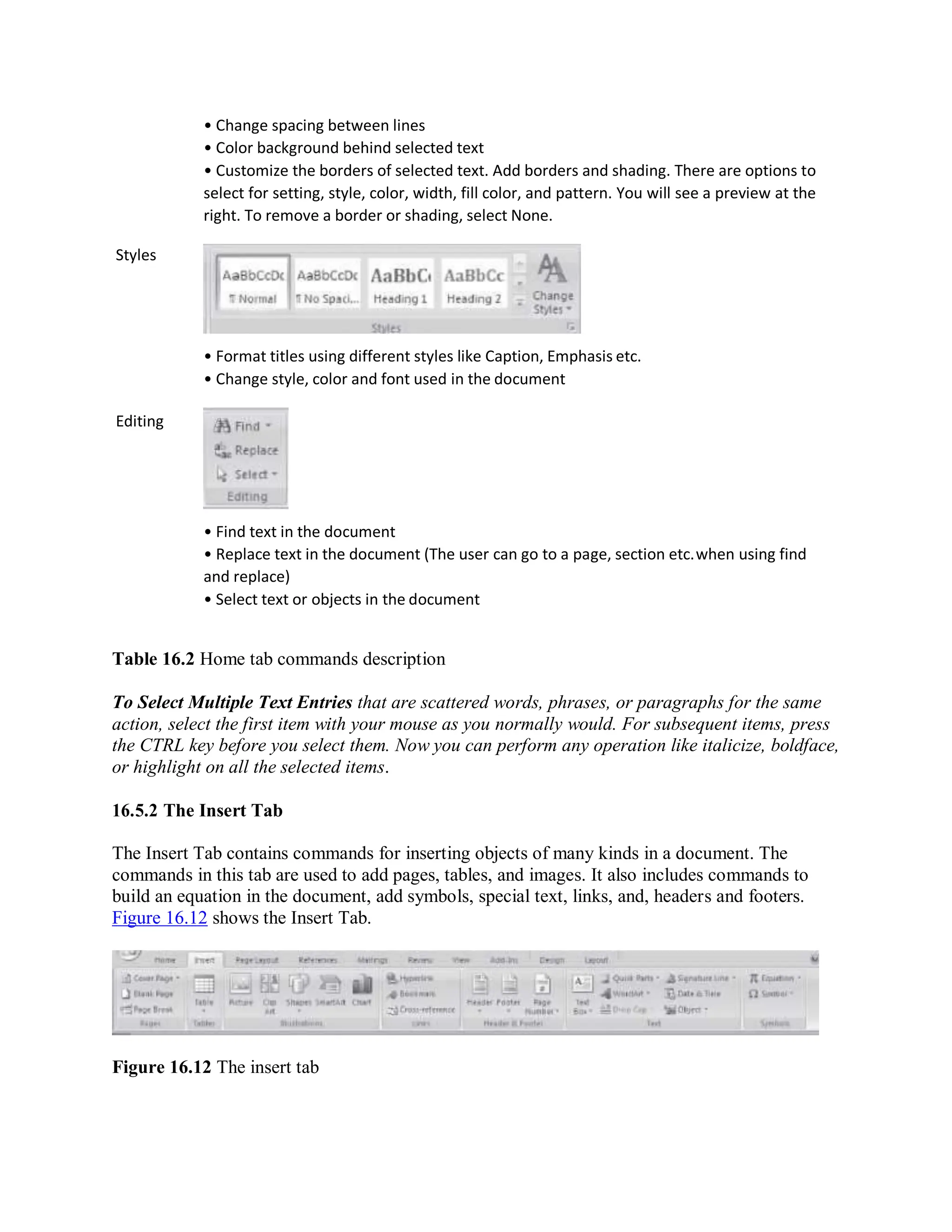 Styles
Editing
• Change spacing between lines
• Color background behind selected text
• Customize the borders of selected text. Add borders and shading. There are options to
select for setting, style, color, width, fill color, and pattern. You will see a preview at the
right. To remove a border or shading, select None.
• Format titles using different styles like Caption, Emphasis etc.
• Change style, color and font used in the document
• Find text in the document
• Replace text in the document (The user can go to a page, section etc.when using find
and replace)
• Select text or objects in the document
Table 16.2 Home tab commands description
To Select Multiple Text Entries that are scattered words, phrases, or paragraphs for the same
action, select the first item with your mouse as you normally would. For subsequent items, press
the CTRL key before you select them. Now you can perform any operation like italicize, boldface,
or highlight on all the selected items.
16.5.2 The Insert Tab
The Insert Tab contains commands for inserting objects of many kinds in a document. The
commands in this tab are used to add pages, tables, and images. It also includes commands to
build an equation in the document, add symbols, special text, links, and, headers and footers.
Figure 16.12 shows the Insert Tab.
Figure 16.12 The insert tab
 