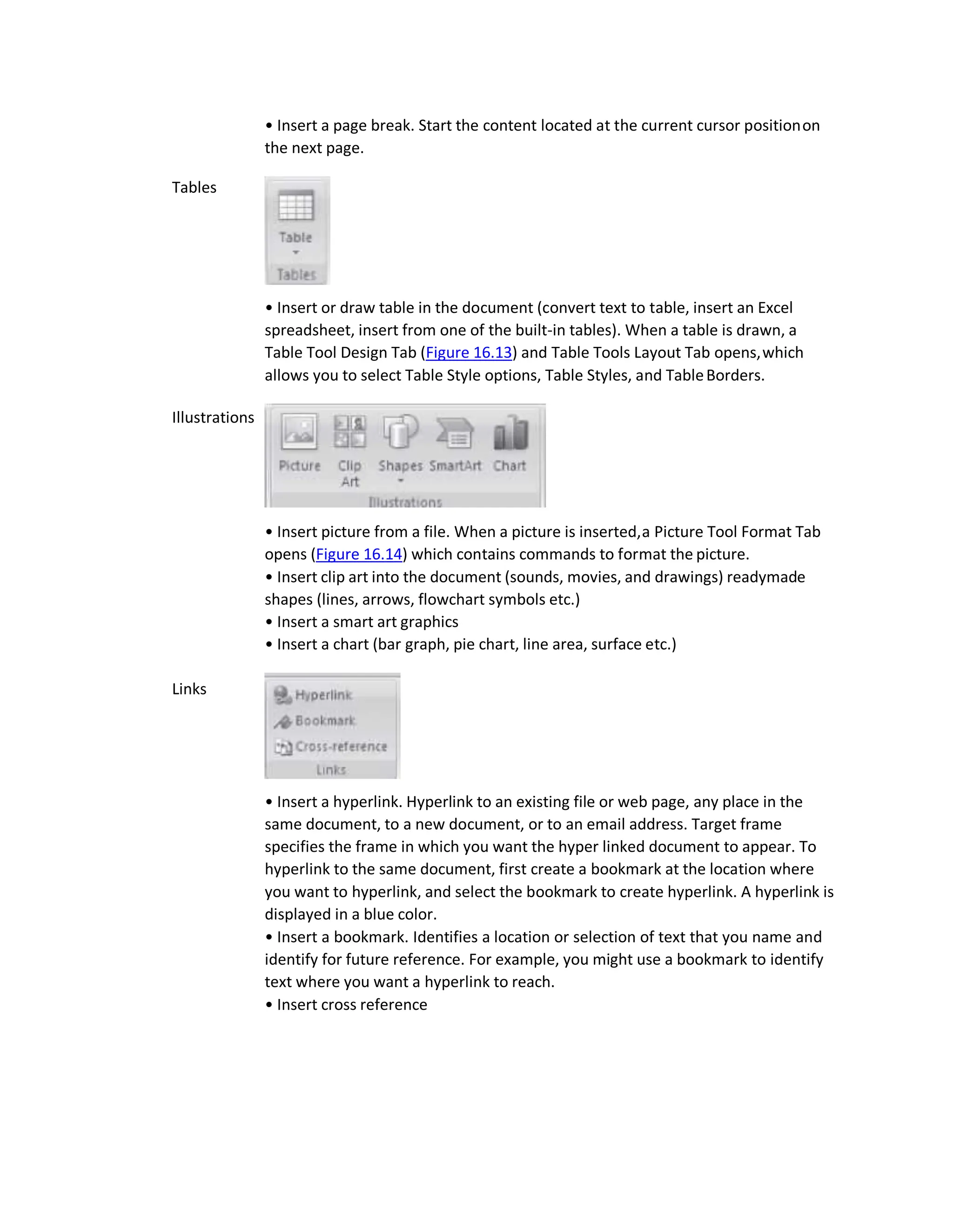 Tables
Illustrations
Links
• Insert a page break. Start the content located at the current cursor positionon
the next page.
• Insert or draw table in the document (convert text to table, insert an Excel
spreadsheet, insert from one of the built-in tables). When a table is drawn, a
Table Tool Design Tab (Figure 16.13) and Table Tools Layout Tab opens,which
allows you to select Table Style options, Table Styles, and TableBorders.
• Insert picture from a file. When a picture is inserted,a Picture Tool Format Tab
opens (Figure 16.14) which contains commands to format the picture.
• Insert clip art into the document (sounds, movies, and drawings) readymade
shapes (lines, arrows, flowchart symbols etc.)
• Insert a smart art graphics
• Insert a chart (bar graph, pie chart, line area, surface etc.)
• Insert a hyperlink. Hyperlink to an existing file or web page, any place in the
same document, to a new document, or to an email address. Target frame
specifies the frame in which you want the hyper linked document to appear. To
hyperlink to the same document, first create a bookmark at the location where
you want to hyperlink, and select the bookmark to create hyperlink. A hyperlink is
displayed in a blue color.
• Insert a bookmark. Identifies a location or selection of text that you name and
identify for future reference. For example, you might use a bookmark to identify
text where you want a hyperlink to reach.
• Insert cross reference
 