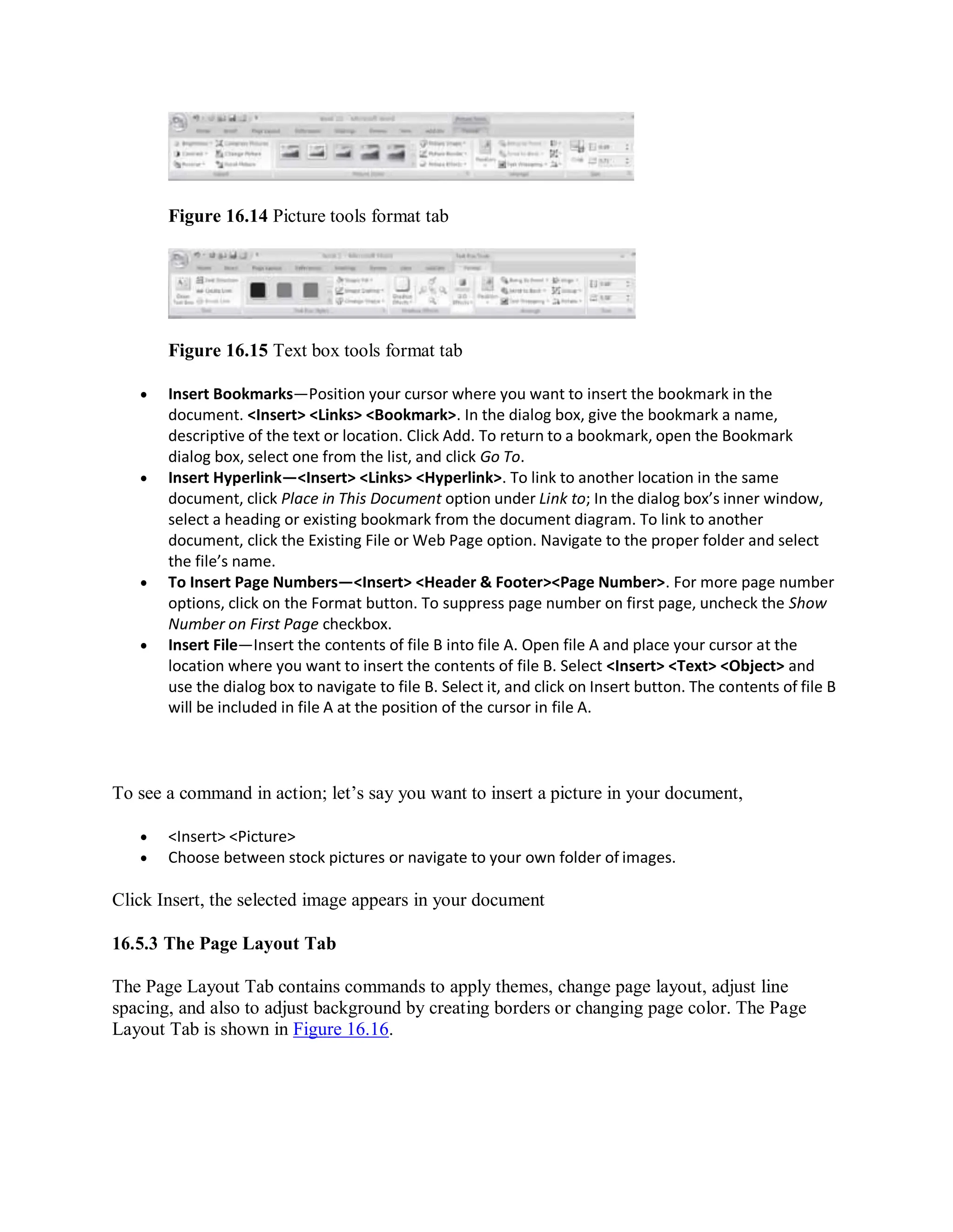 Figure 16.14 Picture tools format tab
Figure 16.15 Text box tools format tab
 Insert Bookmarks—Position your cursor where you want to insert the bookmark in the
document. <Insert> <Links> <Bookmark>. In the dialog box, give the bookmark a name,
descriptive of the text or location. Click Add. To return to a bookmark, open the Bookmark
dialog box, select one from the list, and click Go To.
 Insert Hyperlink—<Insert> <Links> <Hyperlink>. To link to another location in the same
document, click Place in This Document option under Link to; In the dialog box’s inner window,
select a heading or existing bookmark from the document diagram. To link to another
document, click the Existing File or Web Page option. Navigate to the proper folder and select
the file’s name.
 To Insert Page Numbers—<Insert> <Header & Footer><Page Number>. For more page number
options, click on the Format button. To suppress page number on first page, uncheck the Show
Number on First Page checkbox.
 Insert File—Insert the contents of file B into file A. Open file A and place your cursor at the
location where you want to insert the contents of file B. Select <Insert> <Text> <Object> and
use the dialog box to navigate to file B. Select it, and click on Insert button. The contents of file B
will be included in file A at the position of the cursor in file A.
To see a command in action; let’s say you want to insert a picture in your document,
 <Insert> <Picture>
 Choose between stock pictures or navigate to your own folder of images.
Click Insert, the selected image appears in your document
16.5.3 The Page Layout Tab
The Page Layout Tab contains commands to apply themes, change page layout, adjust line
spacing, and also to adjust background by creating borders or changing page color. The Page
Layout Tab is shown in Figure 16.16.
 