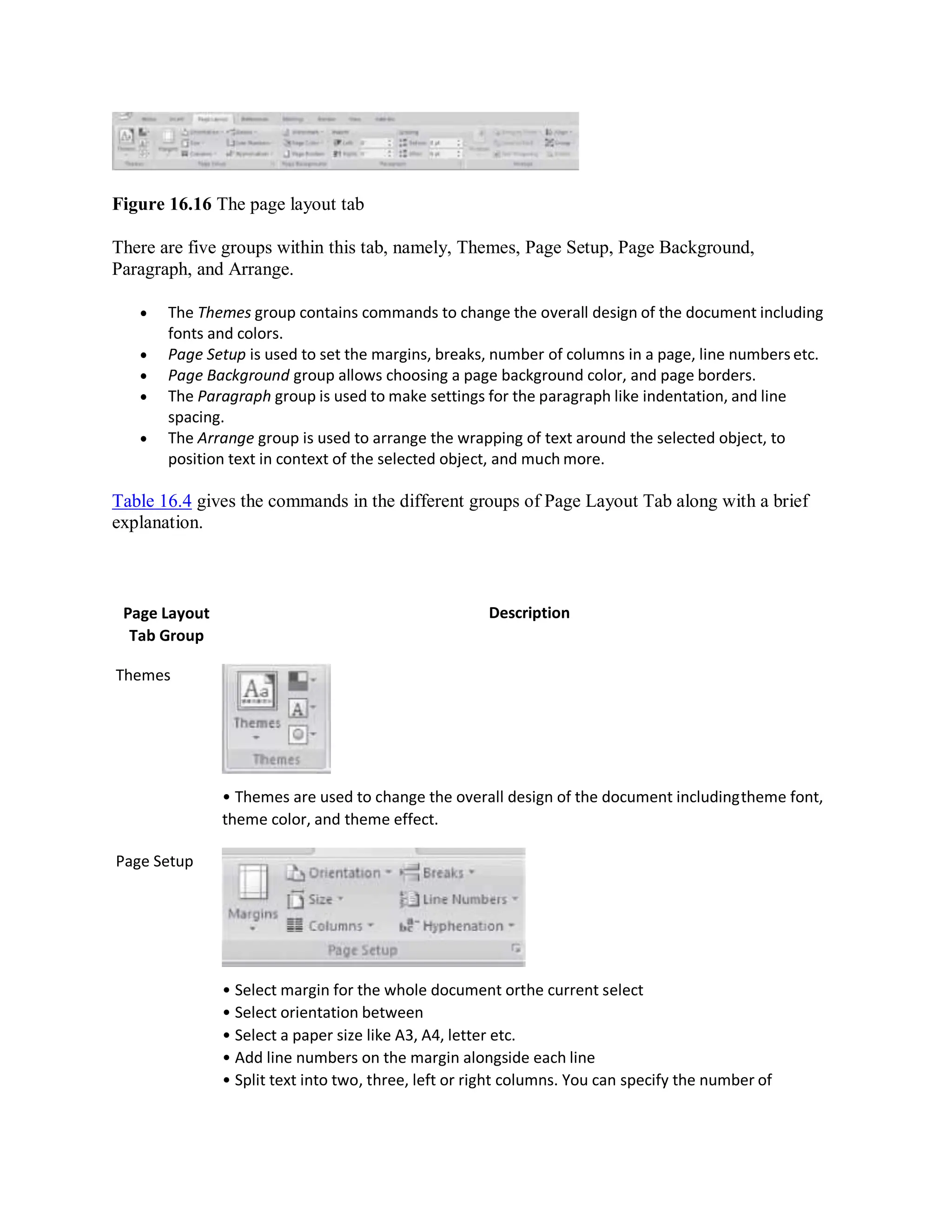 Figure 16.16 The page layout tab
There are five groups within this tab, namely, Themes, Page Setup, Page Background,
Paragraph, and Arrange.
 The Themes group contains commands to change the overall design of the document including
fonts and colors.
 Page Setup is used to set the margins, breaks, number of columns in a page, line numbers etc.
 Page Background group allows choosing a page background color, and page borders.
 The Paragraph group is used to make settings for the paragraph like indentation, and line
spacing.
 The Arrange group is used to arrange the wrapping of text around the selected object, to
position text in context of the selected object, and much more.
Table 16.4 gives the commands in the different groups of Page Layout Tab along with a brief
explanation.
Page Layout
Tab Group
Themes
Page Setup
Description
• Themes are used to change the overall design of the document includingtheme font,
theme color, and theme effect.
• Select margin for the whole document orthe current select
• Select orientation between
• Select a paper size like A3, A4, letter etc.
• Add line numbers on the margin alongside each line
• Split text into two, three, left or right columns. You can specify the number of
 
