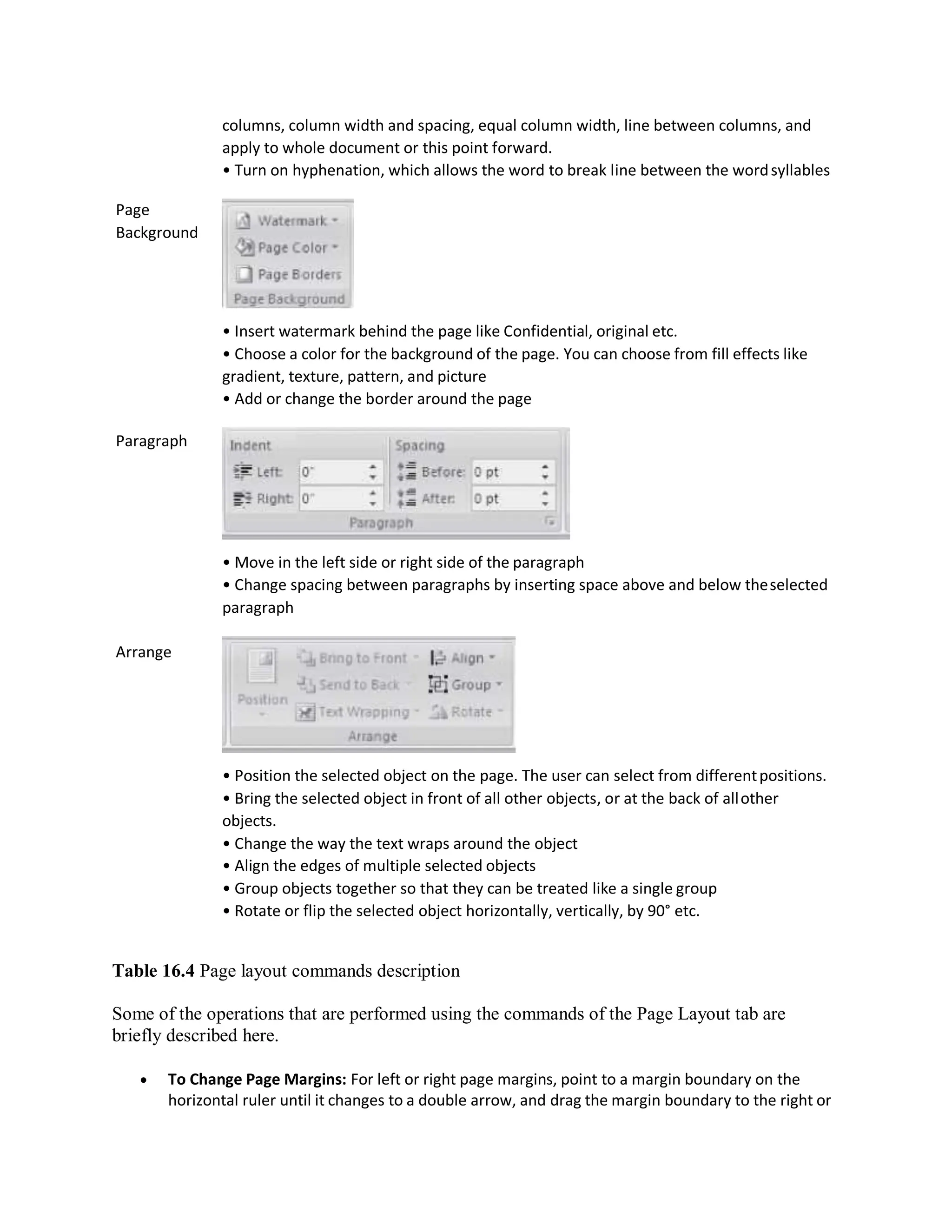 Page
Background
Paragraph
Arrange
columns, column width and spacing, equal column width, line between columns, and
apply to whole document or this point forward.
• Turn on hyphenation, which allows the word to break line between the wordsyllables
• Insert watermark behind the page like Confidential, original etc.
• Choose a color for the background of the page. You can choose from fill effects like
gradient, texture, pattern, and picture
• Add or change the border around the page
• Move in the left side or right side of the paragraph
• Change spacing between paragraphs by inserting space above and below theselected
paragraph
• Position the selected object on the page. The user can select from differentpositions.
• Bring the selected object in front of all other objects, or at the back of allother
objects.
• Change the way the text wraps around the object
• Align the edges of multiple selected objects
• Group objects together so that they can be treated like a single group
• Rotate or flip the selected object horizontally, vertically, by 90° etc.
Table 16.4 Page layout commands description
Some of the operations that are performed using the commands of the Page Layout tab are
briefly described here.
 To Change Page Margins: For left or right page margins, point to a margin boundary on the
horizontal ruler until it changes to a double arrow, and drag the margin boundary to the right or
 