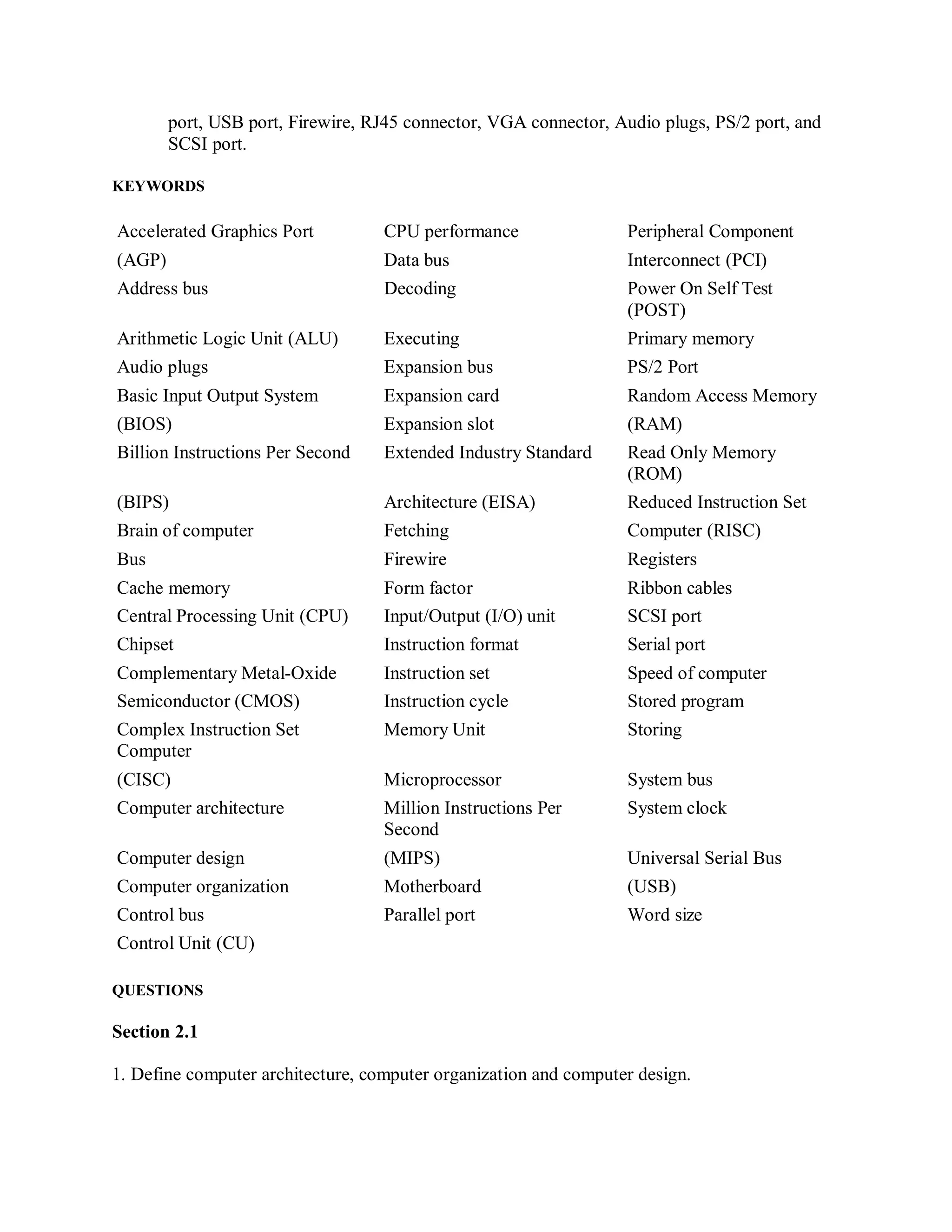port, USB port, Firewire, RJ45 connector, VGA connector, Audio plugs, PS/2 port, and
SCSI port.
KEYWORDS
Accelerated Graphics Port CPU performance Peripheral Component
(AGP) Data bus Interconnect (PCI)
Address bus Decoding Power On Self Test
(POST)
Arithmetic Logic Unit (ALU) Executing Primary memory
Audio plugs Expansion bus PS/2 Port
Basic Input Output System Expansion card Random Access Memory
(BIOS) Expansion slot (RAM)
Billion Instructions Per Second Extended Industry Standard Read Only Memory
(ROM)
(BIPS) Architecture (EISA) Reduced Instruction Set
Brain of computer Fetching Computer (RISC)
Bus Firewire Registers
Cache memory Form factor Ribbon cables
Central Processing Unit (CPU) Input/Output (I/O) unit SCSI port
Chipset Instruction format Serial port
Complementary Metal-Oxide Instruction set Speed of computer
Semiconductor (CMOS) Instruction cycle Stored program
Complex Instruction Set
Computer
Memory Unit Storing
(CISC) Microprocessor System bus
Computer architecture Million Instructions Per
Second
System clock
Computer design (MIPS) Universal Serial Bus
Computer organization Motherboard (USB)
Control bus Parallel port Word size
Control Unit (CU)
QUESTIONS
Section 2.1
1. Define computer architecture, computer organization and computer design.
 