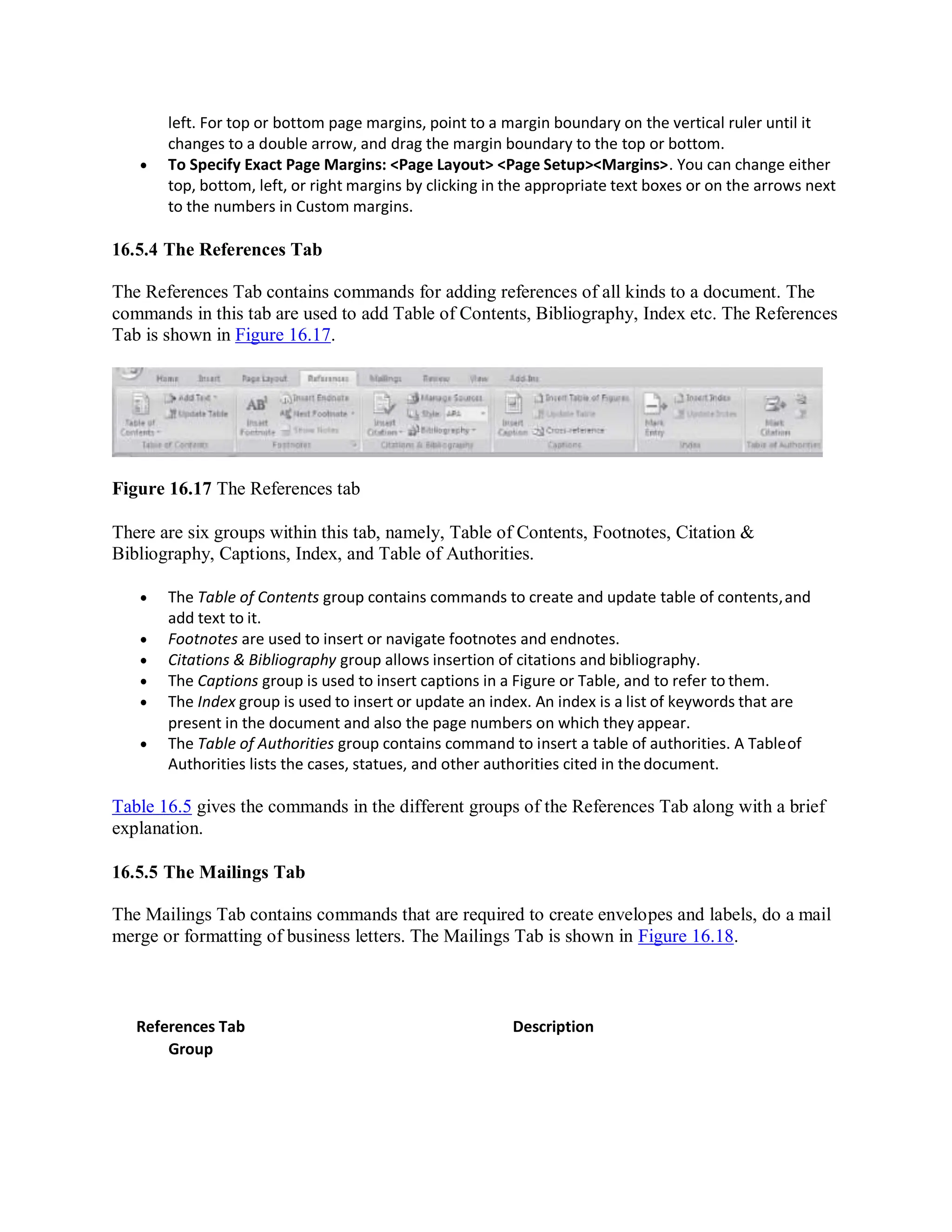 left. For top or bottom page margins, point to a margin boundary on the vertical ruler until it
changes to a double arrow, and drag the margin boundary to the top or bottom.
 To Specify Exact Page Margins: <Page Layout> <Page Setup><Margins>. You can change either
top, bottom, left, or right margins by clicking in the appropriate text boxes or on the arrows next
to the numbers in Custom margins.
16.5.4 The References Tab
The References Tab contains commands for adding references of all kinds to a document. The
commands in this tab are used to add Table of Contents, Bibliography, Index etc. The References
Tab is shown in Figure 16.17.
Figure 16.17 The References tab
There are six groups within this tab, namely, Table of Contents, Footnotes, Citation &
Bibliography, Captions, Index, and Table of Authorities.
 The Table of Contents group contains commands to create and update table of contents,and
add text to it.
 Footnotes are used to insert or navigate footnotes and endnotes.
 Citations & Bibliography group allows insertion of citations and bibliography.
 The Captions group is used to insert captions in a Figure or Table, and to refer to them.
 The Index group is used to insert or update an index. An index is a list of keywords that are
present in the document and also the page numbers on which they appear.
 The Table of Authorities group contains command to insert a table of authorities. A Tableof
Authorities lists the cases, statues, and other authorities cited in thedocument.
Table 16.5 gives the commands in the different groups of the References Tab along with a brief
explanation.
16.5.5 The Mailings Tab
The Mailings Tab contains commands that are required to create envelopes and labels, do a mail
merge or formatting of business letters. The Mailings Tab is shown in Figure 16.18.
References Tab
Group
Description
 