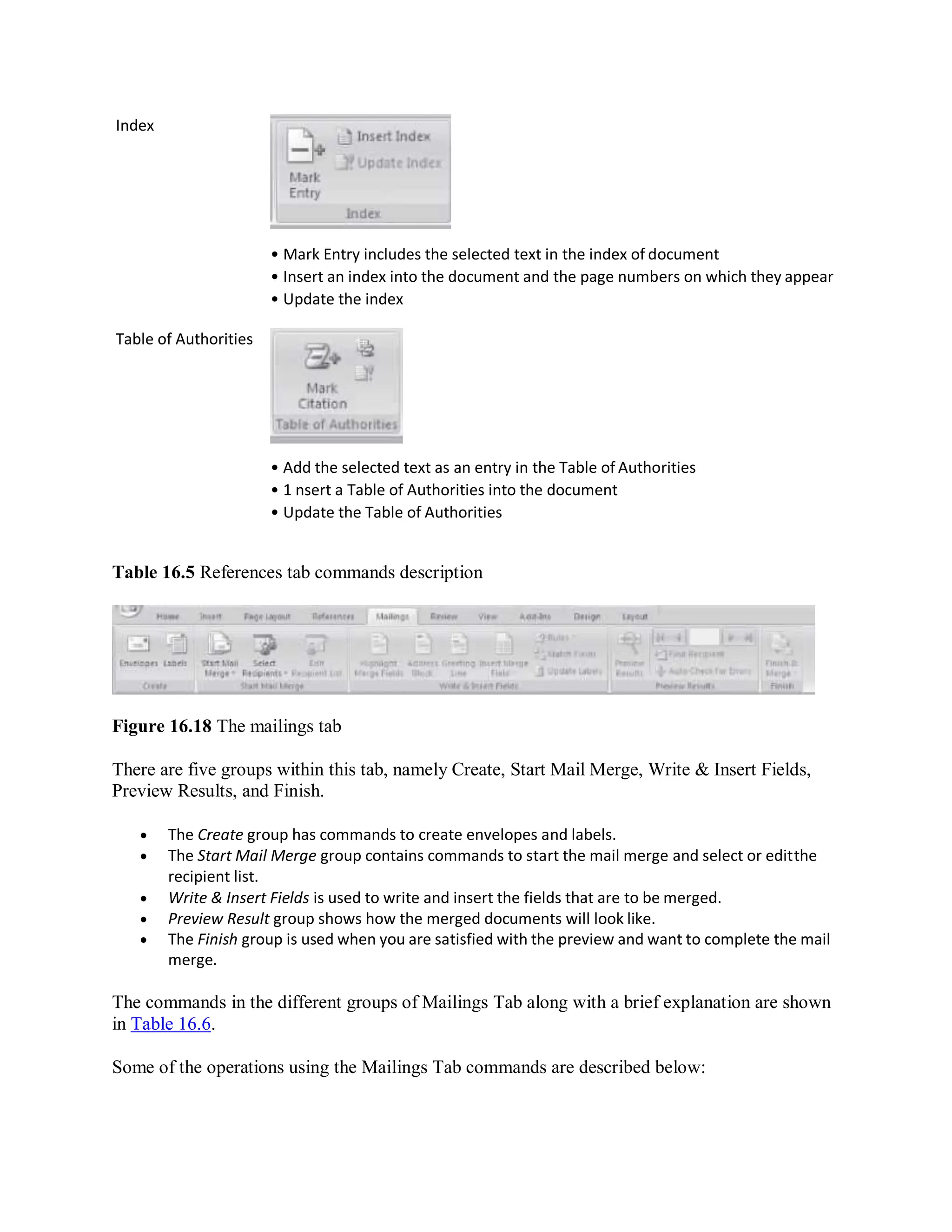 Index
Table of Authorities
• Mark Entry includes the selected text in the index of document
• Insert an index into the document and the page numbers on which they appear
• Update the index
• Add the selected text as an entry in the Table of Authorities
• 1 nsert a Table of Authorities into the document
• Update the Table of Authorities
Table 16.5 References tab commands description
Figure 16.18 The mailings tab
There are five groups within this tab, namely Create, Start Mail Merge, Write & Insert Fields,
Preview Results, and Finish.
 The Create group has commands to create envelopes and labels.
 The Start Mail Merge group contains commands to start the mail merge and select or editthe
recipient list.
 Write & Insert Fields is used to write and insert the fields that are to be merged.
 Preview Result group shows how the merged documents will look like.
 The Finish group is used when you are satisfied with the preview and want to complete the mail
merge.
The commands in the different groups of Mailings Tab along with a brief explanation are shown
in Table 16.6.
Some of the operations using the Mailings Tab commands are described below:
 